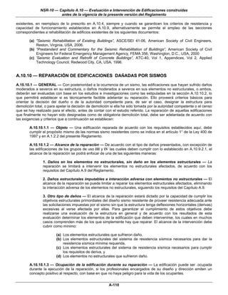 NSR-10 — Capítulo A.10 — Evaluación e Intervención de Edificaciones construidas
                        antes de la vigencia de la presente versión del Reglamento

existentes, en reemplazo de lo prescrito en A.10.4, siempre y cuando se garanticen los criterios de resistencia y
capacidad de funcionamiento establecidos en A.10.9, alternativamente se permite el empleo de las secciones
correspondientes a rehabilitación de edificios existentes de los siguientes documentos:

        (a) "Seismic Rehabilitation of Existing Buildings”, ASCE/SEI 41-06, American Society of Civil Engineers,
            Reston, Virginia, USA, 2006.
        (b) “Prestandard and Commentary for the Seismic Rehabilitation of Buildings”, American Society of Civil
            Engineers for Federal Emergency Management Agency, FEMA 356, Washington, D.C., USA, 2000
        (c) 'Seismic Evaluation and Retrofit of Concrete Buildings”, ATC-40, Vol 1, Appendices, Vol 2, Applied
            Technology Council, Redwood City, CA, USA, 1996.


A.10.10 — REPARACIÓN DE EDIFICACIONES DAÑADAS POR SISMOS
A.10.10.1 — GENERAL — Con posterioridad a la ocurrencia de un sismo, las edificaciones que hayan sufrido daños
moderados a severos en su estructura, o daños moderados a severos en sus elementos no estructurales, o ambos,
deberán ser evaluadas con base en los estudios e investigaciones como las estipuladas en la sección A.10.10.2, lo
que permitirá establecer si es técnicamente factible adelantar su reparación. Ello proveerá criterios básicos para
orientar la decisión del dueño o de la autoridad competente para, de ser el caso, designar la estructura para
demolición total, o para apelar la decisión de demolición si ella ha sido tomada por la autoridad competente o el censo
que se hay realizado para el efecto, antes de contar con el estudio referido. La reparación de aquellas edificaciones
que finalmente no hayan sido designadas como de obligatoria demolición total, debe ser adelantada de acuerdo con
las exigencias y criterios que a continuación se establecen:

        A.10.10.1.1 — Objeto — Una edificación reparada de acuerdo con los requisitos establecidos aquí, debe
        cumplir el propósito mismo de las normas sismo resistentes como se indica en el artículo 1° de la Ley 400 de
        1997 y en A.1.2.2 del presente Reglamento.

        A.10.10.1.2 — Alcance de la reparación — De acuerdo con el tipo de daños presentados, con excepción de
        las edificaciones de los grupos de uso III y IV las cuales deben cumplir con lo establecido en A.10.9.2.1, el
        alcance de la reparación se podrá enfocar de una de las siguientes maneras:

                1. Daños en los elementos no estructurales, sin daño en los elementos estructurales — La
                reparación se limitará a intervenir los elementos no estructurales afectados, de acuerdo con los
                requisitos del Capítulo A.9 del Reglamento.

                2. Daños estructurales imputables a interacción adversa con elementos no estructurales — El
                alcance de la reparación se puede limitar a reparar los elementos estructurales afectados, eliminando
                la interacción adversa de los elementos no estructurales, siguiendo los requisitos del Capítulo A.9.

                3. Otro tipo de daños — El alcance de la reparación estará dictado por la capacidad de cumplir los
                objetivos estructurales primordiales del diseño sismo resistente de proveer resistencia adecuada ante
                las solicitaciones impuestas por el sismo sin que la estructura tenga deflexiones horizontales (derivas)
                excesivas al verse afectada por ellas. Para garantizar el cumplimiento de estos objetivos debe
                realizarse una evaluación de la estructura en general y de acuerdo con los resultados de esta
                evaluación determinar los elementos de la edificación que deben intervenirse, los cuales en muchos
                casos comprenden más de los que simplemente hay que reparar. El alcance de la intervención debe
                cubrir como mínimo:

                        (a) Los elementos estructurales que sufrieron daño,
                        (b) Los elementos estructurales del sistema de resistencia sísmica necesarios para dar la
                            resistencia sísmica mínima requerida,
                        (c) Los elementos estructurales del sistema de resistencia sísmica necesarios para cumplir
                            los requisitos de deriva, y
                        (d) Los elementos no estructurales que sufrieron daño.

        A.10.10.1.3 — Ocupación de la edificación durante su reparación — La edificación puede ser .ocupada
        durante la ejecución de la reparación, si los profesionales encargados de su diseño y dirección emiten un
        concepto positivo al respecto, con base en que no haya peligro para la vida de los ocupantes.


                                                        A-110
 