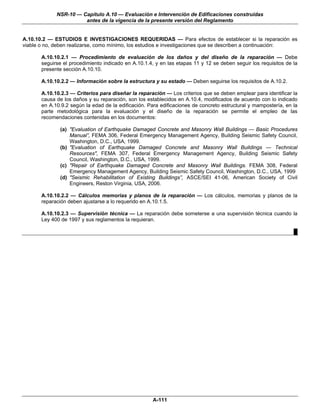 NSR-10 — Capítulo A.10 — Evaluación e Intervención de Edificaciones construidas
                       antes de la vigencia de la presente versión del Reglamento


A.10.10.2 — ESTUDIOS E INVESTIGACIONES REQUERIDAS — Para efectos de establecer si la reparación es
viable o no, deben realizarse, como mínimo, los estudios e investigaciones que se describen a continuación:

       A.10.10.2.1 — Procedimiento de evaluación de los daños y del diseño de la reparación — Debe
       seguirse el procedimiento indicado en A.10.1.4, y en las etapas 11 y 12 se deben seguir los requisitos de la
       presente sección A.10.10.

       A.10.10.2.2 — Información sobre la estructura y su estado — Deben seguirse los requisitos de A.10.2.

       A.10.10.2.3 — Criterios para diseñar la reparación — Los criterios que se deben emplear para identificar la
       causa de los daños y su reparación, son los establecidos en A.10.4, modificados de acuerdo con lo indicado
       en A.10.9.2 según la edad de la edificación. Para edificaciones de concreto estructural y mampostería, en la
       parte metodológica para la evaluación y el diseño de la reparación se permite el empleo de las
       recomendaciones contenidas en los documentos:

              (a) "Evaluation of Earthquake Damaged Concrete and Masonry Wall Buildings — Basic Procedures
                  Manual”, FEMA 306, Federal Emergency Management Agency, Building Seismic Safety Council,
                  Washington, D.C., USA, 1999.
              (b) "Evaluation of Earthquake Damaged Concrete and Masonry Wall Buildings — Technical
                  Resources", FEMA 307, Federal Emergency Management Agency, Building Seismic Safety
                  Council, Washington, D.C., USA, 1999.
              (c) "Repair of Earthquake Damaged Concrete and Masonry Wall Buildings. FEMA 308, Federal
                  Emergency Management Agency, Building Seismic Safety Council, Washington, D.C., USA, 1999
              (d) "Seismic Rehabilitation of Existing Buildings”, ASCE/SEI 41-06, American Society of Civil
                  Engineers, Reston Virginia, USA, 2006.

       A.10.10.2.2 — Cálculos memorias y planos de la reparación — Los cálculos, memorias y planos de la
       reparación deben ajustarse a lo requerido en A.10.1.5.

       A.10.10.2.3 — Supervisión técnica — La reparación debe someterse a una supervisión técnica cuando la
       Ley 400 de 1997 y sus reglamentos la requieran.

                                                                                                                 █




                                                      A-111
 