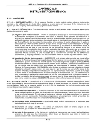 NSR-10 — Capítulo A.11 — Instrumentación sísmica

                                     CAPÍTULO A.11
                                INSTRUMENTACIÓN SÍSMICA

A.11.1 — GENERAL
A.11.1.1 — INSTRUMENTACIÓN — En el presente Capítulo se indica cuándo deben colocarse instrumentos
sísmicos en las edificaciones, en dónde deben localizarse y quién corre con los costos de los instrumentos, del
espacio que éstos ocupen y del mantenimiento y vigilancia de los mismos.

A.11.1.2 — ACELERÓGRAFOS — En la instrumentación sísmica de edificaciones deben emplearse acelerógrafos
digitales de movimiento fuerte.

       (a) Objetivos de la instrumentación — Dentro de los objetivos de este tipo de instrumentación se encuentra
           la recolección de registros que permitan, entre otros: la medición de los períodos de vibración de la
           edificación al verse sometida a movimientos sísmicos, la determinación del nivel de daño que ocurrió a la
           edificación debido a la ocurrencia de un sismo que la afecte, la identificación de efectos de sitio causados
           por la amplificación de las ondas sísmicas debida a los estratos de suelo subyacentes, el grado de
           atenuación que sufren las ondas sísmicas al viajar desde el lugar donde ocurre la liberación de energía
           hasta el sitio donde se encuentre localizada la edificación, y en general el mejoramiento sobre el
           conocimiento que se tiene a nivel nacional de los fenómenos sísmicos y sus efectos sobre las
           construcciones y los materiales de construcción nacionales. La valiosa información que se recolecta por
           medio de la instrumentación permitirá realizar ajustes a los requisitos del presente Reglamento en sus
           ediciones futuras; llevando, a una reducción de la vulnerabilidad sísmica de las edificaciones
           colombianas, y, muy seguramente, a una reducción de los costos de proveer seguridad sísmica a ellas.

       (b) Aprobación del tipo de instrumento — INGEOMINAS es la entidad gubernamental que opera la Red
           Nacional de Acelerógrafos y es la encargada de aprobar los tipos de instrumentos que se coloquen en las
           edificaciones que los requieran de acuerdo con los requisitos del presente Capítulo. El INGEOMINAS
           mantendrá una lista de los tipos de instrumentos posibles de ser utilizados y las especificaciones mínimas
           de los mismos para ser colocados en edificaciones, tal como requiere el presente Capítulo. La Red
           Nacional de Acelerógrafos del INGEOMINAS y quien designe la autoridad municipal o distrital donde esté
           ubicada la edificación, deben recibir, sin costo alguno y por lo menos una vez al año, copia de los
           registros obtenidos, independientemente de quien sea el propietario del instrumento. Cuando el municipio
           o distrito donde se encuentra localizada la edificación haya, de acuerdo con A.2.9.3.7(d), desarrollado un
           plan de instalación, operación y mantenimiento de una red de acelerógrafos de movimientos fuertes, la
           entidad municipal o distrital que administre esta red podrá, si así lo desea, asumir las funciones que en
           esta misma sección se asignan al INGEOMINAS, a quien deberá informar sobre esta decisión.

A.11.1.3 — LOCALIZACIÓN — La definición de la localización de los instrumentos sísmicos acelerográficos dentro
de las edificaciones es responsabilidad del Ingeniero que realice el diseño estructural del proyecto, atendiendo las
recomendaciones dadas en la presente sección y en A.11.1.4. La localización de los instrumentos debe estar
comprendida dentro uno de los siguientes tipos:

       (a) Instrumentación en la altura — Se dispone un mínimo de tres instrumentos en la altura de la edificación,
           de tal manera que exista al menos uno en su base, uno aproximadamente a media altura de la edificación
           y uno en el nivel superior. En este caso el instrumento colocado en la base debe tener tres sensores
           triaxiales con dos componentes horizontales ortogonales y una componente vertical, y los otros dos
           instrumentos pueden tener solo dos sensores horizontales ortogonales.

       (b) Instrumento único en la edificación — Cuando se coloca un solo instrumento en la edificación, éste
           debe localizarse en la base de la misma.

       (c) Instrumento de campo abierto — Se coloca un instrumento sobre el terreno, alejado de las
           edificaciones, por lo menos una distancia igual a su altura.

       (d) Arreglo de instrumentos — Se dispone un conjunto de instrumentos que cubren las localizaciones
           anteriores. En este caso los instrumentos deben tener un dispositivo que inicie el registro de
           aceleraciones en todos ellos simultáneamente.

                                                       A-113
 
