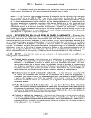 NSR-10 — Capítulo A.11 — Instrumentación sísmica


      A.11.1.3.1 — En todas las edificaciones donde se coloquen instrumentos sísmicos, se debe realizar un estudio
      geotécnico cuyo alcance permita definir las propiedades dinámicas del suelo en el sitio.


      A.11.1.3.2 — Las Curadurías o las entidades encargadas de expedir las licencias de construcción de acuerdo
      con lo requerido en la Ley 388 de 1997 y sus decretos reglamentarios se abstendrán de expedir la
      correspondiente licencia de construcción, incluyendo las de remodelaciones y reforzamientos futuros, cuando
      en los casos que se requiera instrumentación sísmica según el presente Reglamento no se hayan dispuesto en
      el proyecto arquitectónico los espacios a que hace referencia este Capítulo y no se haya consignado en el
      reglamento de propiedad horizontal de la edificación, cuando se trate de copropiedades, las obligaciones de la
      copropiedad respecto a la ubicación, suministro, mantenimiento y vigilancia del instrumento. La autoridad
      competente se abstendrá de expedir el certificado de permiso de ocupación al que se refiere el Artículo 46 del
      Decreto 564 de 2006 cuando no se haya instalado el instrumento o instrumentos que se requieren de acuerdo
      con lo dispuesto en el presente Capítulo del Reglamento.

A.11.1.4 — CARACTERÍSTICAS DEL ESPACIO DONDE SE COLOCA EL INSTRUMENTO — El espacio físico
donde se coloca el instrumento debe tener al menos un área de dos metros cuadrados con una dimensión mínima en
planta de un metro y una altura libre mínima de dos metros, debe estar alejado de las zonas alta circulación, de
maquinarias y equipos que induzcan vibraciones. El espacio debe ser cerrado, pero con ventilación adecuada, y ser
de un material adecuado para garantizar la seguridad del instrumento. Además se debe colocar dentro de él una toma
eléctrica doble, un breaker de 15 amperios y una salida de iluminación eléctrica con interruptor. El piso debe ser de
concreto y de un espesor suficiente para permitir el anclaje del instrumento (mínimo 15 cm). El espacio no puede ser
utilizado para ningún otro fin diferente al de albergar el instrumento. Cuando se utilice un arreglo de instrumentos, los
espacios que alberguen los diferentes instrumentos, deben disponer de una conexión entre ellos por medio de un tubo
de PVC de diámetro mínimo de una pulgada (1”) para poder realizar las conexiones eléctricas entre instrumentos.

A.11.1.5 — COSTOS — Los diferentes costos en que se incurre en la instrumentación de una edificación se
distribuyen de la siguiente manera:

        (a) Costo de los instrumentos — Los instrumentos serán adquiridos por la persona, natural o jurídica, a
            cuyo nombre se expida la licencia de construcción de la edificación, quien además debe costear su
            instalación. El INGEOMINAS se reserva el derecho de colocar instrumentos adicionales, a su costo,
            dentro de los espacios que se destinen para la instrumentación sísmica. La propiedad de los instrumentos
            será de quienes los adquieran. Independientemente de quien sea el propietario del instrumento, la Red
            Sismológica Nacional y quien designe la autoridad municipal o distrital donde esté ubicada la edificación,
            deben recibir copia, sin costo alguno, de los registros obtenidos por medio de los instrumentos.

        (b) Costo de los espacios donde se colocan los instrumentos — El costo del espacio o espacios donde
            se colocan los instrumentos será de cargo de los propietarios de la edificación. El propietario, o
            propietarios, de la edificación darán libre acceso a estos espacios a los funcionarios del INGEOMINAS, o
            a quienes ellos deleguen, para efectos de instalación, mantenimiento y retiro de los registros del
            instrumento. Cuando se trate de una copropiedad, en el reglamento de copropiedad deben incluirse
            cláusulas al respecto.

        (c) Costo del mantenimiento de los instrumentos — El costo de mantenimiento de los instrumentos
            correrá por cuenta del propietario o propietarios de la edificación. Esta obligación debe quedar incluida en
            el reglamento de copropiedad. Quien preste el mantenimiento debe ser aprobado por el INGEOMINAS. El
            mantenimiento debe realizarse con la frecuencia que requiera el fabricante del instrumento; no obstante,
            ésta debe realizarse con una periodicidad no mayor de un año.

        (d) Costo de la vigilancia del instrumento — Los costos de vigilancia de los instrumentos correrán por
            cuenta de los propietarios de la edificación donde se encuentren localizados, sean éstos de su propiedad
            o no. Los propietarios son responsables del instrumento para efectos de su seguridad, y deben adquirir y
            mantener una póliza de seguros, la cual debe cubrir el costo de reposición del instrumento en caso de
            hurto, substracción u otra eventualidad.




                                                         A-114
 