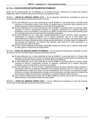 NSR-10 — Capítulo A.11 — Instrumentación sísmica

A.11.2 — COLOCACIÓN DE INSTRUMENTOS SÍSMICOS
Dentro de las construcciones que se adelanten en el territorio nacional, cubiertas por el alcance del presente
Reglamento, deben colocarse instrumentos sísmicos en los siguientes casos:

A.11.2.1 — ZONAS DE AMENAZA SÍSMICA ALTA — En las siguientes edificaciones, localizadas en zonas de
amenaza sísmica alta deben colocarse instrumentos sísmicos:

       (a) En toda edificación con un área construida de más de 20 000 m² y que tenga entre 3 y 10 pisos debe
           colocarse un instrumento sísmico como mínimo. El espacio para su colocación será colindante con el
           sistema estructural y debe localizarse en el nivel inferior de la edificación.
       (b) En toda edificación con un área construida de más de 20 000 m² que tenga entre 11 y 20 pisos, deben
           colocarse al menos 2 instrumentos sísmicos, en espacios colindantes con el sistema estructural,
           localizados, uno en el nivel inferior y otro cerca a la cubierta. En este caso el instrumento localizado cerca
           de la cubierta puede tener solo dos sensores horizontales ortogonales.
       (c) En toda edificación de 21 o más pisos, independientemente del área construida, deben colocarse 3
           instrumentos, en espacios colindantes con el sistema estructural. Uno en el nivel inferior, uno
           aproximadamente a mitad de la altura y otro en inmediaciones de la cubierta. Los instrumentos deben
           conformar un arreglo. Alternativamente al arreglo de tres instrumentos, se puede realizar la instalación de
           tres sensores de aceleración, uno triaxial y dos biaxiales como indica A.11.1.3(a), conectados a un
           sistema central de captura de datos.
       (d) En todo conjunto habitacional que tenga más de 200 unidades de vivienda, que no sean de interés social,
           se debe colocar un instrumento de campo abierto.

A.11.2.2 — ZONAS DE AMENAZA SÍSMICA INTERMEDIA — En las siguientes edificaciones, localizadas en zonas
de amenaza sísmica intermedia deben colocarse instrumentos sísmicos:

       (a) En toda edificación con un área construida de más de 30 000 m² y que tenga entre 5 y 15 pisos debe
           colocarse un instrumento como mínimo. El espacio donde se coloque el instrumento será colindante con
           el sistema estructural y debe localizarse en el nivel inferior de la edificación.
       (b) En toda edificación con un área construida de más de 30 000 m² que tenga entre 16 y 25 pisos, deben
           colocarse al menos 2 instrumentos sísmicos, en espacios colindantes con el sistema estructural,
           localizados, uno en el nivel inferior y otro cerca a la cubierta.
       (c) En toda edificación de más de 25 pisos, independientemente del área construida, deben colocarse 3
           instrumentos sísmicos, en espacios colindantes con el sistema estructural. Uno en el nivel inferior, uno
           aproximadamente a mitad de la altura y otro en inmediaciones de la cubierta. Los instrumentos deben
           conformar un arreglo. Alternativamente al arreglo de tres instrumentos, se puede realizar la instalación de
           tres sensores triaxiales de aceleración, conectados a un sistema central de captura de datos.
       (d) Todo conjunto habitacional que tenga más de 300 unidades de vivienda, que no sean de interés social,
           debe colocarse un instrumento sísmico de campo abierto.

A.11.2.3 — ZONAS DE AMENAZA SÍSMICA BAJA — En las edificaciones localizadas en zonas de amenaza
sísmica baja no hay obligación de colocar instrumentos sísmicos.


                                                                                                                       █




                                                        A-115
 