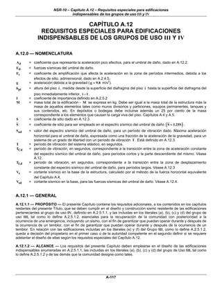 NSR-10 – Capítulo A.12 – Requisitos especiales para edificaciones
                                  indispensables de los grupos de uso III y IV


                             CAPÍTULO A.12
               REQUISITOS ESPECIALES PARA EDIFICACIONES
              INDISPENSABLES DE LOS GRUPOS DE USO III Y IV

A.12.0 — NOMENCLATURA

Ad      = coeficiente que representa la aceleración pico efectiva, para el umbral de daño, dado en A.12.2.
Ed      = fuerzas sísmicas del umbral de daño.
Fv      = coeficiente de amplificación que afecta la aceleración en la zona de períodos intermedios, debida a los
          efectos de sitio, adimensional, dado en A.2.4.5.
g       = aceleración debida a la gravedad ( g = 9.8 m/s2).
hpi     = altura del piso i , medida desde la superficie del diafragma del piso i hasta la superficie del diafragma del
          piso inmediatamente inferior, i − 1 .
I       = coeficiente de importancia definido en A.2.5.2
M       = masa total de la edificación - M se expresa en kg. Debe ser igual a la masa total de la estructura más la
          masa de aquellos elementos tales como muros divisorios y particiones, equipos permanentes, tanques y
          sus contenidos, etc. En depósitos o bodegas debe incluirse además un 25 por ciento de la masa
          correspondiente a los elementos que causan la carga viva del piso. Capítulos A.4 y A.5.
S       = coeficiente de sitio dado en A.12.3.
S       = coeficiente de sitio para ser empleado en el espectro sísmico del umbral de daño ( S = 1.25S ) .
Sad     = valor del espectro sísmico del umbral de daño, para un período de vibración dado. Máxima aceleración
          horizontal para el umbral de daño, expresada como una fracción de la aceleración de la gravedad, para un
          sistema de un grado de libertad con un período de vibración T . Está definido en A.12.3.
T       = período de vibración del sistema elástico, en segundos.
TCd     = período de vibración, en segundos, correspondiente a la transición entre la zona de aceleración constante
          del espectro sísmico del umbral de daño, para períodos cortos y la parte descendiente del mismo. Véase
          A.12.
TLd     = período de vibración, en segundos, correspondiente a la transición entre la zona de desplazamiento
          constante del espectro sísmico del umbral de daño, para períodos largos. Véase A.12.3
Vs      = cortante sísmico en la base de la estructura, calculado por el método de la fuerza horizontal equivalente
          del Capítulo A.4.
Vsd     = cortante sísmico en la base, para las fuerzas sísmicas del umbral de daño. Véase A.12.4.


A.12.1 — GENERAL
A.12.1.1 — PROPÓSITO — El presente Capítulo contiene los requisitos adicionales, a los contenidos en los capítulos
restantes del presente Título, que se deben cumplir en el diseño y construcción sismo resistente de las edificaciones
pertenecientes al grupo de uso IV, definido en A.2.5.1.1, y las incluidas en los literales (a), (b), (c) y (d) del grupo de
uso III, tal como lo define A.2.5.1.2, esenciales para la recuperación de la comunidad con posterioridad a la
ocurrencia de una emergencia, incluyendo un sismo, con el fin de garantizar que puedan operar durante y después de
la ocurrencia de un temblor, con el fin de garantizar que puedan operar durante y después de la ocurrencia de un
temblor. En relación con las edificaciones incluidas en los literales (e) y (f) del Grupo III, como lo define A.2.5.1.2,
queda a decisión del propietario en el primer caso o de la autoridad competente en el segundo definir si se requiere
adelantar el diseño de ellas según los requisitos especiales del Capítulo A.12.

A.12.1.2 — ALCANCE — Los requisitos del presente Capítulo deben emplearse en el diseño de las edificaciones
indispensables enumeradas en A.2.5.1.1, las incluidas en los literales (a), (b), (c) y (d) del grupo de Uso III, tal como
lo define A.2.5.1.2 y de las demás que la comunidad designe como tales.




                                                          A-117
 