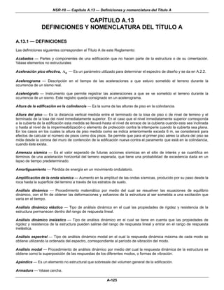 NSR-10 — Capítulo A.13 — Definiciones y nomenclatura del Título A

                               CAPÍTULO A.13
                DEFINICIONES Y NOMENCLATURA DEL TÍTULO A

A.13.1 — DEFINICIONES
Las definiciones siguientes corresponden al Título A de este Reglamento:

Acabados — Partes y componentes de una edificación que no hacen parte de la estructura o de su cimentación.
Véase elementos no estructurales

Aceleración pico efectiva, Aa — Es un parámetro utilizado para determinar el espectro de diseño y se da en A.2.2.

Acelerograma — Descripción en el tiempo de las aceleraciones a que estuvo sometido el terreno durante la
ocurrencia de un sismo real.

Acelerógrafo — Instrumento que permite registrar las aceleraciones a que se ve sometido el terreno durante la
ocurrencia de un sismo. Este registro queda consignado en un acelerograma.

Altura de la edificación en la colindancia — Es la suma de las alturas de piso en la colindancia.

Altura del piso — Es la distancia vertical medida entre el terminado de la losa de piso o de nivel de terreno y el
terminado de la losa del nivel inmediatamente superior. En el caso que el nivel inmediatamente superior corresponda
a la cubierta de la edificación esta medida se llevará hasta el nivel de enrace de la cubierta cuando esta sea inclinada
o hasta al nivel de la impermeabilización o elemento de protección contra la intemperie cuando la cubierta sea plana.
En los casos en los cuales la altura de piso medida como se indica anteriormente exceda 6 m, se considerará para
efectos de calcular el número de pisos como dos pisos. Se permite que para el primer piso aéreo la altura del piso se
mida desde la corona del muro de contención de la edificación nueva contra el paramento que está en la colindancia,
cuando éste exista.

Amenaza sísmica — Es el valor esperado de futuras acciones sísmicas en el sitio de interés y se cuantifica en
términos de una aceleración horizontal del terreno esperada, que tiene una probabilidad de excedencia dada en un
lapso de tiempo predeterminado.

Amortiguamiento — Pérdida de energía en un movimiento ondulatorio.

Amplificación de la onda sísmica — Aumento en la amplitud de las ondas sísmicas, producido por su paso desde la
roca hasta la superficie del terreno a través de los estratos de suelo.

Análisis dinámico — Procedimiento matemático por medio del cual se resuelven las ecuaciones de equilibrio
dinámico, con el fin de obtener las deformaciones y esfuerzos de la estructura al ser sometida a una excitación que
varía en el tiempo.

Análisis dinámico elástico — Tipo de análisis dinámico en el cual las propiedades de rigidez y resistencia de la
estructura permanecen dentro del rango de respuesta lineal.

Análisis dinámico inelástico — Tipo de análisis dinámico en el cual se tiene en cuenta que las propiedades de
rigidez y resistencia de la estructura pueden salirse del rango de respuesta lineal y entrar en el rango de respuesta
inelástica.

Análisis espectral — Tipo de análisis dinámico modal en el cual la respuesta dinámica máxima de cada modo se
obtiene utilizando la ordenada del espectro, correspondiente al período de vibración del modo.

Análisis modal — Procedimiento de análisis dinámico por medio del cual la respuesta dinámica de la estructura se
obtiene como la superposición de las respuestas de los diferentes modos, o formas de vibración.

Apéndice — Es un elemento no estructural que sobresale del volumen general de la edificación.

Armadura — Véase cercha.

                                                        A-125
 