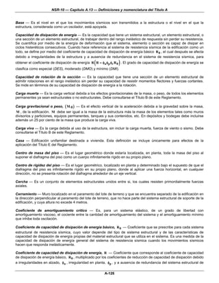 NSR-10 — Capítulo A.13 — Definiciones y nomenclatura del Título A


Base — Es el nivel en el que los movimientos sísmicos son transmitidos a la estructura o el nivel en el que la
estructura, considerada como un oscilador, está apoyada.

Capacidad de disipación de energía — Es la capacidad que tiene un sistema estructural, un elemento estructural, o
una sección de un elemento estructural, de trabajar dentro del rango inelástico de respuesta sin perder su resistencia.
Se cuantifica por medio de la energía de deformación que el sistema, elemento o sección es capaz de disipar en
ciclos histeréticos consecutivos. Cuando hace referencia al sistema de resistencia sísmica de la edificación como un
todo, se define por medio del coeficiente de capacidad de disipación de energía básico R 0 , el cual después se afecta
debido a irregularidades de la estructura y a ausencia de redundancia en el sistema de resistencia sísmica, para
                                                 (               )
obtener el coeficiente de disipación de energía R R = φa φp φr R 0 . El grado de capacidad de disipación de energía se
clasifica como especial (DES), moderado (DMO) y mínimo (DMI).

Capacidad de rotación de la sección — Es la capacidad que tiene una sección de un elemento estructural de
admitir rotaciones en el rango inelástico sin perder su capacidad de resistir momentos flectores y fuerzas cortantes.
Se mide en términos de su capacidad de disipación de energía a la rotación.

Carga muerta — Es la carga vertical debida a los efectos gravitacionales de la masa, o peso, de todos los elementos
permanentes ya sean estructurales o no estructurales. Debe consultarse el Título B de este Reglamento.

Carga gravitacional o peso, ( M.g ) — Es el efecto vertical de la aceleración debida a la gravedad sobre la masa,
M , de la edificación. M debe ser igual a la masa de la estructura más la masa de los elementos tales como muros
divisorios y particiones, equipos permanentes, tanques y sus contenidos, etc. En depósitos y bodegas debe incluirse
además un 25 por ciento de la masa que produce la carga viva.

Carga viva — Es la carga debida al uso de la estructura, sin incluir la carga muerta, fuerza de viento o sismo. Debe
consultarse el Título B de este Reglamento.

Casa — Edificación unifamiliar destinada a vivienda. Esta definición se incluye únicamente para efectos de la
aplicación del Título E del Reglamento.

Centro de masa del piso — Es el lugar geométrico donde estaría localizada, en planta, toda la masa del piso al
suponer el diafragma del piso como un cuerpo infinitamente rígido en su propio plano.

Centro de rigidez del piso — Es el lugar geométrico, localizado en planta y determinado bajo el supuesto de que el
diafragma del piso es infinitamente rígido en su propio plano, donde al aplicar una fuerza horizontal, en cualquier
dirección, no se presenta rotación del diafragma alrededor de un eje vertical.

Cercha — Es un conjunto de elementos estructurales unidos entre si, los cuales resisten primordialmente fuerzas
axiales.

Cerramiento — Muro localizado en el paramento del lote de terreno y que se encuentra separado de la edificación en
la dirección perpendicular al paramento del lote de terreno, que no hace parte del sistema estructural de soporte de la
edificación, y cuya altura no excede 4 metros.

Coeficiente de amortiguamiento crítico — Es, para un sistema elástico, de un grado de libertad con
amortiguamiento viscoso, el cociente entre la cantidad de amortiguamiento del sistema y el amortiguamiento mínimo
que inhibe toda oscilación.

Coeficiente de capacidad de disipación de energía básico, R 0 — Coeficiente que se prescribe para cada sistema
estructural de resistencia sísmica, cuyo valor depende del tipo de sistema estructural y de las características de
capacidad de disipación de energía propias del material estructural que se utiliza en el sistema. Es una medida de la
capacidad de disipación de energía general del sistema de resistencia sísmica cuando los movimientos sísmicos
hacen que responda inelásticamente.

Coeficiente de capacidad de disipación de energía, R — Coeficiente que corresponde al coeficiente de capacidad
de disipación de energía básico, R 0 , multiplicado por los coeficientes de reducción de capacidad de disipación debido
a irregularidades en alzado, φa , irregularidad en planta, φp , y a ausencia de redundancia del sistema estructural de


                                                        A-126
 