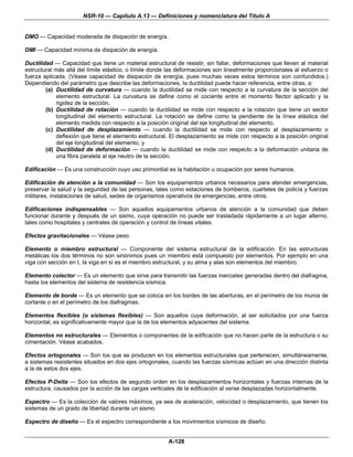 NSR-10 — Capítulo A.13 — Definiciones y nomenclatura del Título A


DMO — Capacidad moderada de disipación de energía.

DMI — Capacidad mínima de disipación de energía.

Ductilidad — Capacidad que tiene un material estructural de resistir, sin fallar, deformaciones que lleven al material
estructural más allá del límite elástico, o límite donde las deformaciones son linealmente proporcionales al esfuerzo o
fuerza aplicada. (Véase capacidad de disipación de energía, pues muchas veces estos términos son confundidos.)
Dependiendo del parámetro que describe las deformaciones, la ductilidad puede hacer referencia, entre otras, a:
        (a) Ductilidad de curvatura — cuando la ductilidad se mide con respecto a la curvatura de la sección del
            elemento estructural. La curvatura se define como el cociente entre el momento flector aplicado y la
            rigidez de la sección,
        (b) Ductilidad de rotación — cuando la ductilidad se mide con respecto a la rotación que tiene un sector
            longitudinal del elemento estructural. La rotación se define como la pendiente de la línea elástica del
            elemento medida con respecto a la posición original del eje longitudinal del elemento,
        (c) Ductilidad de desplazamiento — cuando la ductilidad se mide con respecto al desplazamiento o
            deflexión que tiene el elemento estructural. El desplazamiento se mide con respecto a la posición original
            del eje longitudinal del elemento, y
        (d) Ductilidad de deformación — cuando la ductilidad se mide con respecto a la deformación unitaria de
            una fibra paralela al eje neutro de la sección.

Edificación — Es una construcción cuyo uso primordial es la habitación u ocupación por seres humanos.

Edificación de atención a la comunidad — Son los equipamentos urbanos necesarios para atender emergencias,
preservar la salud y la seguridad de las personas, tales como estaciones de bomberos, cuarteles de policía y fuerzas
militares, instalaciones de salud, sedes de organismos operativos de emergencias, entre otros.

Edificaciones indispensables — Son aquellos equipamentos urbanos de atención a la comunidad que deben
funcionar durante y después de un sismo, cuya operación no puede ser trasladada rápidamente a un lugar alterno,
tales como hospitales y centrales de operación y control de líneas vitales.

Efectos gravitacionales — Véase peso.

Elemento o miembro estructural — Componente del sistema estructural de la edificación. En las estructuras
metálicas los dos términos no son sinónimos pues un miembro está compuesto por elementos. Por ejemplo en una
viga con sección en I, la viga en sí es el miembro estructural, y su alma y alas son elementos del miembro.

Elemento colector — Es un elemento que sirve para transmitir las fuerzas inerciales generadas dentro del diafragma,
hasta los elementos del sistema de resistencia sísmica.

Elemento de borde — Es un elemento que se coloca en los bordes de las aberturas, en el perímetro de los muros de
cortante o en el perímetro de los diafragmas.

Elementos flexibles (o sistemas flexibles) — Son aquellos cuya deformación, al ser solicitados por una fuerza
horizontal, es significativamente mayor que la de los elementos adyacentes del sistema.

Elementos no estructurales — Elementos o componentes de la edificación que no hacen parte de la estructura o su
cimentación. Véase acabados.

Efectos ortogonales — Son los que se producen en los elementos estructurales que pertenecen, simultáneamente,
a sistemas resistentes situados en dos ejes ortogonales, cuando las fuerzas sísmicas actúan en una dirección distinta
a la de estos dos ejes.

Efectos P-Delta — Son los efectos de segundo orden en los desplazamientos horizontales y fuerzas internas de la
estructura, causados por la acción de las cargas verticales de la edificación al verse desplazadas horizontalmente.

Espectro — Es la colección de valores máximos, ya sea de aceleración, velocidad o desplazamiento, que tienen los
sistemas de un grado de libertad durante un sismo.

Espectro de diseño — Es el espectro correspondiente a los movimientos sísmicos de diseño.


                                                        A-128
 