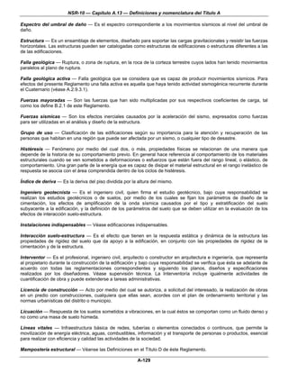 NSR-10 — Capítulo A.13 — Definiciones y nomenclatura del Título A

Espectro del umbral de daño — Es el espectro correspondiente a los movimientos sísmicos al nivel del umbral de
daño.

Estructura — Es un ensamblaje de elementos, diseñado para soportar las cargas gravitacionales y resistir las fuerzas
horizontales. Las estructuras pueden ser catalogadas como estructuras de edificaciones o estructuras diferentes a las
de las edificaciones.

Falla geológica — Ruptura, o zona de ruptura, en la roca de la corteza terrestre cuyos lados han tenido movimientos
paralelos al plano de ruptura.

Falla geológica activa — Falla geológica que se considera que es capaz de producir movimientos sísmicos. Para
efectos del presente Reglamento una falla activa es aquella que haya tenido actividad sismogénica recurrente durante
el Cuaternario (véase A.2.9.3.1).

Fuerzas mayoradas — Son las fuerzas que han sido multiplicadas por sus respectivos coeficientes de carga, tal
como los define B.2.1 de este Reglamento.

Fuerzas sísmicas — Son los efectos inerciales causados por la aceleración del sismo, expresados como fuerzas
para ser utilizadas en el análisis y diseño de la estructura.

Grupo de uso — Clasificación de las edificaciones según su importancia para la atención y recuperación de las
personas que habitan en una región que puede ser afectada por un sismo, o cualquier tipo de desastre.

Histéresis — Fenómeno por medio del cual dos, o más, propiedades físicas se relacionan de una manera que
depende de la historia de su comportamiento previo. En general hace referencia al comportamiento de los materiales
estructurales cuando se ven sometidos a deformaciones o esfuerzos que están fuera del rango lineal, o elástico, de
comportamiento. Una gran parte de la energía que es capaz de disipar el material estructural en el rango inelástico de
respuesta se asocia con el área comprendida dentro de los ciclos de histéresis.

Índice de deriva — Es la deriva del piso dividida por la altura del mismo.

Ingeniero geotecnista — Es el ingeniero civil, quien firma el estudio geotécnico, bajo cuya responsabilidad se
realizan los estudios geotécnicos o de suelos, por medio de los cuales se fijan los parámetros de diseño de la
cimentación, los efectos de amplificación de la onda sísmica causados por el tipo y estratificación del suelo
subyacente a la edificación, y la definición de los parámetros del suelo que se deben utilizar en la evaluación de los
efectos de interacción suelo-estructura.

Instalaciones indispensables — Véase edificaciones indispensables.

Interacción suelo-estructura — Es el efecto que tienen en la respuesta estática y dinámica de la estructura las
propiedades de rigidez del suelo que da apoyo a la edificación, en conjunto con las propiedades de rigidez de la
cimentación y de la estructura.

Interventor — Es el profesional, ingeniero civil, arquitecto o constructor en arquitectura e ingeniería, que representa
al propietario durante la construcción de la edificación y bajo cuya responsabilidad se verifica que ésta se adelante de
acuerdo con todas las reglamentaciones correspondientes y siguiendo los planos, diseños y especificaciones
realizados por los diseñadores. Véase supervisión técnica. La Interventoría incluye igualmente actividades de
cuantificación de obra y puede extenderse a tareas administrativas.

Licencia de construcción — Acto por medio del cual se autoriza, a solicitud del interesado, la realización de obras
en un predio con construcciones, cualquiera que ellas sean, acordes con el plan de ordenamiento territorial y las
normas urbanísticas del distrito o municipio.

Licuación — Respuesta de los suelos sometidos a vibraciones, en la cual éstos se comportan como un fluido denso y
no como una masa de suelo húmeda.

Líneas vitales — Infraestructura básica de redes, tuberías o elementos conectados o continuos, que permite la
movilización de energía eléctrica, aguas, combustibles, información y el transporte de personas o productos, esencial
para realizar con eficiencia y calidad las actividades de la sociedad.

Mampostería estructural — Véanse las Definiciones en el Título D de éste Reglamento.

                                                        A-129
 