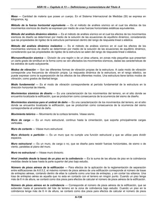 NSR-10 — Capítulo A.13 — Definiciones y nomenclatura del Título A


Masa — Cantidad de materia que posee un cuerpo. En el Sistema Internacional de Medidas (SI) se expresa en
kilogramos, kg.

Método de la fuerza horizontal equivalente — Es el método de análisis sísmico en el cual los efectos de los
movimientos sísmicos de diseño se expresan por medio de unas fuerzas horizontales estáticas equivalentes.

Método del análisis dinámico elástico — Es el método de análisis sísmico en el cual los efectos de los movimientos
sísmicos de diseño se determinan por medio de la solución de las ecuaciones de equilibrio dinámico, considerando
que las propiedades de rigidez de la estructura permanecen dentro del rango de respuesta lineal o elástica.

Método del análisis dinámico inelástico — Es el método de análisis sísmico en el cual los efectos de los
movimientos sísmicos de diseño se determinan por medio de la solución de las ecuaciones de equilibrio dinámico,
considerando que las propiedades de rigidez de la estructura se salen del rango de respuesta lineal o elástica.

Microzonificación sísmica — División de una región o de un área urbana, en zonas más pequeñas que presentan
un cierto grado de similitud en la forma como se ven afectados los movimientos sísmicos, dadas las características de
los estratos de suelo subyacente.

Modos de vibración — Son las diferentes formas de vibración propias de la estructura. A cada modo de vibración
corresponde una frecuencia de vibración propia. La respuesta dinámica de la estructura, en el rango elástico, se
puede expresar como la superposición de los efectos de los diferentes modos. Una estructura tiene tantos modos de
vibración, como grados de libertad tenga.

Modo fundamental — Es el modo de vibración correspondiente al período fundamental de la estructura en la
dirección horizontal de interés.

Movimientos sísmicos de diseño — Es una caracterización de los movimientos del terreno, en el sitio donde se
encuentra localizada la edificación, que se producirían como consecuencia de la ocurrencia del sismo de diseño.

Movimientos sísmicos para el umbral de daño — Es una caracterización de los movimientos del terreno, en el sitio
donde se encuentra localizada la edificación, que se producirían como consecuencia de la ocurrencia del sismo
correspondiente al umbral de daño.

Movimiento telúrico — Movimiento de la corteza terrestre. Véase sismo.

Muro de carga — Es un muro estructural, continuo hasta la cimentación, que soporta principalmente cargas
verticales.

Muro de cortante — Véase muro estructural.

Muro divisorio o partición — Es un muro que no cumple una función estructural y que se utiliza para dividir
espacios.

Muro estructural — Es un muro, de carga o no, que se diseña para resistir fuerzas horizontales, de sismo o de
viento, paralelas al plano del muro.

Muro no estructural — Véase muro divisorio.

Nivel (medido desde la base) de un piso en la colindancia — Es la suma de las alturas de piso en la colindancia
medidas desde la base hasta la parte superior del piso bajo estudio.

Número de pisos aéreos de la edificación — Para efectos de la aplicación de la reglamentación de separación
entre edificaciones de A.6.5.2, el máximo número de pisos aéreos de una edificación corresponde al número de losas
de entrepiso aéreas, contando dentro de ellas la cubierta como una losa de entrepiso, y sin contar los sótanos. Una
losa de entrepiso aérea es aquella que no esta en contacto con el terreno en ningún punto. Cuando un piso tenga
más de 6 m de altura, se contará como dos pisos para efectos de calcular el número de pisos aéreos de la edificación.

Número de pisos aéreos en la colindancia — Corresponde al número de pisos aéreos de la edificación, que se
extienden hasta el paramento del lote de terreno en la zona de colindancia bajo estudio. Cuando un piso en la
colindancia tenga más de 6 m de altura, se contará como dos pisos para efectos de calcular el número de pisos

                                                       A-130
 