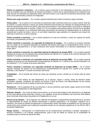 NSR-10 — Capítulo A.13 — Definiciones y nomenclatura del Título A


Pórtico no resistente a momentos — Es un pórtico cuyas conexiones no son resistentes a momentos y que por lo
tanto es inestable ante una solicitación de fuerzas horizontales, a menos que la responsabilidad de la resistencia ante
estas fuerzas sea atendida por diagonales dentro del mismo pórtico o por conjuntos de elemento estructurales, tales
como muros estructurales o pórticos con diagonales.

Pórtico para carga verticales — Es un pórtico espacial diseñado para resistir únicamente cargas verticales.

Pórtico plano — Es un pórtico en el cual todos sus elementos están contenidos dentro de un plano vertical. Este tipo
de pórticos no puede utilizarse a menos que existan elementos estructurales que restrinjan los desplazamientos en la
dirección perpendicular al plano del pórtico, tales como otros pórticos o muros estructurales y que exista un diafragma
que amarre horizontalmente el conjunto. (Véase A.3.1.5) Los enlaces entre pórticos planos a través de la viguetería
del sistema de entrepiso no se consideran adecuados para efectos de restringir los desplazamientos en la dirección
perpendicular al plano de pórtico, caso en el cual deben disponerse vigas paralelas a la viguetería que enlacen las
columnas y conformen un pórtico espacial.

Pórtico resistente a momentos — Es un pórtico espacial en el cual sus miembros y nudos son capaces de resistir
las fuerzas, principalmente, por flexión.

Pórtico resistente a momentos, sin capacidad de disipación de energía — Es un pórtico de concreto reforzado
que no cumple con los requisitos especiales de detallado del refuerzo para lograr un comportamiento dúctil, o que no
está dispuesto espacialmente y no tiene resistencia ante fuerzas horizontales en la dirección perpendicular a su
propio plano.

Pórtico resistente a momentos con capacidad especial de disipación de energía (DES) — Es un pórtico espacial
diseñado de acuerdo con las disposiciones correspondientes del Capítulo C.21 cuando es de concreto reforzado o del
Capítulo F.3 cuando es de acero estructural.

Pórtico resistente a momentos con capacidad mínima de disipación de energía (DMI) — Es un pórtico espacial
diseñado de acuerdo con las disposiciones correspondientes del Capítulo C.21 cuando es de concreto reforzado o de
los Capítulos F.1 y F.2 cuando es de acero estructural.

Pórtico resistente a momentos con capacidad moderada de disipación de energía (DMO) — Es un pórtico
espacial, diseñado de acuerdo con las disposiciones correspondientes del Capítulo C.21 cuando es de concreto
reforzado, o del Capítulo F.3 cuando es de acero estructural.

Probabilidad — Es el cociente del número de casos que realmente ocurren, dividido por el número total de casos
posibles.

Propietario — Para efectos de este Reglamento, es la persona, natural o jurídica, titular de derechos reales
principales, poseedor, propietario del derecho de dominio a título de fiducia y los fideicomitentes de las mismas
fiducias, a nombre de la cual se expide la licencia de construcción.

Resistencia — Es la capacidad útil de una estructura, o de sus miembros, para resistir cargas, dentro de los límites
de deformación establecidos en este Reglamento.

Reticular celulado — Es un tipo de pórtico losa-columna, en el cual la losa trabaja en dos direcciones y es aligerada
en las zonas lejanas de las columnas y maciza, o con capiteles, en las zonas aledañas a las columnas. Este sistema
tiene numerosas restricciones impuestas por el Reglamento en su uso.

Revisor de los diseños — Es el ingeniero civil, diferente del diseñador e independiente laboralmente de él, que tiene
la responsabilidad de revisar los diseños estructurales y estudios geotécnicos, o el arquitecto, ingeniero civil o
mecánico, que revisa los diseños de elementos no estructurales; dentro del trámite de expedición de una licencia de
construcción, para constatar que la edificación propuesta cumple con los requisitos exigidos por la Ley 400 de 1997 y
el presente Reglamento.

Riesgo sísmico — Corresponde a la determinación de las consecuencias económicas y sociales, expresada en
términos monetarios, o de víctimas, respectivamente, para el sitio de interés en función de su probabilidad de
excedencia para un tiempo de exposición dado.



                                                        A-132
 
