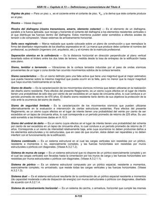NSR-10 — Capítulo A.13 — Definiciones y nomenclatura del Título A

Rigidez de piso — Para un piso x , es el cociente entre el cortante de piso, Vx , y la deriva que éste cortante produce
en el piso.

Riostra — Véase diagonal.

Riostra del diafragma (riostra transmisora, amarre, elemento colector) — Es el elemento de un diafragma,
paralelo a la fuerza aplicada, que recoge y transmite el cortante del diafragma a los elementos resistentes verticales o
el que distribuye las fuerzas dentro del diafragma. Estos miembros pueden estar sometidos a efectos axiales de
tensión o de compresión. Véase sistemas de arriostramiento horizontal.

Sello seco registrado — Marca realzada que queda colocada sobre un plano de construcción y que reemplaza la
firma del diseñador responsable de los diseños expresados en él. La marca que produce debe contener el nombre del
profesional, su profesión (ingeniero civil, arquitecto, etc.) y el número de la matricula profesional.

Separación sísmica en la colindancia — Es la distancia horizontal en dirección perpendicular al plano vertical
levantado sobre el lindero entre los dos lotes de terreno, medida desde la losa de entrepiso de la edificación hasta
este plano.

Sismo, temblor o terremoto — Vibraciones de la corteza terrestre inducidas por el paso de ondas sísmicas
provenientes de un lugar o zona donde han ocurrido movimientos súbitos de la corteza terrestre.

Sismo característico — Es un sismo definido para una falla activa que tiene una magnitud igual al mejor estimativo
que pueda hacerse sobre la máxima magnitud que pueda ocurrir en la falla, pero no menor que la mayor magnitud
que haya ocurrido históricamente en la falla.

Sismo de diseño — Es la caracterización de los movimientos sísmicos mínimos que deben utilizarse en la realización
del diseño sismo resistente. Para efectos del presente Reglamento, es un sismo cuyos efectos en el lugar de interés
tienen una probabilidad de sólo diez por ciento de ser excedidos en un lapso de cincuenta años, lo cual conduce a un
período promedio de retorno de 475 años. El diseño sismo resistente tiene dentro de sus objetivos la protección de la
vida ante la ocurrencia del sismo de diseño.

Sismo de seguridad limitada - Es la caracterización de los movimientos sísmicos que pueden utilizarse
alternativamente en la evaluación e intervención de ciertas estructuras existentes. Para efectos del presente
Reglamento, es un sismo cuyos efectos en el lugar de interés tienen una probabilidad del veinte por ciento de ser
excedidos en un lapso de cincuenta años, lo cual corresponde a un período promedio de retorno de 225 años. Su uso
está sometido a las limitaciones dadas en A.10.3.

Sismo del umbral de daño — Es un sismo cuyos efectos en el lugar de interés tienen una probabilidad del ochenta
por ciento de ser excedidos en un lapso de cincuenta años, lo cual conduce a un período promedio de retorno de 31
años. Corresponde a un sismo de intensidad relativamente baja, ante cuya ocurrencia no deben producirse daños a
los elementos estructurales y no estructurales, que en caso de que ocurran, éstos deben ser reparables y no deben
interferir con el funcionamiento de la edificación.

Sistema combinado — Es un sistema estructural en el cual las cargas verticales son resistidas por un pórtico,
resistente a momentos o no, esencialmente completo, y las fuerzas horizontales son resistidas por muros
estructurales o pórticos con diagonales. (Véase A.3.2.1.2).

Sistema de muros de carga — Es un sistema estructural que no dispone de un pórtico esencialmente completo y en
el cual las cargas verticales son llevadas hasta la cimentación por los muros de carga y las fuerzas horizontales son
resistidas por muros estructurales o pórticos con diagonales. (Véase A.3.2.1.1).

Sistema de pórtico — Es un sistema estructural compuesto por un pórtico espacial, resistente a momentos,
esencialmente completo, no arriostrado, que resiste todas las cargas verticales y las fuerzas horizontales. (Véase
A.3.2.1.3).

Sistema dual — Es el sistema estructural resultante de la combinación de un pórtico espacial resistente a momentos
(de capacidad moderada o alta de disipación de energía) con muros estructurales o pórticos con diagonales, diseñado
de acuerdo con A.3.2.1.4.

Sistema de arriostramiento horizontal — Es un sistema de cercha, o armadura, horizontal que cumple las mismas


                                                        A-133
 