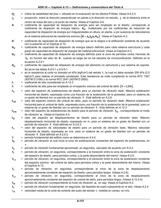 NSR-10 — Capítulo A.13 — Definiciones y nomenclatura del Título A

Qi    = índice de estabilidad del piso i utilizado en la evaluación de los efectos P-Delta. Véase A.6.2.3.
rj    = proyección, sobre la dirección perpendicular en planta a la dirección en estudio, j , de la distancia entre el
        centro de masa del piso y el punto de interés. Véase el Capítulo A.6.
R     = coeficiente de capacidad de disipación de energía para ser empleado en el diseño, corresponde al
        coeficiente de disipación de energía básico, R 0 , multiplicado por los coeficientes de reducción de
        capacidad de disipación de energía por irregularidades en altura, en planta, y por ausencia de redundancia
                                                          (              )
         en el sistema estructural de resistencia sísmica R = φa φp φr R 0 . Véase el Capítulo A.3.
R′    = coeficiente de capacidad de disipación de energía que se le asigna a la edificación existente de acuerdo
        con lo prescrito en el Capítulo A.10.
R0    = coeficiente de capacidad de disipación de energía básico definido para cada sistema estructural y cada
        grado de capacidad de disipación de energía del material estructural. Véase el Capítulo A.3.
RC    = coeficiente de capacidad de disipación de energía definido para la zona de períodos cortos menores de
        TC en función del valor de R , cuando se exige así en los estudios de microzonificación. Definido en la
        ecuación A.2.9-1
Rp    = coeficiente de capacidad de disipación de energía del elemento no estructural y sus sistema de soporte.
        Se da en las tablas A.9.5-1 y A.9.6-1.
sui   = es la resistencia al corte no drenado en kPa (kgf/cm²) del estrato i , la cual no debe exceder 250 kPa (2.5
        kgf/cm²) para realizar el promedio ponderado. Esta resistencia se mide cumpliendo la norma NTC 1527
        (ASTM D 2166) o la norma NTC 2041 (ASTM D 2850).
S     = coeficiente de sitio considerado en A.12.3
S     = coeficiente de sitio para ser empleado en el espectro sísmico del umbral de daño ( S = 1.25S ) .
Sa    = valor del espectro de aceleraciones de diseño para un período de vibración dado. Máxima aceleración
        horizontal de diseño, expresada como una fracción de la aceleración de la gravedad, para un sistema de
        un grado de libertad con un período de vibración T . Está definido en A.2.6.
Sad   = valor del espectro sísmico del umbral de daño, para un período de vibración dado. Máxima aceleración
        horizontal para el umbral de daño, expresada como una fracción de la aceleración de la gravedad, para un
        sistema de un grado de libertad con un período de vibración T . Está definido en A.12.3.
Sam   = valor del espectro de aceleraciones de diseño para el período de vibración Tm , correspondiente al modo
        de vibración m . Véase el Capítulo A.5.
Sd    = valor del espectro de desplazamientos de diseño para un período de vibración dado. Máximo
        desplazamiento horizontal de diseño, expresado en m, para un sistema de un grado de libertad con un
        período de vibración T . Está definido en A.2.6.3.
Sv    = valor del espectro de velocidades de diseño para un período de vibración dado. Máxima velocidad
        horizontal de diseño, expresada en m/s, para un sistema de un grado de libertad con un período de
        vibración T . Está definido en A.2.6.2.
T     = período fundamental del edificio como se determina en A.4.2.
T0    = período de vibración al cual inicia la zona de aceleraciones constantes del espectro de aceleraciones, en
        s.
Ta    = período de vibración fundamental aproximado, en segundos, calculado de acuerdo con A.4.2.
TC    = período de vibración, en segundos, correspondiente a la transición entre la zona de aceleración constante
        del espectro de diseño, para períodos cortos, y la parte descendiente del mismo. Véase A.2.6.
TCd   = período de vibración, en segundos, correspondiente a la transición entre la zona de aceleración constante
        del espectro sísmico del umbral de daño para períodos cortos y la parte descendiente del mismo. Véase
        el Capítulo A.12.
TL    = período de vibración, en segundos, correspondiente al inicio de la zona de desplazamiento
        aproximadamente constante del espectro de diseño, para períodos largos. (Véase A.2.6).
TLd   = período de vibración, en segundos, correspondiente al inicio de la zona de desplazamiento
        aproximadamente constante del espectro de umbral de daño, para períodos largos. (Véase A.12.3.4).
Tm    = período de vibración correspondiente al modo de vibración m , en seg. Véase el Capítulo A.5.
Ts    = período de vibración fundamental, en segundos, del depósito de suelo subyacente en el sitio. Véase A.2.4.
vsi   = velocidad media de la onda de cortante del suelo del estrato i , medida en campo, en m/s.


                                                      A-137
 