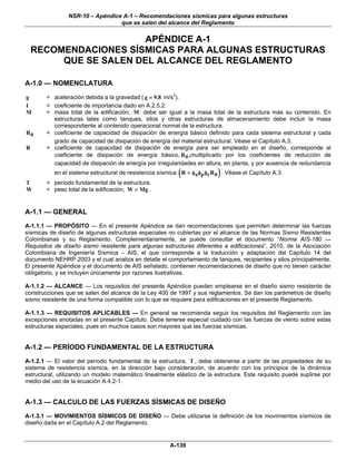NSR-10 – Apéndice A-1 – Recomendaciones sísmicas para algunas estructuras
                                 que se salen del alcance del Reglamento

                       APÉNDICE A-1
    RECOMENDACIONES SÍSMICAS PARA ALGUNAS ESTRUCTURAS
         QUE SE SALEN DEL ALCANCE DEL REGLAMENTO

A-1.0 — NOMENCLATURA
g       = aceleración debida a la gravedad ( g = 9.8 m/s2).
I       = coeficiente de importancia dado en A.2.5.2.
M       = masa total de la edificación; M debe ser igual a la masa total de la estructura más su contenido. En
          estructuras tales como tanques, silos y otras estructuras de almacenamiento debe incluir la masa
          correspondiente al contenido operacional normal de la estructura.
R0      = coeficiente de capacidad de disipación de energía básico definido para cada sistema estructural y cada
          grado de capacidad de disipación de energía del material estructural. Véase el Capítulo A.3.
R       = coeficiente de capacidad de disipación de energía para ser empleado en el diseño, corresponde al
          coeficiente de disipación de energía básico, R 0 ,multiplicado por los coeficientes de reducción de
          capacidad de disipación de energía por irregularidades en altura, en planta, y por ausencia de redundancia
                                                            (              )
           en el sistema estructural de resistencia sísmica R = φa φp φr R 0 . Véase el Capítulo A.3.
T       = período fundamental de la estructura.
W       = peso total de la edificación; W = Mg .


A-1.1 — GENERAL
A-1.1.1 — PROPÓSITO — En el presente Apéndice se dan recomendaciones que permiten determinar las fuerzas
sísmicas de diseño de algunas estructuras especiales no cubiertas por el alcance de las Normas Sismo Resistentes
Colombianas y su Reglamento. Complementariamente, se puede consultar el documento “Norma AIS-180 —
Requisitos de diseño sismo resistente para algunas estructuras diferentes a edificaciones”, 2010, de la Asociación
Colombiana de Ingeniería Sísmica – AIS, el que corresponde a la traducción y adaptación del Capítulo 14 del
documento NEHRP 2003 y el cual analiza en detalle el comportamiento de tanques, recipientes y silos principalmente.
El presente Apéndice y el documento de AIS señalado, contienen recomendaciones de diseño que no tienen carácter
obligatorio, y se incluyen únicamente por razones ilustrativas.

A-1.1.2 — ALCANCE — Los requisitos del presente Apéndice pueden emplearse en el diseño sismo resistente de
construcciones que se salen del alcance de la Ley 400 de 1997 y sus reglamentos. Se dan los parámetros de diseño
sismo resistente de una forma compatible con lo que se requiere para edificaciones en el presente Reglamento.

A-1.1.3 — REQUISITOS APLICABLES — En general se recomienda seguir los requisitos del Reglamento con las
excepciones anotadas en el presente Capítulo. Debe tenerse especial cuidado con las fuerzas de viento sobre estas
estructuras especiales, pues en muchos casos son mayores que las fuerzas sísmicas.


A-1.2 — PERÍODO FUNDAMENTAL DE LA ESTRUCTURA
A-1.2.1 — El valor del período fundamental de la estructura, T , debe obtenerse a partir de las propiedades de su
sistema de resistencia sísmica, en la dirección bajo consideración, de acuerdo con los principios de la dinámica
estructural, utilizando un modelo matemático linealmente elástico de la estructura. Este requisito puede suplirse por
medio del uso de la ecuación A.4.2-1.


A-1.3 — CALCULO DE LAS FUERZAS SÍSMICAS DE DISEÑO
A-1.3.1 — MOVIMIENTOS SÍSMICOS DE DISEÑO — Debe utilizarse la definición de los movimientos sísmicos de
diseño dada en el Capítulo A.2 del Reglamento.


                                                        A-139
 
