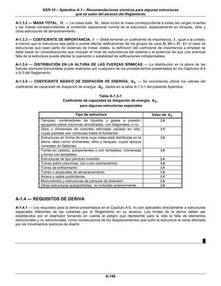 NSR-10 – Apéndice A-1 – Recomendaciones sísmicas para algunas estructuras
                                 que se salen del alcance del Reglamento

A-1.3.2 — MASA TOTAL, M — La masa total, M , debe incluir la masa correspondiente a todas las cargas muertas
y las masas correspondientes al contenido operacional normal de la estructura, especialmente en tanques, silos y
otras estructuras de almacenamiento.

A-1.3.3 — COEFICIENTE DE IMPORTANCIA, I — Debe tomarse un coeficiente de importancia, I , igual a la unidad,
a menos que la estructura sea parte o pueda afectar edificaciones de los grupos de usos II, III o IV. En el caso de
estructuras que sean parte de sistemas de líneas vitales, la definición del coeficiente de importancia a emplear se
debe basar en consideraciones que incluyan el nivel de redundancia del sistema y el potencial de que una eventual
falla de la estructura pueda afectar la operación o estabilidad de edificaciones indispensables.

A-1.3.4 — DISTRIBUCIÓN EN LA ALTURA DE LAS FUERZAS SÍSMICAS — La distribución en la altura de las
fuerzas sísmicas horizontales puede realizarse por cualquiera de los procedimientos presentados en los Capítulos A.4
o A.5 del Reglamento.

A-1.3.5 — COEFICIENTE BÁSICO DE DISIPACIÓN DE ENERGÍA, R 0 — Se recomienda utilizar los valores del
coeficiente de capacidad de disipación de energía, R 0 , dados en la tabla A-1.3-1 del presente Apéndice.

                                                 Tabla A-1.3-1
                            Coeficiente de capacidad de disipación de energía, R 0 ,
                                      para algunas estructuras especiales

                                    Tipo de estructura                             Valor de R 0
               Tanques, contenedores de líquidos y gases a presión,                     2.0
               apoyados sobre columnas arriostradas, con diagonales, o no
               Silos y chimeneas de concreto reforzado vaciado en sitio,                3.5
               cuyas paredes son continuas hasta la fundación
               Estructuras en forma de torre cuya masa está distribuida en la           3.0
               altura, tales como chimeneas, silos y tanques, cuyos apoyos
               consisten en faldones.
               Torres en celosía, autoportantes o con templetes, chimeneas              3.0
               y torres con templetes.
               Estructuras de tipo péndulo invertido                                    2.0
               Tolvas sobre columnas, con o sin contravientos.                          3.0
               Torres de enfriamiento                                                   3.5
               Torres o anaqueles de almacenamiento                                     3.0
               Avisos y vallas publicitarias                                            3.5
               Monumentos y estructuras de parques de diversión                         2.0
               Otras estructuras autoportantes, no incluidas anteriormente              3.0


A-1.4 — REQUISITOS DE DERIVA
A-1.4.1 — Los requisitos para la deriva presentados en el Capítulo A.6, no son aplicables directamente a estructuras
especiales diferentes de las cubiertas por el Reglamento en su alcance. Los límites de la deriva deben ser
establecidos por el diseñador tomando en cuenta el peligro que represente para la vida la falla de elementos
estructurales y no estructurales, como consecuencia de los desplazamientos que sufre la estructura al verse afectada
por los movimientos sísmicos de diseño



                                                                                                                  █




                                                       A-140
 