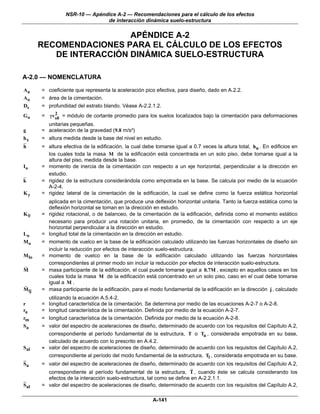 NSR-10 — Apéndice A-2 — Recomendaciones para el cálculo de los efectos
                                de interacción dinámica suelo-estructura

                         APÉNDICE A-2
       RECOMENDACIONES PARA EL CÁLCULO DE LOS EFECTOS
          DE INTERACCIÓN DINÁMICA SUELO-ESTRUCTURA

A-2.0 — NOMENCLATURA

Aa     = coeficiente que representa la aceleración pico efectiva, para diseño, dado en A.2.2.
Ao     = área de la cimentación.
Ds     = profundidad del estrato blando. Véase A-2.2.1.2.
           2
Go     = γvs0 = módulo de cortante promedio para los suelos localizados bajo la cimentación para deformaciones
         unitarias pequeñas.
g      = aceleración de la gravedad (9.8 m/s²)
hx     = altura medida desde la base del nivel en estudio.
h      = altura efectiva de la edificación, la cual debe tomarse igual a 0.7 veces la altura total, hn . En edificios en
         los cuales toda la masa M de la edificación está concentrada en un solo piso, debe tomarse igual a la
         altura del piso, medida desde la base.
Io     = momento de inercia de la cimentación con respecto a un eje horizontal, perpendicular a la dirección en
         estudio.
k      = rigidez de la estructura considerándola como empotrada en la base. Se calcula por medio de la ecuación
         A-2-4.
Ky     = rigidez lateral de la cimentación de la edificación, la cual se define como la fuerza estática horizontal
           aplicada en la cimentación, que produce una deflexión horizontal unitaria. Tanto la fuerza estática como la
           deflexión horizontal se toman en la dirección en estudio.
Kθ     =   rigidez rotacional, o de balanceo, de la cimentación de la edificación, definida como el momento estático
           necesario para producir una rotación unitaria, en promedio, de la cimentación con respecto a un eje
           horizontal perpendicular a la dirección en estudio.
Lo     =   longitud total de la cimentación en la dirección en estudio.
Mo     =   momento de vuelco en la base de la edificación calculado utilizando las fuerzas horizontales de diseño sin
           incluir la reducción por efectos de interacción suelo-estructura.
M lo   =   momento de vuelco en la base de la edificación calculado utilizando las fuerzas horizontales
           correspondientes al primer modo sin incluir la reducción por efectos de interacción suelo-estructura.
M      =   masa participante de la edificación, el cual puede tomarse igual a 0.7M , excepto en aquellos casos en los
           cuales toda la masa M de la edificación está concentrado en un solo piso, caso en el cual debe tomarse
           igual a M .
M lj   =   masa participante de la edificación, para el modo fundamental de la edificación en la dirección j , calculado
           utilizando la ecuación A.5.4-2.
r      =   longitud característica de la cimentación. Se determina por medio de las ecuaciones A-2-7 o A-2-8.
ra     =   longitud característica de la cimentación. Definida por medio de la ecuación A-2-7.
rm     =   longitud característica de la cimentación. Definida por medio de la ecuación A-2-8.
Sa     =   valor del espectro de aceleraciones de diseño, determinado de acuerdo con los requisitos del Capítulo A.2,
           correspondiente al período fundamental de la estructura, T o Ta , considerada empotrada en su base,
           calculado de acuerdo con lo prescrito en A.4.2.
Sal    =   valor del espectro de aceleraciones de diseño, determinado de acuerdo con los requisitos del Capítulo A.2,
           correspondiente al período del modo fundamental de la estructura, Tl , considerada empotrada en su base.
Sa     = valor del espectro de aceleraciones de diseño, determinado de acuerdo con los requisitos del Capítulo A.2,
         correspondiente al período fundamental de la estructura, T , cuando éste se calcula considerando los
         efectos de la interacción suelo-estructura, tal como se define en A-2.2.1.1.
Sal    = valor del espectro de aceleraciones de diseño, determinado de acuerdo con los requisitos del Capítulo A.2,

                                                        A-141
 