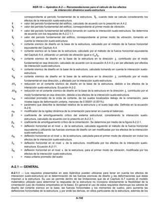 NSR-10 — Apéndice A-2 — Recomendaciones para el cálculo de los efectos
                                de interacción dinámica suelo-estructura

          correspondiente al período fundamental de la estructura, Tl , cuando éste se calcula considerando los
          efectos de la interacción suelo-estructura.
T       = valor del período fundamental del edificio, calculado de acuerdo con lo prescrito en A.4.2.
Tl      = valor del período fundamental del edificio, correspondiente al primer modo de vibración.
T       = valor del período fundamental del edificio tomando en cuenta la interacción suelo-estructura. Se determina
          de acuerdo con los requisitos de A-2.2.1.1.
Tl      = valor del período fundamental del edificio, correspondiente al primer modo de vibración, tomando en
          cuenta la interacción suelo-estructura.
Vs      = cortante sísmico de diseño en la base de la estructura, calculado por el método de la fuerza horizontal
          equivalente del Capítulo A.4.
 ′
Vs      = cortante sísmico en la base de la estructura, calculado por el método de la fuerza horizontal equivalente
          del Capítulo A.4, utilizando un período de vibración igual a Cu Ta .
Vlj     = cortante sísmico de diseño en la base de la estructura en la dirección j , contribuido por el modo
          fundamental en esa dirección, calculado de acuerdo con la ecuación A.5.4-3 y sin ser afectado por efectos
          de interacción suelo-estructura.
Vs      = cortante sísmico de diseño en la base de la estructura, calculado tomando en cuenta la interacción suelo-
          estructura.
Vlj     = cortante sísmico de diseño en la base de la estructura en la dirección j , contribuido por el modo
          fundamental en esa dirección, y afectado por la interacción suelo-estructura.
ΔVs     = reducción en el cortante sísmico de diseño en la base de la estructura, debido a los efectos de la
          interacción suelo-estructura. Ecuación A-2-2.
ΔVlj    = reducción en el cortante sísmico de diseño en la base de la estructura en la dirección j , contribuido por el
          modo fundamental en esa dirección, debida a los efectos de la interacción suelo-estructura.
vso     = velocidad promedio de la onda de cortante, de los suelos localizados debajo de la cimentación, para
          niveles bajos de deformación unitaria, menores de 0.00001 (0.001%).
α       = parámetro que describe la densidad relativa de la estructura y el suelo bajo ella. Definida en la ecuación
          A-2-6.
αθ      = modificador de la rigidez dinámica de la cimentación para tener en cuenta el balanceo.
β       = coeficiente de amortiguamiento crítico del sistema estructural, considerando la interacción suelo-
          estructura, calculado de acuerdo con lo prescrito en A-2.2-1.
βo      = coeficiente de amortiguamiento crítico de la cimentación. Se determina por medio de la figura A-2.2-1.
δx      = deflexión horizontal en el nivel x de la estructura, calculada siguiendo el método de la fuerza horizontal
          equivalente y utilizando las fuerzas sísmicas de diseño sin ser modificadas por los efectos de la interacción
          suelo-estructura.
δ lx    = deflexión horizontal en el nivel x de la estructura, calculada para el primer modo de vibración sin incluir los
          efectos de la interacción suelo-estructura.
δx      = deflexión horizontal en el nivel x de la estructura, modificada por los efectos de la interacción suelo-
          estructura. Ecuación A-2-11.
δlx     = deflexión horizontal en el nivel x de la estructura, para el primer modo de vibración, modificada por los
          efectos de la interacción suelo-estructura.
γ       = masa unitaria promedio del suelo.


A-2.1 — GENERAL
A-2.1.1 — Los requisitos presentados en este Apéndice pueden utilizarse para tener en cuenta los efectos de
interacción suelo-estructura en la determinación de las fuerzas sísmicas de diseño y las deformaciones que éstas
imponen a la estructura. Su uso se permite dentro de las limitaciones que da el Capítulo A.7 cuando el modelo
matemático utilizado para determinar la respuesta de la estructura no incorpora directamente la flexibilidad de la
cimentación (uso de modelos empotrados en la base). En general el uso de estos requisitos disminuye los valores de
diseño del cortante sísmico en la base, las fuerzas horizontales y los momentos de vuelco, pero aumenta las
deflexiones horizontales de la estructura, y por ende las derivas, en sitios particulares de la estructura, además de los

                                                         A-142
 