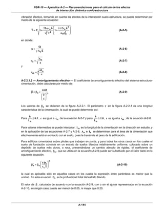NSR-10 — Apéndice A-2 — Recomendaciones para el cálculo de los efectos
                          de interacción dinámica suelo-estructura

vibración efectivo, tomando en cuenta los efectos de la interacción suelo-estructura, se puede determinar por
medio de la siguiente ecuación:


                         25 α ra h ⎛    1.12ra h 2 ⎞
         T = T 1+                  ⎜1 +            ⎟                                 (A-2-5)
                          vs T2 ⎜
                            2
                                   ⎝      α θ rm ⎟
                                               3
                                                   ⎠

en donde:

                  M
         α=                                                                          (A-2-6)
                γ Ao h

                  Ao
         ra =                                                                        (A-2-7)
                  π
y
                  4 Io
         rm = 4                                                                      (A-2-8)
                   π

A-2.2.1.2 — Amortiguamiento efectivo — El coeficiente de amortiguamiento efectivo del sistema estructura-
cimentación, debe calcularse por medio de:

                       0.05
         β = βo +                                                                    (A-2-9)
                           3
                    ⎛ T⎞
                    ⎜ ⎟
                    ⎝ T⎠

Los valores de βo se obtienen de la figura A-2.2-1. El parámetro r en la figura A-2.2-1 es una longitud
característica de la cimentación, la cual se puede determinar así:

       h                                                        h
Para      ≤ 0.5 , r es igual a ra , de la ecuación A-2-7 y para    ≥ 1.0 , r es igual a rm , de la ecuación A-2-8.
       Lo                                                       Lo

Para valores intermedios se puede interpolar. Lo es la longitud de la cimentación en la dirección en estudio, y
en la aplicación de las ecuaciones A-2-7 y A-2-8, Ao e Io se determinan para el área de la cimentación que
efectivamente está en contacto con el suelo, pues le transmite el peso de la edificación.

Para edificios cimentados sobre pilotes que trabajan en punta, y para todos los otros casos en los cuales el
suelo de fundación consiste en un estrato de suelos blandos relativamente uniforme, colocado sobre un
depósito de suelos más duros, o roca, presentándose un cambio abrupto de rigidez, el coeficiente de
amortiguamiento efectivo, βo , que se utiliza en la ecuación A-2-9 puede ser substituido por el valor dado en la
siguiente ecuación:

                               2
                 ⎛ 4 Ds ⎞
          ′
         βo = βo ⎜      ⎟                                                           (A-2-10)
                 ⎝ vs T ⎠

la cual es aplicable sólo en aquellos casos en los cuales la expresión entre paréntesis es menor que la
unidad. En esta ecuación Ds es la profundidad total del estrato blando.

El valor de β , calculado de acuerdo con la ecuación A-2-9, con o sin el ajuste representado en la ecuación
A-2-10, en ningún caso puede ser menor de 0.05, ni mayor que 0.20.




                                                       A-144
 