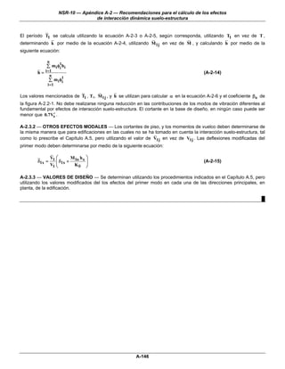 NSR-10 — Apéndice A-2 — Recomendaciones para el cálculo de los efectos
                                  de interacción dinámica suelo-estructura


El período T1 se calcula utilizando la ecuación A-2-3 o A-2-5, según corresponda, utilizando T1 en vez de T ,
determinando k por medio de la ecuación A-2-4, utilizando M1j en vez de M , y calculando h por medio de la
siguiente ecuación:

             n
                    1
             ∑ m i φi h i
        h = i =1                                                                       (A-2-14)
              n
                     1
              ∑ m i φi
             i =1

Los valores mencionados de T1 , T1, M1j , y h se utilizan para calcular α en la ecuación A-2-6 y el coeficiente βo de
la figura A-2.2-1. No debe realizarse ninguna reducción en las contribuciones de los modos de vibración diferentes al
fundamental por efectos de interacción suelo-estructura. El cortante en la base de diseño, en ningún caso puede ser
menor que 0.7Vs .′

A-2.3.2 — OTROS EFECTOS MODALES — Los cortantes de piso, y los momentos de vuelco deben determinarse de
la misma manera que para edificaciones en las cuales no se ha tomado en cuenta la interacción suelo-estructura, tal
como lo prescribe el Capítulo A.5, pero utilizando el valor de V1j en vez de V1j . Las deflexiones modificadas del
primer modo deben determinarse por medio de la siguiente ecuación:

             V ⎛       M h ⎞
        δ1x = 1 ⎜ δ1x + 1o x ⎟                                                         (A-2-15)
             V1 ⎝       Kθ ⎠

A-2.3.3 — VALORES DE DISEÑO — Se determinan utilizando los procedimientos indicados en el Capítulo A.5, pero
utilizando los valores modificados del los efectos del primer modo en cada una de las direcciones principales, en
planta, de la edificación.

                                                                                                                   █




                                                       A-146
 