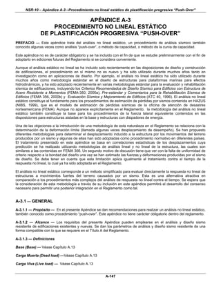 NSR-10 – Apéndice A-3 –Procedimiento no lineal estático de plastificación progresiva “Push-Over”

                              APÉNDICE A-3
                   PROCEDIMIENTO NO LINEAL ESTÁTICO
               DE PLASTIFICACIÓN PROGRESIVA “PUSH-OVER”
PREFACIO — Este apéndice trata del análisis no lineal estático, un procedimiento de análisis sísmico también
conocido algunas veces como análisis “push-over”, o método de capacidad, o método de la curva de capacidad.

Este apéndice no es de carácter obligatorio y se ha incluido con el fin de que se estudie preliminarmente con el fin de
adoptarlo en ediciones futuras del Reglamento si se considera conveniente.

Aunque el análisis estático no lineal se ha incluido solo recientemente en las disposiciones de diseño y construcción
de edificaciones, el procedimiento en sí mismo no es nuevo y ha sido utilizado durante muchos años tanto en
investigación como en aplicaciones de diseño. Por ejemplo, el análisis no lineal estático ha sido utilizado durante
muchos años como metodología estándar en el diseño de estructuras para plataformas marinas para efectos
hidrodinámicos, y ha sido adoptado recientemente en varias metodologías estándar para la evaluación y rehabilitación
sísmica de edificaciones, incluyendo los Criterios Recomendados de Diseño Sísmico para Edificios con Estructura de
Acero Resistente a Momentos (FEMA-350, 2000a), Pre-estándar y Comentarios para la Rehabilitación Sísmica de
Edificios (FEMA 356, 2000b) y Evaluación Sísmica y Mejoramiento de Edificios (ATC 40, 1996). El análisis no lineal
estático constituye el fundamento para los procedimientos de estimación de pérdidas por sismos contenida en HAZUS
(NIBS, 1999), que es el modelo de estimación de pérdidas sísmicas de la oficina de atención de desastres
norteamericana (FEMA). Aunque no aparece explícitamente en el Reglamento, la metodología del análisis no lineal
estático también constituye la base para los procedimientos de la fuerza lateral equivalente contenidos en las
disposiciones para estructuras aisladas en la base y estructuras con disipadores de energía.

Una de las objeciones a la introducción de una metodología de esta naturaleza en el Reglamento se relaciona con la
determinación de la deformación límite (llamada algunas veces desplazamiento de desempeño). Se han propuesto
diferentes metodologías para determinar el desplazamiento inducido a la estructura por los movimientos del terreno
producidos por un sismo y algunas de ellas han sido adoptadas como procedimiento normativo en diferentes países.
El tratamiento presentado en este apéndice se basa en correlaciones estadísticas de los desplazamientos cuya
predicción se ha realizado utilizando metodologías de análisis lineal y no lineal de la estructura, las cuales son
similares a las contenidas en FEMA 356. Un segundo motivo de discusión tiene que ver con la falta de uniformidad de
criterio respecto a la bondad del diseño una vez se han estimado las fuerzas y deformaciones producidas por el sismo
de diseño. Se debe tener en cuenta que esta limitación aplica igualmente al tratamiento contra el tiempo de la
respuesta no lineal, la cual ya ha sido adoptada en el Reglamento.

El análisis no lineal estático corresponde a un método simplificado para evaluar directamente la respuesta no lineal de
estructuras a movimientos fuertes del terreno causados por un sismo. Esta es una alternativa atractiva en
comparación a los procedimientos más complejos del análisis de respuesta no lineal contra el tiempo. Se espera que
la consideración de esta metodología a través de su inclusión en este apéndice permitirá el desarrollo del consenso
necesario para permitir una posterior integración en el Reglamento como tal.


A-3.1 — GENERAL
A-3.1.1 — Propósito — En el presente Apéndice se dan recomendaciones para realizar un análisis no lineal estático,
también conocido como procedimiento “push-over”. Este apéndice no tiene carácter obligatorio dentro del reglamento.

A-3.1.2 — Alcance — Los requisitos del presente Apéndice pueden emplearse en el análisis y diseño sismo
resistente de edificaciones existentes y nuevas. Se dan los parámetros de análisis y diseño sismo resistente de una
forma compatible con lo que se requiere en el Título A del Reglamento.

A-3.1.3 — Definiciones

Base (Base) — Véase Capítulo A.13

Carga Muerta (Dead load) —Véase Capítulo A.13

Carga Viva (Live load) — Véase Capítulo A.13


                                                        A-147
 