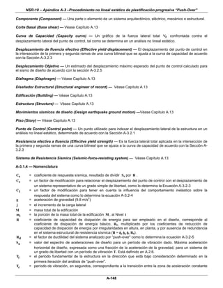 NSR-10 – Apéndice A-3 –Procedimiento no lineal estático de plastificación progresiva “Push-Over”

Componente (Component) — Una parte o elemento de un sistema arquitectónico, eléctrico, mecánico o estructural.

Corte Basal (Base shear) — Véase Capítulo A.13

Curva de Capacidad (Capacity curve) — Un gráfico de la fuerza lateral total Vf confrontada contra el
desplazamiento lateral del punto de control, tal como se determina en un análisis no lineal estático.

Desplazamiento de fluencia efectivo (Effective yield displacement) — El desplazamiento del punto de control en
la intersección de la primera y segunda ramas de una curva bilineal que se ajusta a la curva de capacidad de acuerdo
con la Sección A-3.2.3

Desplazamiento Objetivo — Un estimado del desplazamiento máximo esperado del punto de control calculado para
el sismo de diseño de acuerdo con la sección A-3.2.5

Diafragma (Diaphragm) — Véase Capítulo A.13

Diseñador Estructural (Structural engineer of record) — Véase Capítulo A.13

Edificación (Building) — Véase Capítulo A.13

Estructura (Structure) — Véase Capítulo A.13

Movimientos sísmicos de diseño (Design earthquake ground motion) —Véase Capítulo A.13

Piso (Story) — Véase Capítulo A.13

Punto de Control (Control point) — Un punto utilizado para indexar el desplazamiento lateral de la estructura en un
análisis no lineal estático, determinado de acuerdo con la Sección A-3.2.1

Resistencia efectiva a fluencia (Effective yield strength) — Es la fuerza lateral total aplicada en la intersección de
la primera y segunda ramas de una curva bilineal que se ajusta a la curva de capacidad de acuerdo con la Sección A-
3.2.3

Sistema de Resistencia Sísmica (Seismic-force-resisting system) — Véase Capítulo A.13

A-3.1.4 — Nomenclatura

Cs      = coeficiente de respuesta sísmica, resultado de dividir Sa por R .
C0      = un factor de modificación para relacionar el desplazamiento del punto de control con el desplazamiento de
          un sistema representativo de un grado simple de libertad, como lo determina la Ecuación A-3.2-3
C1      = un factor de modificación para tener en cuenta la influencia del comportamiento inelástico sobre la
          respuesta del sistema como lo determina la ecuación A-3.2-4
g       = aceleración de gravedad (9.8 m/s2)
j       = el incremento de la carga lateral
M       = masa total de la edificación
mi      = la porción de la masa total de la edificación M , al Nivel i
R       = coeficiente de capacidad de disipación de energía para ser empleado en el diseño, corresponde al
          coeficiente de disipación de energía básico, R0, multiplicado por los coeficientes de reducción de
          capacidad de disipación de energía por irregularidades en altura, en planta, y por ausencia de redundancia
          en el sistema estructural de resistencia sísmica (R = φa φp φr R0).
Rd      = el factor de ductilidad del sistema analizado por “push-over” como lo determina la ecuación A-3.2-5
Sa      = valor del espectro de aceleraciones de diseño para un período de vibración dado. Máxima aceleración
          horizontal de diseño, expresada como una fracción de la aceleración de la gravedad, para un sistema de
          un grado de libertad con un período de vibración T. Está definido en A.2.6.
Tl      = el periodo fundamental de la estructura en la dirección que está bajo consideración determinado en la
          primera iteración del análisis de “push-over”.
Tc      = período de vibración, en segundos, correspondiente a la transición entre la zona de aceleración constante


                                                       A-148
 
