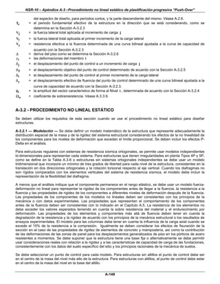 NSR-10 – Apéndice A-3 –Procedimiento no lineal estático de plastificación progresiva “Push-Over”

          del espectro de diseño, para períodos cortos, y la parte descendiente del mismo. Véase A.2.6.
Te      = el periodo fundamental efectivo de la estructura en la dirección que se está considerando, como se
          determina en la Sección A-3.2.3
Vj      = la fuerza lateral total aplicada al incremento de carga j
Vl      = la fuerza lateral total aplicada al primer incremento de la carga lateral
Vy      = resistencia efectiva a la fluencia determinada de una curva bilineal ajustada a la curva de capacidad de
          acuerdo con la Sección A-3.2.3
Δ       = deriva del piso como se determina la Sección A-3.2.6
γi      = las deformaciones del miembro i
δj      = el desplazamiento del punto de control a un incremento de carga j
δT      = el desplazamiento objetivo del punto de control determinado de acuerdo con la Sección A-3.2.5
δl      = el desplazamiento del punto de control al primer incremento de la carga lateral
δy      = el desplazamiento efectivo de fluencia del punto de control determinado de una curva bilineal ajustada a la
          curva de capacidad de acuerdo con la Sección A-3.2.3.
φi      = la amplitud del vector característico de forma al Nivel i , determinada de acuerdo con la Sección A-3.2.4
Ωo      = coeficiente de sobreresistencia. Véase A.3.3.9.


A-3.2 - PROCEDIMIENTO NO LINEAL ESTÁTICO
Se deben utilizar los requisitos de esta sección cuando se use el procedimiento no lineal estático para diseñar
estructuras.

A-3.2.1 — Modelación — Se debe definir un modelo matemático de la estructura que represente adecuadamente la
distribución espacial de la masa y de la rigidez del sistema estructural considerando los efectos de la no linealidad de
los componentes para los niveles de deformación que excedan el límite proporcional. Se deben incluir los efectos P-
Delta en el análisis.

Para estructuras regulares con sistemas de resistencia sísmica ortogonales, se permite usar modelos independientes
bi-dimensionales para representar cada sistema. Para estructuras que tienen irregularidades en planta Tipos 4P y 5P,
como se define en la Tabla A.3-6 o estructuras sin sistemas ortogonales independientes se debe usar un modelo
tridimensional que incorpore un mínimo de tres grados de libertad para cada nivel de la estructura, consistentes en la
translación en dos direcciones ortogonales y la rotación torsional respecto al eje vertical. Cuando los diafragmas no
son rígidos comparados con los elementos verticales del sistema de resistencia sísmica, el modelo debe incluir la
representación de la flexibilidad del diafragma.

A menos que el análisis indique que el componente permanece en el rango elástico, se debe usar un modelo fuerza-
deformación no lineal para representar la rigidez de los componentes antes de llegar a la fluencia, la resistencia a la
fluencia y las propiedades de rigidez de los componentes a diferentes niveles de deformación después de la fluencia.
Las propiedades de los componentes de los modelos no lineales deben ser consistentes con los principios de la
mecánica o con datos experimentales. Las propiedades que representan el comportamiento de los componentes
antes de la fluencia deben ser consistentes con lo indicado en el Capítulo A.5. La resistencia de los elementos no
debe exceder los valores esperados teniendo en cuenta la sobre resistencia del material y el endurecimiento por
deformación. Las propiedades de los elementos y componentes más allá de fluencia deben tener en cuenta la
degradación de la resistencia y la rigidez de acuerdo con los principios de la mecánica estructural o los resultados de
ensayos experimentales. El modelo para las columnas debe tener en cuenta la influencia de la carga axial cuando se
excede el 15% de la resistencia a la compresión. Igualmente se deben considerar los efectos de fisuración de la
sección en el caso de las propiedades de rigidez de elementos de concreto y mampostería, así como la contribución
de las deformaciones de las zonas de panel para los desplazamientos generalizados de piso en los pórticos de acero
resistentes a momentos. Se debe suponer que la estructura tiene una base fija o alternativamente se debe permitir
usar consideraciones reales con relación a la rigidez y a las características de capacidad de carga de las fundaciones,
consistentemente con los datos del suelo específico del sitio y los principios racionales de la mecánica de suelos.

Se debe seleccionar un punto de control para cada modelo. Para estructuras sin altillos el punto de control debe ser
en el centro de la masa del nivel más alto de la estructura. Para estructuras con altillos, el punto de control debe estar
en el centro de la masa del nivel en la base del altillo.


                                                         A-149
 