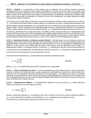 NSR-10 – Apéndice A-3 –Procedimiento no lineal estático de plastificación progresiva “Push-Over”


A-3.2.2 — Análisis — La estructura se debe analizar para la aplicación de las acciones sísmicas ocurriendo
simultáneamente con los efectos de carga muerta combinadas con no menos del 25 por ciento de las cargas vivas
requeridas por el diseño, reducidas como se permita para el área de un piso individual. Las fuerzas laterales se deben
aplicar al centro de la masa de cada nivel y deben ser proporcionales a la distribución obtenida de un análisis modal
para el modo fundamental de respuesta en la dirección que se está considerando. Las cargas laterales se deben
incrementar de manera monotónica.

Al incremento j de la carga lateral, el total de la fuerza lateral aplicada al modelo se debe caracterizar por el término
Vj . Los aumentos de la fuerza lateral se deben realizar en incrementos que sean lo suficientemente pequeños para
permitir detectar cambios significativos en el comportamiento de los componentes individuales (tales como fluencia,
pandeo o falla). El primer incremento en la carga lateral debe producir un comportamiento elástico. En cada paso del
análisis se debe registrar el total de la fuerza lateral aplicada Vj , el desplazamiento lateral del punto de control δ j y
las fuerzas y deformaciones de cada componente. El análisis se debe continuar hasta que el desplazamiento del
punto de control sea por lo menos 150% del desplazamiento objetivo determinado de acuerdo con la Sección A-3.2.5.
La estructura se debe diseñar para que el total de la fuerza lateral aplicada no disminuya en ningún paso del análisis
para los desplazamientos del punto de control en un valor menor o igual al 125% del desplazamiento objetivo.

A-3.2.3 — Resistencia efectiva a la fluencia y periodo efectivo — Se debe ajustar una curva bilineal a la curva de
capacidad, de tal manera que el primer segmento de la curva bilineal coincida con la curva de capacidad al 60% de la
capacidad efectiva a la fluencia; el segundo segmento debe coincidir con la curva de capacidad en el desplazamiento
objetivo y el área bajo la curva bilineal debe ser igual al área bajo la curva de capacidad entre el origen y el
desplazamiento objetivo. La resistencia efectiva a la fluencia Vy , corresponde al total de la fuerza lateral aplicada en
la intersección de los dos segmentos. El desplazamiento efectivo de fluencia δ y , corresponde al desplazamiento del
punto de control en la intersección de los dos segmentos de línea.

El periodo efectivo fundamental Te , se debe determinar utilizando la siguiente ecuación:

                  Vl δ l
        Te = Tl                                                                             (A-3.2-1)
                  Vy δ y

Donde: Vl , δ l , y Tl se determinan para el primer incremento de la carga lateral.

A-3.2.4 — Vector característico de forma — El vector característico de forma debe ser igual a la forma del primer
modo de la estructura en la dirección que se está considerando, determinada por medio de un análisis modal de la
estructura con las propiedades del primer incremento de la carga lateral, y normalizado para tener una amplitud
unitaria en el nivel del punto de control. Se permite sustituir la forma deflectada de la estructura en el incremento en el
que el desplazamiento del punto de control sea igual al desplazamiento efectivo de fluencia en lugar de la forma del
modo, para determinar el vector de forma.

A-3.2.5 — Desplazamiento Objetivo — El desplazamiento objetivo del punto de control δ T , se debe determinar
utilizando la ecuación A-3.2-2 de la siguiente manera:

                           2
                     ⎛T ⎞
        δ T = C0C1Sa ⎜ e ⎟ g                                                                (A-3.2-2)
                     ⎝ 2π ⎠

Donde la aceleración espectral Sa , se determina como dice la Sección A.2.6 para el periodo fundamental efectivo
Te , g es la aceleración de gravedad, y los coeficientes C0 y Cl se determinan de la siguiente manera:
El coeficiente C0 se debe calcular utilizando la ecuación A-3.2-3 como:




                                                          A-150
 