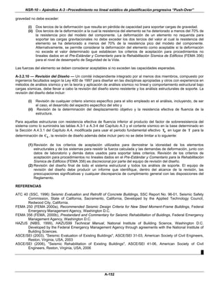 NSR-10 – Apéndice A-3 –Procedimiento no lineal estático de plastificación progresiva “Push-Over”

gravedad no debe exceder:

        (i) Dos tercios de la deformación que resulta en pérdida de capacidad para soportar cargas de gravedad.
        (ii) Dos tercios de la deformación a la cual la resistencia del elemento se ha deteriorado a menos del 70% de
             la resistencia pico del modelo del componente. La deformación de un elemento no requerida para
             soportar las cargas gravitacionales no debe exceder los dos tercios del valor al cual la resistencia del
             elemento se ha deteriorado a menos del 70% de la resistencia pico del modelo del componente.
             Alternativamente, se permite considerar la deformación del elemento como aceptable si la deformación
             no excede el valor determinado que establecen los criterios de aceptación para procedimientos no
             lineales dados en el Pre-Estándar y Comentario para la Rehabilitación Sísmica de Edificios (FEMA 356)
             para el nivel de desempeño de Seguridad de la Vida.

Las fuerzas del elemento se deben considerar aceptables si no exceden las capacidades esperadas.

A-3.2.10 — Revisión del Diseño — Un comité independiente integrado por al menos dos miembros, compuesto por
ingenieros facultados según la Ley 400 de 1997 para diseñar en las disciplinas apropiadas y otros con experiencia en
métodos de análisis sísmico y en la teoría y aplicación de análisis sísmico no lineal y comportamiento estructural bajo
cargas sísmicas, debe llevar a cabo la revisión del diseño sismo resistente y los análisis estructurales de soporte. La
revisión del diseño debe incluir:

        (i)  Revisión de cualquier criterio sísmico específico para el sitio empleado en el análisis, incluyendo, de ser
             el caso, el desarrollo del espectro específico del sitio y
        (ii) Revisión de la determinación del desplazamiento objetivo y la resistencia efectiva de fluencia de la
             estructura.

Para aquellas estructuras con resistencia efectiva de fluencia inferior al producto del factor de sobreresistencia del
sistema como lo suministra las tablas A.3-1 a A.3-4 del Capítulo A.3 y el cortante sísmico en la base determinado en
la Sección A.4.3.1 del Capítulo A.4, modificada para usar el periodo fundamental efectivo Te en lugar de T para la
determinación de Cs , la revisión de diseño además debe incluir pero no se debe limitar a lo siguiente:

        (1) Revisión de los criterios de aceptación utilizados para demostrar la idoneidad de los elementos
            estructurales y de los sistemas para resistir la fuerza calculada y las demandas de deformación, junto con
            datos de laboratorio y demás datos usados para soportar tales criterios. Revisión de los criterios de
            aceptación para procedimientos no lineales dados en el Pre-Estándar y Comentario para la Rehabilitación
            Sísmica de Edificios (FEMA 356) es discrecional por parte del equipo de revisión del diseño.
        (2) Revisión del diseño final de todo el sistema estructural y todos los análisis de soporte. El equipo de
            revisión del diseño debe producir un informe que identifique, dentro del alcance de la revisión, las
            preocupaciones significativas y cualquier discrepancia de cumplimiento general con las disposiciones del
            Reglamento.

REFERENCIAS

ATC 40 (SSC, 1996) Seismic Evaluation and Retrofit of Concrete Buildings, SSC Report No. 96-01, Seismic Safety
      Commission, State of California, Sacramento, California, Developed by the Applied Technology Council,
      Redwood City, California.
FEMA 250 (FEMA 2000a), Recommended Seismic Design Criteria for New Steel Moment-Frame Buildings, Federal
      Emergency Management Agency, Washington D.C.
FEMA 356 (FEMA, 2000b), Prestandard and Commentary for Seismic Rehabilitation of Buidings, Federal Emergency
      Management Agency, Washington D.C.
HAZUS (NIBS, 1999), HAZUS99 Technical Manual, National Institute of Building Science, Washington D.C.
      Developed by the Federal Emergency Management Agency through agreements with the National Institute of
      Building Sciences.
ASCE/SEI (2003), "Seismic Evaluation of Existing Buildings", ASCE/SEI 31-03, American Society of Civil Engineers,
      Reston, Virginia, USA, 2003
ASCE/SEI (2006), "Seismic Rehabilitation of Existing Buildings", ASCE/SEI 41-06, American Society of Civil
      Engineers, Reston, Virginia, USA, 2006
                                                                                                               █




                                                        A-152
 