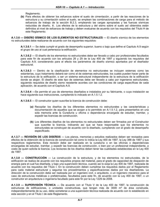 NSR-10 — Capítulo A.1 — Introducción

            Reglamento.
        (b) Para efectos de obtener los esfuerzos sobre el suelo de cimentación, a partir de las reacciones de la
            estructura y su cimentación sobre el suelo, se emplean las combinaciones de carga para el método de
            esfuerzos de trabajo de la sección B.2.3, empleando las cargas apropiadas y las fuerzas sísmicas
            reducidas de diseño, E . Los efectos de la estructura y del sismo sobre el suelo así obtenidos están
            definidos al nivel de esfuerzos de trabajo y deben evaluarse de acuerdo con los requisitos del Título H de
            este Reglamento.

A.1.3.6 — DISEÑO SÍSMICO DE LOS ELEMENTOS NO ESTRUCTURALES — El diseño sísmico de los elementos
no estructurales debe realizarse de acuerdo con los siguientes requisitos:

        A.1.3.6.1 — Se debe cumplir el grado de desempeño superior, bueno o bajo que define el Capítulo A.9 según
        el grupo de uso al cual pertenezca la edificación.

        A.1.3.6.2 — El diseño de los elementos no estructurales debe ser llevado a cabo por profesionales facultados
        para este fin de acuerdo con los artículos 26 y 29 de la Ley 400 de 1997 y siguiendo los requisitos del
        Capítulo A.9, considerando para el efecto los parámetros de diseño sísmico aportados por el diseñador
        estructural.

        A.1.3.6.3 — Dentro de la clasificación de elementos no estructurales se incluyen sistemas como las
        estanterías, cuyo tratamiento deberá ser como el de sistemas estructurales, los cuales pueden hacer parte de
        la estructura de la edificación, o ser un sistema estructural independiente de la estructura de la edificación
        donde se alojan. El diseño de este tipo de sistemas debe ser llevado a cabo por ingenieros estructurales,
        siguiendo requisitos de diseño sismo resistente acordes con las condiciones de carga específicas de cada
        aplicación, de acuerdo con el Capítulo A.9.

        A.1.3.6.4 —Se permite el uso de elementos diseñados e instalados por su fabricante, o cuya instalación se
        hace siguiendo sus instrucciones, cumpliendo lo indicado en A.1.5.1.2.

        A.1.3.6.5 — El constructor quien suscribe la licencia de construcción debe:

                (a) Recopilar los diseños de los diferentes elementos no estructurales y las características y
                    documentación de aquellos que se acojan a lo permitido en A.1.5.1.2, para presentarlos en una
                    sola memoria ante la Curaduría u oficina o dependencia encargada de estudiar, tramitar, y
                    expedir las licencias de construcción.

                (b) Los diferentes diseños de los elementos no estructurales deben ser firmados por el Constructor
                    que suscribe la licencia, indicando así que se hace responsable que los elementos no
                    estructurales se construyan de acuerdo con lo diseñado, cumpliendo con el grado de desempeño
                    especificado.

A.1.3.7 — REVISIÓN DE LOS DISEÑOS — Los planos, memorias y estudios realizados deben ser revisados para
efectos de la obtención de la licencia de construcción tal como lo indica la Ley 400 de 1997, la Ley 388 de 1997 y sus
respectivos reglamentos. Esta revisión debe ser realizada en la curaduría o en las oficinas o dependencias
encargadas de estudiar, tramitar, y expedir las licencias de construcción, o bien por un profesional independiente, a
costo de quien solicita la licencia. Los revisores de los diseños deben tener las cualidades establecidas en la Ley 400
de 1997.

A.1.3.8 — CONSTRUCCIÓN — La construcción de la estructura, y de los elementos no estructurales, de la
edificación se realiza de acuerdo con los requisitos propios del material, para el grado de capacidad de disipación de
energía para el cual fue diseñada, y bajo una supervisión técnica, cuando así lo exija la Ley 400 de 1997, realizada de
acuerdo con los requisitos del Título I. En la construcción deben cumplirse los requisitos dados por el Reglamento
para cada material estructural y seguirse los procedimientos y especificaciones dados por los diseñadores. La
dirección de la construcción debe ser realizada por un ingeniero civil, o arquitecto, o un ingeniero mecánico para el
caso de estructuras metálicas o prefabricadas, facultados para este fin, de acuerdo con la Ley 400 de 1997, o un
constructor en arquitectura o ingeniería facultado para este fin por la Ley 1229 de 2008.

A.1.3.9 — SUPERVISIÓN TÉCNICA — De acuerdo con el Título V de la Ley 400 de 1997, la construcción de
estructuras de edificaciones, o unidades constructivas, que tengan más de 3000 m² de área construida,
independientemente de su uso, debe someterse a una supervisión técnica realizada de acuerdo con lo establecido en
esta sección y en el Título I de este Reglamento.

                                                         A-7
 