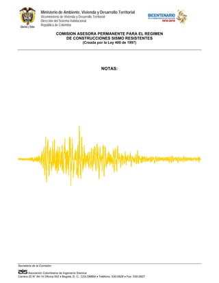 Ministerio de Ambiente, Vivienda y Desarrollo Territorial
                 Viceministerio de Vivienda y Desarrollo Territorial
                 Dirección del Sistema Habitacional
                 República de Colombia

                             COMISION ASESORA PERMANENTE PARA EL REGIMEN
                                 DE CONSTRUCCIONES SISMO RESISTENTES
                                                  (Creada por la Ley 400 de 1997)




                                                                 NOTAS:




Secretaría de la Comisión:

        Asociación Colombiana de Ingeniería Sísmica
Carrera 20 N° 84-14 Oficina 502 • Bogotá, D. C., COLOMBIA • Teléfono: 530-0826 • Fax: 530-0827
 