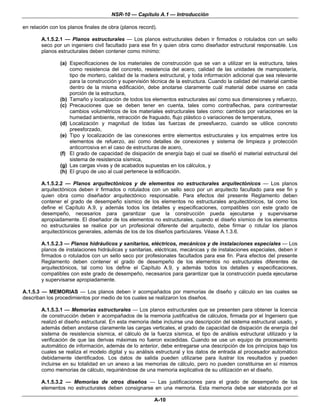 NSR-10 — Capítulo A.1 — Introducción

en relación con los planos finales de obra (planos record).

        A.1.5.2.1 — Planos estructurales — Los planos estructurales deben ir firmados o rotulados con un sello
        seco por un ingeniero civil facultado para ese fin y quien obra como diseñador estructural responsable. Los
        planos estructurales deben contener como mínimo:

                (a) Especificaciones de los materiales de construcción que se van a utilizar en la estructura, tales
                    como resistencia del concreto, resistencia del acero, calidad de las unidades de mampostería,
                    tipo de mortero, calidad de la madera estructural, y toda información adicional que sea relevante
                    para la construcción y supervisión técnica de la estructura. Cuando la calidad del material cambie
                    dentro de la misma edificación, debe anotarse claramente cuál material debe usarse en cada
                    porción de la estructura,
                (b) Tamaño y localización de todos los elementos estructurales así como sus dimensiones y refuerzo,
                (c) Precauciones que se deben tener en cuenta, tales como contraflechas, para contrarrestar
                    cambios volumétricos de los materiales estructurales tales como: cambios por variaciones en la
                    humedad ambiente, retracción de fraguado, flujo plástico o variaciones de temperatura,
                (d) Localización y magnitud de todas las fuerzas de preesfuerzo, cuando se utilice concreto
                    preesforzado,
                (e) Tipo y localización de las conexiones entre elementos estructurales y los empalmes entre los
                    elementos de refuerzo, así como detalles de conexiones y sistema de limpieza y protección
                    anticorrosiva en el caso de estructuras de acero,
                (f) El grado de capacidad de disipación de energía bajo el cual se diseñó el material estructural del
                    sistema de resistencia sísmica,
                (g) Las cargas vivas y de acabados supuestas en los cálculos, y
                (h) El grupo de uso al cual pertenece la edificación.

        A.1.5.2.2 — Planos arquitectónicos y de elementos no estructurales arquitectónicos — Los planos
        arquitectónicos deben ir firmados o rotulados con un sello seco por un arquitecto facultado para ese fin y
        quien obra como diseñador arquitectónico responsable. Para efectos del presente Reglamento deben
        contener el grado de desempeño sísmico de los elementos no estructurales arquitectónicos, tal como los
        define el Capítulo A.9, y además todos los detalles y especificaciones, compatibles con este grado de
        desempeño, necesarios para garantizar que la construcción pueda ejecutarse y supervisarse
        apropiadamente. El diseñador de los elementos no estructurales, cuando el diseño sísmico de los elementos
        no estructurales se realice por un profesional diferente del arquitecto, debe firmar o rotular los planos
        arquitectónicos generales, además de los de los diseños particulares. Véase A.1.3.6.

        A.1.5.2.3 — Planos hidráulicos y sanitarios, eléctricos, mecánicos y de instalaciones especiales — Los
        planos de instalaciones hidráulicas y sanitarias, eléctricas, mecánicas y de instalaciones especiales, deben ir
        firmados o rotulados con un sello seco por profesionales facultados para ese fin. Para efectos del presente
        Reglamento deben contener el grado de desempeño de los elementos no estructurales diferentes de
        arquitectónicos, tal como los define el Capítulo A.9, y además todos los detalles y especificaciones,
        compatibles con este grado de desempeño, necesarios para garantizar que la construcción pueda ejecutarse
        y supervisarse apropiadamente.

A.1.5.3 — MEMORIAS — Los planos deben ir acompañados por memorias de diseño y cálculo en las cuales se
describan los procedimientos por medio de los cuales se realizaron los diseños.

        A.1.5.3.1 — Memorias estructurales — Los planos estructurales que se presenten para obtener la licencia
        de construcción deben ir acompañados de la memoria justificativa de cálculos, firmada por el Ingeniero que
        realizó el diseño estructural. En esta memoria debe incluirse una descripción del sistema estructural usado, y
        además deben anotarse claramente las cargas verticales, el grado de capacidad de disipación de energía del
        sistema de resistencia sísmica, el cálculo de la fuerza sísmica, el tipo de análisis estructural utilizado y la
        verificación de que las derivas máximas no fueron excedidas. Cuando se use un equipo de procesamiento
        automático de información, además de lo anterior, debe entregarse una descripción de los principios bajo los
        cuales se realiza el modelo digital y su análisis estructural y los datos de entrada al procesador automático
        debidamente identificados. Los datos de salida pueden utilizarse para ilustrar los resultados y pueden
        incluirse en su totalidad en un anexo a las memorias de cálculo, pero no pueden constituirse en sí mismos
        como memorias de cálculo, requiriéndose de una memoria explicativa de su utilización en el diseño.

        A.1.5.3.2 — Memorias de otros diseños — Las justificaciones para el grado de desempeño de los
        elementos no estructurales deben consignarse en una memoria. Esta memoria debe ser elaborada por el

                                                         A-10
 
