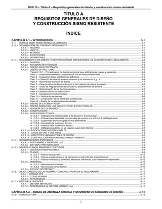 NSR-10 – Título A – Requisitos generales de diseño y construcción sismo resistente

                                             TÍTULO A
                                 REQUISITOS GENERALES DE DISEÑO
                                Y CONSTRUCCIÓN SISMO RESISTENTE

                                                                                   ÍNDICE
CAPÍTULO A.1 – INTRODUCCIÓN .................................................................................................................... A-1
A.1.1 – NORMAS SISMO RESISTENTES COLOMBIANAS ............................................................................................................................ A-1
A.1.2 – ORGANIZACIÓN DEL PRESENTE REGLAMENTO ............................................................................................................................ A-1
          A.1.2.1 – TEMARIO ........................................................................................................................................................................... A-1
          A.1.2.2 – OBJETO ............................................................................................................................................................................. A-1
          A.1.2.3 – ALCANCE .......................................................................................................................................................................... A-2
          A.1.2.4 – EXCEPCIONES ................................................................................................................................................................. A-2
          A.1.2.5 – DEFINICIONES .................................................................................................................................................................. A-3
A.1.3 – PROCEDIMIENTO DE DISEÑO Y CONSTRUCCIÓN DE EDIFICACIONES, DE ACUERDO CON EL REGLAMENTO .................... A-3
          A.1.3.1 – GENERAL .......................................................................................................................................................................... A-3
          A.1.3.2 – ESTUDIOS GEOTÉCNICOS ............................................................................................................................................. A-3
          A.1.3.3 – DISEÑO ARQUITECTÓNICO ............................................................................................................................................ A-3
          A.1.3.4 – DISEÑO ESTRUCTURAL .................................................................................................................................................. A-3
                    Tabla A.1.3-1 – Procedimiento de diseño estructural para edificaciones nuevas y existentes ........................................ A-3
                    Paso 1 – Predimensionamiento y coordinación con los otros profesionales .................................................................... A-3
                    Paso 2 – Evaluación de las solicitaciones definitivas ........................................................................................................ A-4
                    Paso 3 – Obtención del nivel de amenaza sísmica y los valores de Aa y Av .................................................................... A-4
                    Paso 4 – Movimientos sísmicos de diseño ........................................................................................................................ A-4
                    Paso 5 – Características de la estructuración y del material estructural empleado .......................................................... A-5
                    Paso 6 – Grado de irregularidad de la estructura y procedimiento de análisis ................................................................. A-5
                    Paso 7 – Determinación de las fuerzas sísmicas .............................................................................................................. A-5
                    Paso 8 – Análisis sísmico de la estructura ........................................................................................................................ A-5
                    Paso 9 – Desplazamientos horizontales ........................................................................................................................... A-5
                    Paso 10 – Verificación de derivas ..................................................................................................................................... A-6
                    Paso 11 – Combinación de las diferentes solicitaciones .................................................................................................. A-6
                    Paso 12 – Diseño de los elementos estructurales ............................................................................................................ A-6
          A.1.3.5 – DISEÑO DE LA CIMENTACIÓN ........................................................................................................................................ A-6
          A.1.3.6 – DISEÑO SÍSMICO DE LOS ELEMENTOS NO ESTRUCTURALES ................................................................................. A-7
          A.1.3.7 – REVISIÓN DE LOS DISEÑOS ........................................................................................................................................... A-7
          A.1.3.8 – CONSTRUCCIÓN .............................................................................................................................................................. A-7
          A.1.3.9 – SUPERVISIÓN TÉCNICA .................................................................................................................................................. A-7
                    A.1.3.9.1 – Edificaciones indispensables y de atención a la comunidad .......................................................................... A-8
                    A.1.3.9.2 – Edificaciones diseñadas y construidas de acuerdo con el Título E del Reglamento ...................................... A-8
                    A.1.3.9.3 – Supervisión técnica exigida por los diseñadores ............................................................................................ A-8
                    A.1.3.9.4 – Idoneidad del supervisor técnico .................................................................................................................... A-8
                    A.1.3.9.5 – Alcance de la supervisión técnica ................................................................................................................... A-8
                    A.1.3.9.6 – Edificaciones donde no se requiere supervisión técnica ................................................................................ A-8
          A.1.3.10 – EDIFICACIONES INDISPENSABLES ............................................................................................................................. A-8
          A.1.3.11 – CASAS DE UNO Y DOS PISOS ...................................................................................................................................... A-8
          A.1.3.12 – ASPECTOS FUNDAMENTALES DE DISEÑO ................................................................................................................ A-8
          A.1.3.13 – CONSTRUCCIÓN RESPONSABLE AMBIENTALMENTE ............................................................................................. A-9
A.1.4 – CONSIDERACIONES ESPECIALES .................................................................................................................................................... A-9
          A.1.4.1 – POR TAMAÑO Y GRUPO DE USO ................................................................................................................................... A-9
          A.1.4.2 – SISTEMAS PREFABRICADOS ......................................................................................................................................... A-9
A.1.5 – DISEÑOS, PLANOS, MEMORIAS Y ESTUDIOS ................................................................................................................................. A-9
          A.1.5.1 – DISEÑADOR RESPONSABLE .......................................................................................................................................... A-9
          A.1.5.2 – PLANOS ............................................................................................................................................................................. A-9
                    A.1.5.2.1 – Planos estructurales ...................................................................................................................................... A-10
                    A.1.5.2.2 – Planos arquitectónicos y de elementos no estructurales arquitectónicos ..................................................... A-10
                    A.1.5.2.3 – Planos hidráulicos y sanitarios, eléctricos, mecánicos y de instalaciones especiales .................................. A-10
          A.1.5.3 – MEMORIAS ...................................................................................................................................................................... A-10
                    A.1.5.3.1 – Memorias estructurales ................................................................................................................................. A-10
                    A.1.5.3.2 – Memorias de otros diseños ........................................................................................................................... A-10
          A.1.5.4 – ESTUDIO GEOTÉCNICO ................................................................................................................................................ A-11
A.1.6 – OBLIGATORIEDAD DE LAS NORMAS TÉCNICAS CITADAS EN EL REGLAMENTO .................................................................... A-11
          A.1.6.1- NORMAS NTC .................................................................................................................................................................. A-11
          A.1.6.2 – OTRAS NORMAS ............................................................................................................................................................ A-11
          A.1.6.3 – REFERENCIAS ................................................................................................................................................................ A-11
A.1.7 – SISTEMA DE UNIDADES ................................................................................................................................................................... A-11
          A.1.7.1 – SISTEMA MÉTRICO SI .................................................................................................................................................... A-11
          A.1.7.2 – REFERENCIAS AL SISTEMA MÉTRICO mks ................................................................................................................ A-11

CAPÍTULO A.2 – ZONAS DE AMENAZA SÍSMICA Y MOVIMIENTOS SÍSMICOS DE DISEÑO .......................... A-13
A.2.0 – NOMENCLATURA ............................................................................................................................................................................... A-13


                                                                                                         i
 