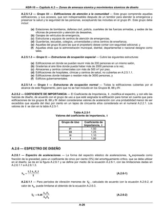 NSR-10 — Capítulo A.2 — Zonas de amenaza sísmica y movimientos sísmicos de diseño

        A.2.5.1.2 — Grupo III — Edificaciones de atención a la comunidad — Este grupo comprende aquellas
        edificaciones, y sus accesos, que son indispensables después de un temblor para atender la emergencia y
        preservar la salud y la seguridad de las personas, exceptuando las incluidas en el grupo IV. Este grupo debe
        incluir:

                  (a) Estaciones de bomberos, defensa civil, policía, cuarteles de las fuerzas armadas, y sedes de las
                      oficinas de prevención y atención de desastres,
                  (b) Garajes de vehículos de emergencia,
                  (c) Estructuras y equipos de centros de atención de emergencias,
                  (d) Guarderías, escuelas, colegios, universidades y otros centros de enseñanza,
                  (e) Aquellas del grupo II para las que el propietario desee contar con seguridad adicional, y
                  (f) Aquellas otras que la administración municipal, distrital, departamental o nacional designe como
                      tales.

        A.2.5.1.3 — Grupo II — Estructuras de ocupación especial — Cubre las siguientes estructuras:

                  (a)   Edificaciones en donde se puedan reunir más de 200 personas en un mismo salón,
                  (b)   Graderías al aire libre donde pueda haber más de 2000 personas a la vez,
                  (c)   Almacenes y centros comerciales con más de 500 m² por piso,
                  (d)   Edificaciones de hospitales, clínicas y centros de salud, no cubiertas en A.2.5.1.1.
                  (e)   Edificaciones donde trabajen o residan más de 3000 personas, y
                  (f)   Edificios gubernamentales.

        A.2.5.1.4 — Grupo I — Estructuras de ocupación normal — Todas la edificaciones cubiertas por el
        alcance de este Reglamento, pero que no se han incluido en los Grupos II, III y IV.

A.2.5.2 — COEFICIENTE DE IMPORTANCIA — El Coeficiente de Importancia, I , modifica el espectro, y con ello las
fuerzas de diseño, de acuerdo con el grupo de uso a que esté asignada la edificación para tomar en cuenta que para
edificaciones de los grupos II, III y IV deben considerarse valores de aceleración con una probabilidad menor de ser
excedidos que aquella del diez por ciento en un lapso de cincuenta años considerada en el numeral A.2.2.1. Los
valores de I se dan en la tabla A.2.5-1.

                                                       Tabla A.2.5-1
                                         Valores del coeficiente de importancia, I

                                             Grupo de Uso        Coeficiente de
                                                                 Importancia, I
                                                    IV                1.50
                                                    III               1.25
                                                     II               1.10
                                                     I                1.00


A.2.6 — ESPECTRO DE DISEÑO

A.2.6.1 — Espectro de aceleraciones — La forma del espectro elástico de aceleraciones, Sa expresada como
fracción de la gravedad, para un coeficiente de cinco por ciento (5%) del amortiguamiento crítico, que se debe utilizar
en el diseño, se da en la figura A.2.6-1 y se define por medio de la ecuación A.2.6-1, con las limitaciones dadas en
A.2.6.1.1 a A.2.6.1.3.

               1.2 A v Fv I
        Sa =                                                                                (A.2.6-1)
                    T

        A.2.6.1.1 — Para períodos de vibración menores de TC , calculado de acuerdo con la ecuación A.2.6-2, el
        valor de Sa puede limitarse al obtenido de la ecuación A.2.6-3.

                              A v Fv
                  TC = 0.48                                                                 (A.2.6-2)
                              Aa Fa

                                                            A-26
 