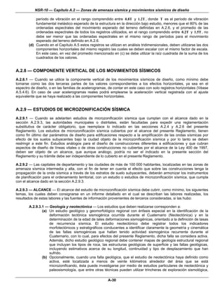 NSR-10 — Capítulo A.2 — Zonas de amenaza sísmica y movimientos sísmicos de diseño

            período de vibración en el rango comprendido entre 0.8T y 1.2T , donde T es el período de vibración
            fundamental inelástico esperado de la estructura en la dirección bajo estudio, menores que el 80% de las
            ordenadas espectrales del movimiento esperado del terreno definidas en A.2.6, y el promedio de las
            ordenadas espectrales de todos los registros utilizados, en el rango comprendido entre 0.2T y 1.5T , no
            debe ser menor que las ordenadas espectrales en el mismo rango de períodos para el movimiento
            esperado del terreno definido en A.2.6.
        (d) Cuando en el Capítulo A.5 estos registros se utilizan en análisis tridimensionales, deben utilizarse las dos
            componentes horizontales del mismo registro las cuales se deben escalar con el mismo factor de escala.
            En este caso, en vez del promedio mencionado en (c) se debe utilizar la raíz cuadrada de la suma de los
            cuadrados de los valores.


A.2.8 — COMPONENTE VERTICAL DE LOS MOVIMIENTOS SÍSMICOS
A.2.8.1 — Cuando se utilice la componente vertical de los movimientos sísmicos de diseño, como mínimo debe
tomarse como las dos terceras partes de los valores correspondientes a los efectos horizontales, ya sea en el
espectro de diseño, o en las familias de acelerogramas, de contar en este caso con solo registros horizontales (Véase
A.5.4.6). En caso de usar acelerogramas reales podrá emplearse la aceleración vertical registrada con el ajuste
equivalente que se haya realizado a las componentes horizontales.


A.2.9 — ESTUDIOS DE MICROZONIFICACIÓN SÍSMICA
A.2.9.1 — Cuando se adelanten estudios de microzonificación sísmica que cumplan con el alcance dado en la
sección A.2.9.3, las autoridades municipales o distritales, están facultadas para expedir una reglamentación
substitutiva de carácter obligatorio, que reemplace lo indicado en las secciones A.2.4 y A.2.6 del presente
Reglamento. Los estudios de microzonificación sísmica cubiertos por el alcance del presente Reglamento, tienen
como fin último dar parámetros de diseño para edificaciones respecto a la amplificación de las ondas sísmicas por
efecto de los suelos subyacentes bajo la ciudad objeto de la microzonificación sísmica y por lo tanto se deben
restringir a este fin. Estudios análogos para el diseño de construcciones diferentes a edificaciones y que cubran
aspectos de diseño de líneas vitales o de otras construcciones no cubiertas por el alcance de la Ley 400 de 1997,
deben ser objeto de un alcance, que aunque análogo, podría no ser el indicado en la presente sección del
Reglamento y su trámite debe ser independiente de lo cubierto en el presente Reglamento.

A.2.9.2 — Las capitales de departamento y las ciudades de más de 100 000 habitantes, localizadas en las zonas de
amenaza sísmica intermedia y alta, con el fin de tener en cuenta el efecto que sobre las construcciones tenga la
propagación de la onda sísmica a través de los estratos de suelo subyacentes, deberán armonizar los instrumentos
de planificación para el ordenamiento territorial, con un estudio o estudios de microzonificación sísmica, que cumpla
con el alcance dado en la sección A.2.9.3.

A.2.9.3 — ALCANCE — El alcance del estudio de microzonificación sísmica debe cubrir, como mínimo, los siguientes
temas, los cuales deben consignarse en un informe detallado en el cual se describan las labores realizadas, los
resultados de estas labores y las fuentes de información provenientes de terceros consideradas, si las hubo:

        A.2.9.3.1 — Geología y neotectónica — Los estudios que deben realizarse corresponden a:
                (a) Un estudio geológico y geomorfológico regional con énfasis especial en la identificación de la
                    deformación tectónica sismogénica ocurrida durante el Cuaternario (Neotectónica) y en la
                    determinación de la edad de tales deformaciones sismogénicas, orientado a la definición de tasas
                    de recurrencia sísmica. El estudio neotectónico debe registrar todos los indicadores
                    morfotectónicos y estratigráficos conducentes a identificar claramente la geometría y cinemática
                    de las fallas sismogénicas que hallan tenido actividad sismogénica recurrente durante el
                    Cuaternario, con lo cual, para efectos del presente Reglamento, dicha falla se considera activa.
                    Además, dicho estudio geológico regional debe contener mapas de geología estructural regional
                    que incluyan los tipos de roca, las estructuras geológicas de superficie y las fallas geológicas,
                    incluyendo estimativos acerca de su longitud, continuidad y tipo de desplazamiento que han
                    sufrido.
                (b) Opcionalmente, cuando una falla geológica, que el estudio de neotectónica haya definido como
                    activa, esté localizada a menos de veinte kilómetros alrededor del área que se está
                    microzonificando, ésta puede investigarse por medio de estudios particulares de neotectónica y
                    paleosismología, que entre otras técnicas pueden utilizar trincheras de exploración sismológica,

                                                         A-30
 