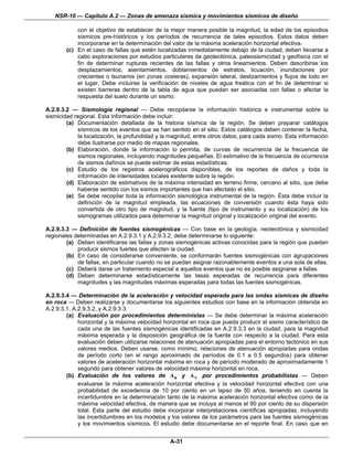 NSR-10 — Capítulo A.2 — Zonas de amenaza sísmica y movimientos sísmicos de diseño

            con el objetivo de establecer de la mejor manera posible la magnitud, la edad de los episodios
            sísmicos pre-históricos y los períodos de recurrencia de tales episodios. Estos datos deben
            incorporarse en la determinación del valor de la máxima aceleración horizontal efectiva.
        (c) En el caso de fallas que estén localizadas inmediatamente debajo de la ciudad, deben llevarse a
            cabo exploraciones por estudios particulares de geotectónica, paleosismicidad y geofísica con el
            fin de determinar rupturas recientes de las fallas y otros lineamientos. Deben describirse los
            desplazamientos, asentamientos, doblamientos de estratos, licuación, inundaciones por
            crecientes o tsunamis (en zonas costeras), expansión lateral, deslizamientos y flujos de lodo en
            el lugar. Debe incluirse la verificación de niveles de agua freática con el fin de determinar si
            existen barreras dentro de la tabla de agua que puedan ser asociadas con fallas o afectar la
            respuesta del suelo durante un sismo.

A.2.9.3.2 — Sismología regional — Debe recopilarse la información histórica e instrumental sobre la
sismicidad regional. Esta información debe incluir:
        (a) Documentación detallada de la historia sísmica de la región. Se deben preparar catálogos
             sísmicos de los eventos que se han sentido en el sitio. Estos catálogos deben contener la fecha,
             la localización, la profundidad y la magnitud, entre otros datos, para cada sismo. Esta información
             debe ilustrarse por medio de mapas regionales.
        (b) Elaboración, donde la información lo permita, de curvas de recurrencia de la frecuencia de
             sismos regionales, incluyendo magnitudes pequeñas. El estimativo de la frecuencia de ocurrencia
             de sismos dañinos se puede estimar de estas estadísticas.
        (c) Estudio de los registros acelerográficos disponibles, de los reportes de daños y toda la
             información de intensidades locales existente sobre la región.
        (d) Elaboración de estimativos de la máxima intensidad en terreno firme, cercano al sitio, que debe
             haberse sentido con los sismos importantes que han afectado el sitio.
        (e) Se debe recopilar toda la información sismológica instrumental de la región. Ésta debe incluir la
             definición de la magnitud empleada, las ecuaciones de conversión cuando ésta haya sido
             convertida de otro tipo de magnitud, y la fuente (tipo de instrumento y su localización) de los
             sismogramas utilizados para determinar la magnitud original y localización original del evento.

A.2.9.3.3 — Definición de fuentes sismogénicas — Con base en la geología, neotectónica y sismicidad
regionales determinadas en A.2.9.3.1 y A.2.9.3.2, debe determinarse lo siguiente:
        (a) Deben identificarse las fallas y zonas sismogénicas activas conocidas para la región que puedan
            producir sismos fuertes que afecten la ciudad.
        (b) En caso de considerarse conveniente, se conformarán fuentes sismogénicas con agrupaciones
            de fallas, en particular cuando no se puedan asignar razonablemente eventos a una sola de ellas.
        (c) Deberá darse un tratamiento especial a aquellos eventos que no es posible asignarse a fallas.
        (d) Deben determinarse estadísticamente las tasas esperadas de recurrencia para diferentes
            magnitudes y las magnitudes máximas esperadas para todas las fuentes sismogénicas.

A.2.9.3.4 — Determinación de la aceleración y velocidad esperada para las ondas sísmicas de diseño
en roca — Deben realizarse y documentarse los siguientes estudios con base en la información obtenida en
A.2.9.3.1, A.2.9.3.2, y A.2.9.3.3:
        (a) Evaluación por procedimientos deterministas — Se debe determinar la máxima aceleración
             horizontal y la máxima velocidad horizontal en roca que pueda producir el sismo característico de
             cada una de las fuentes sismogénicas identificadas en A.2.9.3.3 en la ciudad, para la magnitud
             máxima esperada y la disposición geográfica de la fuente con respecto a la ciudad. Para esta
             evaluación deben utilizarse relaciones de atenuación apropiadas para el entorno tectónico en sus
             valores medios. Deben usarse, como mínimo, relaciones de atenuación apropiadas para ondas
             de período corto (en el rango aproximado de períodos de 0.1 a 0.5 segundos) para obtener
             valores de aceleración horizontal máxima en roca y de período moderado de aproximadamente 1
             segundo para obtener valores de velocidad máxima horizontal en roca.
        (b) Evaluación de los valores de Aa y A v por procedimientos probabilistas — Deben
             evaluarse la máxima aceleración horizontal efectiva y la velocidad horizontal efectiva con una
             probabilidad de excedencia de 10 por ciento en un lapso de 50 años, teniendo en cuenta la
             incertidumbre en la determinación tanto de la máxima aceleración horizontal efectiva como de la
             máxima velocidad efectiva, de manera que se incluya al menos el 90 por ciento de su dispersión
             total. Esta parte del estudio debe incorporar interpretaciones científicas apropiadas, incluyendo
             las incertidumbres en los modelos y los valores de los parámetros para las fuentes sismogénicas
             y los movimientos sísmicos. El estudio debe documentarse en el reporte final. En caso que en


                                                 A-31
 