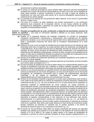 NSR-10 — Capítulo A.2 — Zonas de amenaza sísmica y movimientos sísmicos de diseño

            complementar el perfil de velocidades.
        (d) En zonas con contenido apreciable de cantos rodados deben obtenerse columnas estratigráficas
            completas que incluyan las porciones representadas por el suelo y las rocas. No es aceptable en
            estos casos limitarse a reportar únicamente la porción de suelo ni basar los estudios de
            amplificación de onda solo sobre esta porción de la columna estratigráfica desconociendo la
            existencia de los cantos rodados.
        (e) Los sondeos de los estudios de microzonificación deben alcanzar, como mínimo, la profundidad
            de 30 m, o llegar a roca.
        (f) Con base en lo anterior se debe establecer una primera aproximación a una zonificación
            geotécnica para evaluación de la respuesta sísmica, la cual incluya sectores de perfiles
            homogéneos por estratigrafía y espesores, los cuales son la base del mapa de zonificación de
            respuesta o microzonificación sísmica.

A.2.9.3.6 — Estudios de amplificación de onda, zonificación, y obtención de movimientos sísmicos de
diseño en superficie — Con base en información obtenida y definida en los pasos anteriores, debe
determinarse lo siguiente:
        (a) Análisis de la respuesta dinámica del subsuelo, empleando en principio la propagación
            ondulatoria unidimensional, bidimensional o tridimensional, pero soportada por los estudios
            geotécnicos anotados, en un numero plural de lugares dentro de la ciudad donde haya perfiles de
            suelo y propiedades mecánicas del mismo que se consideren representativas de la zona
            circundante.
        (b) Definición de unas curvas promedio de transferencia de la señal sísmica por los estratos de suelo
            localizados entre roca y la superficie, las cuales permitan definir las variaciones, de amplificación
            o deamplificación, de las ondas sísmicas para los diferentes períodos de vibración de interés. El
            resultado de estas curvas promedio de transferencia debe corresponder a las amplificaciones
            obtenidas para los diferentes acelerogramas y aunque se utilice una gama de propiedades de los
            suelos, en este caso la amplificación también se evaluará en el promedio de la respuesta para los
            diferentes acelerogramas y las diferentes propiedades de los suelos.
        (c) Estudio de los efectos de amplificación generados por accidentes topográficos como pueden ser
            las laderas y colinas aisladas.
        (d) En zonas de ladera, debe establecerse la amenaza potencial de movimientos de masa iniciados
            por el sismo (debe consultarse A.2.4.1.1).
        (e) De estos estudios de amplificación de onda se deben deducir los correspondientes espectros que
            incluyan la amplificación local para que, mediante un análisis cualitativo apropiado, se puedan
            establecer factores de amplificación dominantes del subsuelo para las estratigrafías identificadas.
        (f) Cuando en una zona del espectro en superficie dominen las particularidades de los movimientos
            sísmicos provenientes de una fuente sismogénica y en otra zona del espectro los de otra fuente
            sismogénica, de considerarse conveniente para el análisis del comportamiento estructural
            multimodal y de ser posible su separación, los resultados pueden presentarse
            independientemente sin tratar de generar una envolvente que los cubra.
        (g) Síntesis de los resultados mediante la agrupación en zonas cuyas características sean similares,
            a las cuales se les pueda aplicar los valores de amplificación promedio deducidos, estableciendo
            coeficientes de sitio Fa y Fv , tal como se definen en A.2.4. En esta síntesis de los resultados, se
            presentará mediante el establecimiento de zonas menores, las cuales conforman la
            microzonificación sísmica, cuya respuesta dinámica sea sensiblemente similar. Debe ejercerse el
            mayor criterio en la selección de las dimensiones de las microzonas, incluyendo el estudio de los
            efectos de amplificación generados por accidentes topográficos como pueden ser las laderas y
            colinas aisladas. Alternativamente a definir microzonas sísmicas, se pueden definir los espectros
            de respuesta en una malla de puntos lo suficientemente densa que para efectos prácticos pueda
            considerarse como una definición continua del espectro de respuesta, dentro de la cual se
            interpolará el espectro correspondiente al sitio particular de una edificación bajo estudio.
            Alternativamente a la determinación explícita de coeficientes de sitio Fa y Fv los efectos de
            amplificación o deamplificación del sitio pueden quedar representados en espectros de amenaza
            uniforme en superficie. Este último caso puede utilizarse en sitios donde las condiciones locales
            generen espectros de amenaza en superficie que no puedan ajustarse a las formas de
            amplificación espectral según A.2.6 y asociadas a los factores Fa y Fv .
        (h) El estudio de microzonificación debe definir las formas espectrales del espectro de seguridad
            limitada a ser utilizado en el Capítulo A.10 de la NSR-10 y del espectro de umbral de daño del
            Capítulo A.12 de la NSR-10, los cuales se deben ajustar a los niveles de probabilidad de
            excedencia y período de retorno promedio indicados en estos capítulos respectivamente y su

                                                 A-33
 
