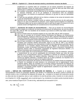 NSR-10 — Capítulo A.2 — Zonas de amenaza sísmica y movimientos sísmicos de diseño

                    amplificación en superficie debe ser consistente con los demás parámetros del espectro de
                    diseño propuesto y tener en cuenta para el espectro de umbral de daño que éste último está
                    definido para un coeficiente de amortiguamiento crítico de 2%.
                (i) En lo posible, comprobación experimental local de los resultados mediante estudios de respuesta
                    de vibración ambiental, con el fin de establecer la concordancia entre los resultados
                    experimentales y los factores de amplificación obtenidos en (g) para en caso de intensidades
                    muy bajas.
                (j) En caso que sea aplicable, definición de los criterios a emplear en las zonas de transición entre
                    un tipo de comportamiento del suelo y otro.
                (k) Definición de los criterios a emplear cuando se realicen estudios sísmicos de sitio particulares,
                    según A.2.10, para una edificación en particular, cuyos valores mínimos exigidos en el diseño de
                    la edificación deben ser los que se obtendrían para un perfil tipo B según el numeral A.2.4 de la
                    presente versión del Reglamento sin la existencia de la microzonificación sísmica.

        A.2.9.3.7 — Aprobación del estudio de microzonificación — Para que el estudio de microzonificación
        sísmica pueda ser exigido en la obtención de licencias de construcción de edificaciones, tal como las definen
        las Leyes 388 y 400 de 1997, los resultados de los estudios cuyo alcance se define aquí deben cumplir las
        siguientes condiciones:
                (a) Que se cumplan todos los requisitos exigidos por las Leyes 388 y 400 de 1997 al respecto.
                (b) Que haya un concepto de la Comisión Asesora Permanente del Régimen de Construcciones
                    Sismo Resistentes, creada por medio de la Ley 400 de 1997 y adscrita al Ministerio de Ambiente,
                    Vivienda y Desarrollo Territorial por medio del cual la Comisión indique que el estudio se ajusta a
                    los requisitos de la presente versión del Reglamento.
                (c) Que se haya consultado a los ingenieros estructurales de la ciudad o distrito objeto del estudio
                    facultados para presentar diseños estructurales, según la Ley 400 de 1997 y sus decretos
                    reglamentarios, canalizando sus observaciones a través de las organizaciones gremiales que los
                    representan en la Comisión Asesora Permanente del Régimen de Construcciones Sismo
                    Resistentes, a saber: la Sociedad Colombiana de Ingenieros (SCI), la Asociación Colombiana de
                    Ingeniería Sísmica (AIS), la Asociación Colombiana de Ingeniería Estructural (ACIES) y la
                    Cámara Colombiana de la Construcción (CAMACOL).
                (d) Que la ciudad objeto de la microzonificación sísmica desarrolle un plan de instalación, operación
                    y mantenimiento de una red de acelerógrafos de movimientos fuertes que cubra las zonas
                    definidas en la microzonificación sísmica y manifieste su intención de mantener los equipos,
                    hacer de dominio público los registros obtenidos, interpretar a la luz de la microzonificación
                    sísmica los registros obtenidos y actualizar dentro de un plazo prudencial, los requisitos de la
                    microzonificación sísmica con base en los registros obtenidos.
                (e) Cuando para la elaboración del estudio de microzonificación se empleen fondos de entidades de
                    la Nación, los resultados de estos estudios y su armonización con la reglamentación sismo
                    resistente vigente, deben ser revisados por la Comisión Asesora Permanente del Régimen de
                    Construcciones Sismo Resistentes creada por la Ley 400 de 1997, antes de que las autoridades
                    distritales o municipales puedan expedir la reglamentación sustitutiva de que habla el ordinal
                    A.2.9.1 de este Reglamento.

A.2.9.4 — EMPLEO DEL COEFICIENTE DE DISIPACIÓN DE ENERGÍA, R — Cuando en el estudio de
microzonificación sísmica se propongan espectros que tiendan a la aceleración del terreno cuando el período de
vibración tiende a cero, el coeficiente de disipación de energía, R C , a emplear en el diseño de la estructura cuando
se utiliza este tipo de espectros, tiene un valor variable en la zona de períodos cortos, iniciando en el valor prescrito
en el Capítulo A.3, R    ( R = φaφp φr R0 ) , para un período igual a T0 y tendiendo a la unidad cuando el período tiende a
cero, como muestra la Figura A.2.9-1. El valor de R C está descrito por la ecuación A.2.9-1:


        R C = (R − 1)
                        T
                           +1≤ R                                                            (A.2.9-1)
                        T0




                                                            A-34
 