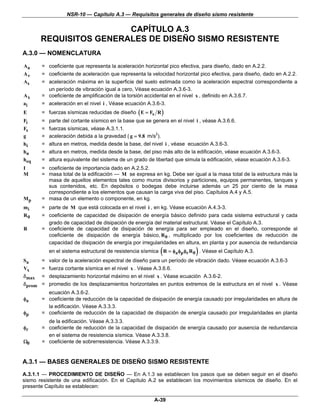 NSR-10 — Capítulo A.3 — Requisitos generales de diseño sismo resistente

                        CAPÍTULO A.3
       REQUISITOS GENERALES DE DISEÑO SISMO RESISTENTE
A.3.0 — NOMENCLATURA

Aa     = coeficiente que representa la aceleración horizontal pico efectiva, para diseño, dado en A.2.2.
Av     = coeficiente de aceleración que representa la velocidad horizontal pico efectiva, para diseño, dado en A.2.2.
As     = aceleración máxima en la superficie del suelo estimada como la aceleración espectral correspondiente a
         un período de vibración igual a cero, Véase ecuación A.3.6-3.
Ax     = coeficiente de amplificación de la torsión accidental en el nivel x , definido en A.3.6.7.
ai     = aceleración en el nivel i , Véase ecuación A.3.6-3.
E      = fuerzas sísmicas reducidas de diseño ( E = Fs R )
Fi     =   parte del cortante sísmico en la base que se genera en el nivel i , véase A.3.6.6.
Fs     =   fuerzas sísmicas, véase A.3.1.1.
g      =   aceleración debida a la gravedad ( g = 9.8 m/s2).
hi     =   altura en metros, medida desde la base, del nivel i , véase ecuación A.3.6-3.
hn     =   altura en metros, medida desde la base, del piso más alto de la edificación, véase ecuación A.3.6-3.
heq    =   altura equivalente del sistema de un grado de libertad que simula la edificación, véase ecuación A.3.6-3.
I      = coeficiente de importancia dado en A.2.5.2.
M      = masa total de la edificación — M se expresa en kg. Debe ser igual a la masa total de la estructura más la
         masa de aquellos elementos tales como muros divisorios y particiones, equipos permanentes, tanques y
         sus contenidos, etc. En depósitos o bodegas debe incluirse además un 25 por ciento de la masa
         correspondiente a los elementos que causan la carga viva del piso. Capítulos A.4 y A.5.
Mp     = masa de un elemento o componente, en kg.
mi     = parte de M que está colocada en el nivel i , en kg. Véase ecuación A.4.3-3.
R0     = coeficiente de capacidad de disipación de energía básico definido para cada sistema estructural y cada
         grado de capacidad de disipación de energía del material estructural. Véase el Capítulo A.3.
R      = coeficiente de capacidad de disipación de energía para ser empleado en el diseño, corresponde al
         coeficiente de disipación de energía básico, R 0 , multiplicado por los coeficientes de reducción de
         capacidad de disipación de energía por irregularidades en altura, en planta y por ausencia de redundancia
                                                            (              )
           en el sistema estructural de resistencia sísmica R = φa φp φr R 0 . Véase el Capítulo A.3.
Sa     =   valor de la aceleración espectral de diseño para un período de vibración dado. Véase ecuación A.3.6-3
Vx     =   fuerza cortante sísmica en el nivel x . Véase A.3.6.6.
δmax =     desplazamiento horizontal máximo en el nivel x . Véase ecuación A.3.6-2.
δ prom =   promedio de los desplazamientos horizontales en puntos extremos de la estructura en el nivel x . Véase
         ecuación A.3.6-2.
φa     = coeficiente de reducción de la capacidad de disipación de energía causado por irregularidades en altura de
         la edificación. Véase A.3.3.3.
φp     = coeficiente de reducción de la capacidad de disipación de energía causado por irregularidades en planta
         de la edificación. Véase A.3.3.3.
φr     = coeficiente de reducción de la capacidad de disipación de energía causado por ausencia de redundancia
         en el sistema de resistencia sísmica. Véase A.3.3.8.
Ω0     = coeficiente de sobrerresistencia. Véase A.3.3.9.


A.3.1 — BASES GENERALES DE DISEÑO SISMO RESISTENTE
A.3.1.1 — PROCEDIMIENTO DE DISEÑO — En A.1.3 se establecen los pasos que se deben seguir en el diseño
sismo resistente de una edificación. En el Capítulo A.2 se establecen los movimientos sísmicos de diseño. En el
presente Capítulo se establecen:

                                                         A-39
 