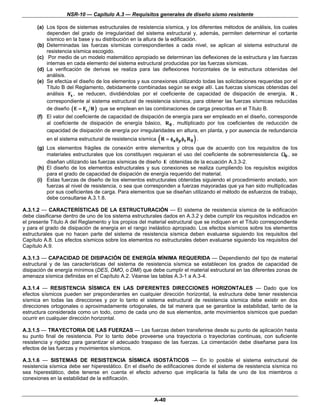 NSR-10 — Capítulo A.3 — Requisitos generales de diseño sismo resistente

      (a) Los tipos de sistemas estructurales de resistencia sísmica, y los diferentes métodos de análisis, los cuales
          dependen del grado de irregularidad del sistema estructural y, además, permiten determinar el cortante
          sísmico en la base y su distribución en la altura de la edificación.
      (b) Determinadas las fuerzas sísmicas correspondientes a cada nivel, se aplican al sistema estructural de
          resistencia sísmica escogido.
      (c) Por medio de un modelo matemático apropiado se determinan las deflexiones de la estructura y las fuerzas
          internas en cada elemento del sistema estructural producidas por las fuerzas sísmicas.
      (d) La verificación de derivas se realiza para las deflexiones horizontales de la estructura obtenidas del
          análisis.
      (e) Se efectúa el diseño de los elementos y sus conexiones utilizando todas las solicitaciones requeridas por el
          Título B del Reglamento, debidamente combinadas según se exige allí. Las fuerzas sísmicas obtenidas del
          análisis Fs , se reducen, dividiéndolas por el coeficiente de capacidad de disipación de energía, R ,
          correspondiente al sistema estructural de resistencia sísmica, para obtener las fuerzas sísmicas reducidas
          de diseño ( E = Fs R ) que se emplean en las combinaciones de carga prescritas en el Título B.
      (f) El valor del coeficiente de capacidad de disipación de energía para ser empleado en el diseño, corresponde
          al coeficiente de disipación de energía básico, R 0 , multiplicado por los coeficientes de reducción de
          capacidad de disipación de energía por irregularidades en altura, en planta, y por ausencia de redundancia
                                                           (               )
          en el sistema estructural de resistencia sísmica R = φa φp φr R 0 .
      (g) Los elementos frágiles de conexión entre elementos y otros que de acuerdo con los requisitos de los
          materiales estructurales que los constituyen requieran el uso del coeficiente de sobrerresistencia Ω0 , se
          diseñan utilizando las fuerzas sísmicas de diseño E obtenidas de la ecuación A.3.3-2.
      (h) El diseño de los elementos estructurales y sus conexiones se realiza cumpliendo los requisitos exigidos
          para el grado de capacidad de disipación de energía requerido del material.
      (i) Estas fuerzas de diseño de los elementos estructurales obtenidas siguiendo el procedimiento anotado, son
          fuerzas al nivel de resistencia, o sea que corresponden a fuerzas mayoradas que ya han sido multiplicadas
          por sus coeficientes de carga. Para elementos que se diseñan utilizando el método de esfuerzos de trabajo,
          debe consultarse A.3.1.8.

A.3.1.2 — CARACTERÍSTICAS DE LA ESTRUCTURACIÓN — El sistema de resistencia sísmica de la edificación
debe clasificarse dentro de uno de los sistema estructurales dados en A.3.2 y debe cumplir los requisitos indicados en
el presente Título A del Reglamento y los propios del material estructural que se indiquen en el Título correspondiente
y para el grado de disipación de energía en el rango inelástico apropiado. Los efectos sísmicos sobre los elementos
estructurales que no hacen parte del sistema de resistencia sísmica deben evaluarse siguiendo los requisitos del
Capítulo A.8. Los efectos sísmicos sobre los elementos no estructurales deben evaluarse siguiendo los requisitos del
Capítulo A.9.

A.3.1.3 — CAPACIDAD DE DISIPACIÓN DE ENERGÍA MÍNIMA REQUERIDA — Dependiendo del tipo de material
estructural y de las características del sistema de resistencia sísmica se establecen los grados de capacidad de
disipación de energía mínimos (DES, DMO, o DMI) que debe cumplir el material estructural en las diferentes zonas de
amenaza sísmica definidas en el Capítulo A.2. Véanse las tablas A.3-1 a A.3-4.

A.3.1.4 — RESISTENCIA SÍSMICA EN LAS DIFERENTES DIRECCIONES HORIZONTALES — Dado que los
efectos sísmicos pueden ser preponderantes en cualquier dirección horizontal, la estructura debe tener resistencia
sísmica en todas las direcciones y por lo tanto el sistema estructural de resistencia sísmica debe existir en dos
direcciones ortogonales o aproximadamente ortogonales, de tal manera que se garantice la estabilidad, tanto de la
estructura considerada como un todo, como de cada uno de sus elementos, ante movimientos sísmicos que puedan
ocurrir en cualquier dirección horizontal.

A.3.1.5 — TRAYECTORIA DE LAS FUERZAS — Las fuerzas deben transferirse desde su punto de aplicación hasta
su punto final de resistencia. Por lo tanto debe proveerse una trayectoria o trayectorias continuas, con suficiente
resistencia y rigidez para garantizar el adecuado traspaso de las fuerzas. La cimentación debe diseñarse para los
efectos de las fuerzas y movimientos sísmicos.

A.3.1.6 — SISTEMAS DE RESISTENCIA SÍSMICA ISOSTÁTICOS — En lo posible el sistema estructural de
resistencia sísmica debe ser hiperestático. En el diseño de edificaciones donde el sistema de resistencia sísmica no
sea hiperestático, debe tenerse en cuenta el efecto adverso que implicaría la falla de uno de los miembros o
conexiones en la estabilidad de la edificación.



                                                         A-40
 