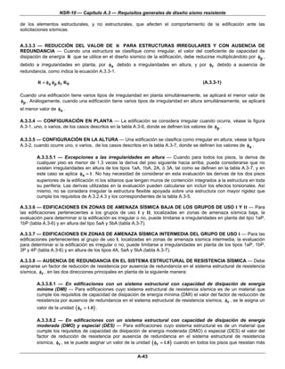 NSR-10 — Capítulo A.3 — Requisitos generales de diseño sismo resistente

de los elementos estructurales, y no estructurales, que afecten el comportamiento de la edificación ante las
solicitaciones sísmicas.


A.3.3.3 — REDUCCIÓN DEL VALOR DE R PARA ESTRUCTURAS IRREGULARES Y CON AUSENCIA DE
REDUNDANCIA — Cuando una estructura se clasifique como irregular, el valor del coeficiente de capacidad de
disipación de energía R que se utilice en el diseño sísmico de la edificación, debe reducirse multiplicándolo por φp ,
debido a irregularidades en planta, por φa debido a irregularidades en altura, y por φr debido a ausencia de
redundancia, como indica la ecuación A.3.3-1.

        R = φa φ p φ r R 0                                                                (A.3.3-1)

Cuando una edificación tiene varios tipos de irregularidad en planta simultáneamente, se aplicará el menor valor de
φp . Análogamente, cuando una edificación tiene varios tipos de irregularidad en altura simultáneamente, se aplicará
el menor valor de φa .

A.3.3.4 — CONFIGURACIÓN EN PLANTA — La edificación se considera irregular cuando ocurra, véase la figura
A.3-1, uno, o varios, de los casos descritos en la tabla A.3-6, donde se definen los valores de φp .

A.3.3.5 — CONFIGURACIÓN EN LA ALTURA — Una edificación se clasifica como irregular en altura, véase la figura
A.3-2, cuando ocurre uno, o varios, de los casos descritos en la tabla A.3-7, donde se definen los valores de φa .

        A.3.3.5.1 — Excepciones a las irregularidades en altura — Cuando para todos los pisos, la deriva de
        cualquier piso es menor de 1.3 veces la deriva del piso siguiente hacia arriba, puede considerarse que no
        existen irregularidades en altura de los tipos 1aA, 1bA, 2A, ó 3A, tal como se definen en la tabla A.3-7, y en
        este caso se aplica φa = 1 . No hay necesidad de considerar en esta evaluación las derivas de los dos pisos
        superiores de la edificación ni los sótanos que tengan muros de contención integrados a la estructura en toda
        su periferia. Las derivas utilizadas en la evaluación pueden calcularse sin incluir los efectos torsionales. Así
        mismo, no se considera irregular la estructura flexible apoyada sobre una estructura con mayor rigidez que
        cumpla los requisitos de A.3.2.4.3 y los correspondientes de la tabla A.3-5.

A.3.3.6 — EDIFICACIONES EN ZONAS DE AMENAZA SÍSMICA BAJA DE LOS GRUPOS DE USO I Y II — Para
las edificaciones pertenecientes a los grupos de uso I y II, localizadas en zonas de amenaza sísmica baja, la
evaluación para determinar si la edificación es irregular o no, puede limitarse a irregularidades en planta del tipo 1aP,
1bP (tabla A.3-6) y en altura del tipo 5aA y 5bA (tabla A.3-7).

A.3.3.7 — EDIFICACIONES EN ZONAS DE AMENAZA SÍSMICA INTERMEDIA DEL GRUPO DE USO I — Para las
edificaciones pertenecientes al grupo de uso I, localizadas en zonas de amenaza sísmica intermedia, la evaluación
para determinar si la edificación es irregular o no, puede limitarse a irregularidades en planta de los tipos 1aP, 1bP,
3P y 4P (tabla A.3-6) y en altura de los tipos 4A, 5aA y 5bA (tabla A.3-7).

A.3.3.8 — AUSENCIA DE REDUNDANCIA EN EL SISTEMA ESTRUCTURAL DE RESISTENCIA SÍSMICA — Debe
asignarse un factor de reducción de resistencia por ausencia de redundancia en el sistema estructural de resistencia
sísmica, φr , en las dos direcciones principales en planta de la siguiente manera:

        A.3.3.8.1 — En edificaciones con un sistema estructural con capacidad de disipación de energía
        mínima (DMI) — Para edificaciones cuyo sistema estructural de resistencia sísmica es de un material que
        cumple los requisitos de capacidad de disipación de energía mínima (DMI) el valor del factor de reducción de
        resistencia por ausencia de redundancia en el sistema estructural de resistencia sísmica, φr , se le asigna un
        valor de la unidad ( φr = 1.0 ) .

        A.3.3.8.2 — En edificaciones con un sistema estructural con capacidad de disipación de energía
        moderada (DMO) y especial (DES) — Para edificaciones cuyo sistema estructural es de un material que
        cumple los requisitos de capacidad de disipación de energía moderada (DMO) o especial (DES) el valor del
        factor de reducción de resistencia por ausencia de redundancia en el sistema estructural de resistencia
        sísmica, φr , se le puede asignar un valor de la unidad ( φr = 1.0 ) cuando en todos los pisos que resistan más

                                                          A-43
 