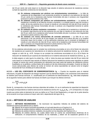 NSR-10 — Capítulo A.3 — Requisitos generales de diseño sismo resistente

        del 35 por ciento del corte basal en la dirección bajo estudio el sistema estructural de resistencia sísmica
        cumpla las siguientes condiciones de redundancia:

                 (a) En sistemas compuestos por pórticos con arriostramientos concéntricos — La falla de
                     cualquiera de las diagonales o sus conexiones al pórtico no resulta en una reducción de más del
                     33 por ciento de la resistencia ante fuerzas horizontales del piso ni produce una irregularidad
                     torsional en planta extrema (Tipo 1bP).
                 (b) En sistemas compuestos por pórticos con arriostramientos excéntricos — La pérdida de
                     resistencia a momento (si se trata de vínculos a momento), o a cortante (para el caso de vínculos a
                     corte), de los dos extremos de un vínculo no resulta en una reducción de más del 33 por ciento de
                     la resistencia ante fuerzas horizontales del piso ni produce una irregularidad torsional en planta
                     extrema (Tipo 1bP).
                 (c) En sistemas de pórtico resistente a momentos — La pérdida de la resistencia a momento en
                     la conexión viga-columna de los dos extremos de una viga no resulta en una reducción de más
                     del 33 por ciento de la resistencia ante fuerzas horizontales del piso ni produce una irregularidad
                     torsional en planta extrema (Tipo 1bP).
                 (d) En sistemas con muros estructurales de concreto estructural — La falla de un muro
                     estructural o de una porción de él que tengan una relación de la altura del piso a su longitud
                     horizontal mayor de la unidad, o de los elementos colectores que lo conectan al diafragma, no
                     resulta en una reducción de más del 33 por ciento de la resistencia ante fuerzas horizontales del
                     piso ni produce una irregularidad torsional en planta extrema (Tipo 1bP).
                 (e) Para otros sistemas — No hay requisitos especiales.

        En los sistemas estructurales que no cumplan las condiciones enunciadas en (a) a (d) el factor de reducción
        de resistencia por ausencia de redundancia en el sistema estructural de resistencia sísmica, φr , se le debe
        asignar un valor de φr = 0.75 . Aunque no se cumplan las condiciones enunciadas en (a) a (d) el factor de
        reducción de resistencia por ausencia de redundancia en el sistema estructural de resistencia sísmica, φr , se
        le debe asignar un valor igual a la unidad ( φr = 1.0 ) si todos los pisos que resistan más del 35 por ciento del
        corte basal en la dirección bajo estudio el sistema estructural de resistencia sísmica sean regulares en planta
        y tengan al menos dos vanos compuestos por elementos que sean parte del sistema de resistencia sísmica
        localizados en la periferia a ambos lados de la planta en las dos direcciones principales. Cuando se trate de
        muros estructurales para efectos de contar el número de vanos equivalentes se calcula como la longitud
        horizontal del muro dividida por la altura del piso.

A.3.3.9 — USO DEL COEFICIENTE DE SOBRERRESISTENCIA Ω0 — Cuando los requisitos para el material
estructural y el grado de disipación de energía requieren que los elementos frágiles o las conexiones entre elementos
se diseñen para fuerzas sísmicas, E , amplificadas por el coeficiente de sobrerresistencia, Ω0 , éste debe emplearse
de la siguiente manera para obtener las fuerzas de diseño que incluyen los efectos sísmicos:

             Ω 0 Fs
        E=          ± 0.5Aa Fa D                                                          (A.3.3-2)
              R

Donde Fs corresponde a las fuerzas sísmicas obtenidas del análisis, R es el coeficiente de capacidad de disipación
de energía correspondiente al sistema estructural de resistencia sísmica R = φa φp φr R 0 , y D corresponde a la carga
muerta que actúa sobre el elemento tal como se define en el Título B del Reglamento y el signo de la parte derecha
de la ecuación es el que conduce al mayor valor de E, dependiendo del signo de Fs .


A.3.4 — MÉTODOS DE ANÁLISIS
A.3.4.1 — MÉTODOS RECONOCIDOS — Se reconocen los siguientes métodos de análisis del sistema de
resistencia sísmica para efectos de su diseño:
        (a) Método de la fuerza horizontal equivalente, el cual está descrito en el Capítulo A.4,
        (b) Métodos de análisis dinámico elástico, de acuerdo con los requisitos del Capítulo A.5,
        (c) Métodos de análisis dinámico inelástico, de acuerdo con los requisitos del Capítulo A.5, y
        (d) Métodos de análisis alternos, los cuales deben tener en cuenta las características dinámicas de la
             edificación, el comportamiento inelástico de los materiales, y deben ser de aceptación general en la

                                                         A-44
 