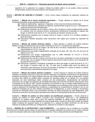 NSR-10 — Capítulo A.3 — Requisitos generales de diseño sismo resistente

            ingeniería. En la aplicación de cualquier método de análisis alterno no se pueden utilizar períodos
            fundamentales mayores de los permitidos en los Capítulos A.4 y A.5.


A.3.4.2 — MÉTODO DE ANÁLISIS A UTILIZAR — Como mínimo deben emplearse los siguientes métodos de
análisis:

        A.3.4.2.1 — Método de la fuerza horizontal equivalente — Puede utilizarse el método de la fuerza
        horizontal equivalente en las siguientes edificaciones:
                (a) Todas las edificaciones, regulares e irregulares, en las zonas de amenaza sísmica baja,
                (b) Todas las edificaciones, regulares e irregulares, pertenecientes al grupo de uso I , localizadas en
                    zonas de amenaza sísmica intermedia,
                (c) Edificaciones regulares, de 20 niveles o menos y 60 m de altura o menos medidos desde la base,
                    en cualquier zona de amenaza sísmica, exceptuando edificaciones localizadas en lugares que
                    tengan un perfil de suelo tipo D, E o F, con periodos de vibración mayores de 2TC ,
                (d) Edificaciones irregulares que no tengan más de 6 niveles ni más de 18 m de altura medidos a
                    partir de la base,
                (e) Estructuras flexibles apoyadas sobre estructuras más rígidas que cumplan los requisitos de
                    A.3.2.4.3.

        A.3.4.2.2 — Método del análisis dinámico elástico — Debe utilizarse el método del análisis dinámico
        elástico en todas las edificaciones que no estén cubiertas por A.3.4.2.1, incluyendo las siguientes:
                 (a) Edificaciones de más de 20 niveles o de más de 60 m de altura, exceptuando las edificaciones
                     mencionadas en A.3.4.2.1 (a) y (b),
                 (b) Edificaciones que tengan irregularidades verticales de los tipos 1aA, 1bA, 2A y 3A, tal como se
                     definen en A.3.3.5,
                 (c) Edificaciones que tengan irregularidades que no estén descritas en A.3.3.4 y A.3.3.5,
                     exceptuando el caso descrito en A.3.2.4.3,
                 (d) Edificaciones de más de 5 niveles o de más de 20 m de altura, localizadas en zonas de amenaza
                     sísmica alta, que no tengan el mismo sistema estructural en toda su altura, con la excepción de
                     los prescrito en A.3.2.4.3,
                 (e) Estructuras, regulares o irregulares, localizadas en sitios que tengan un perfil de suelo D, E o F y
                     que tengan un período mayor de 2TC . En este caso el análisis debe incluir los efectos de
                     interacción suelo-estructura, tal como los prescribe el Capítulo A.7, cuando se realice un análisis
                     de la estructura suponiéndola empotrada en su base.

        A.3.4.2.3 — Método del análisis dinámico inelástico — Puede utilizarse el método del análisis dinámico
        inelástico en aquellos casos que a juicio del ingeniero diseñador, se presenten variaciones en la capacidad de
        disipación de energía en el rango inelástico que solo sea posible identificar por este procedimiento. Cuando
        se utilice este método de análisis deben cumplirse los requisitos dados en el Capítulo A.5. Los diseños
        realizados por esta metodología deben revisarse por dos profesionales, independientes del diseñador
        estructural, que cumplan los requisitos de idoneidad requeridos para revisores de diseños estructurales como
        lo prescribe la Ley 400 de 1997, quienes suscribirán un memorial en que se indique taxativamente que los
        procedimientos empleados consultan las mejores metodologías que se disponga sobre estos procedimientos
        y que la edificación así diseñada tiene resistencia y expectativas de comportamiento similares a los de una
        edificación diseñada por los otros métodos permitidos por el Reglamento, al verse sometida a movimientos
        sísmicos de intensidad similar a los movimientos sísmicos de diseño prescritos por este Reglamento. Este
        memorial se anexará a los documentos aportados para obtener la correspondiente licencia de construcción.

        A.3.4.2.4 — Método de análisis no lineal estático de plastificación progresiva — Puede utilizarse el
        método del análisis no lineal estático, conocido como procedimiento “push-over” o de plastificación
        progresiva, en aquellos casos que a juicio del ingeniero diseñador se desee evaluar la capacidad de
        disipación de energía en el rango inelástico por este procedimiento. Cuando se utilice este método de análisis
        deben cumplirse los requisitos dados en el Apéndice A-3 y además se deben confrontar con otro de los
        métodos de análisis permitidos por el Reglamento, utilizando en el diseño lo más exigente.

A.3.4.3 — RIGIDEZ DE LA ESTRUCTURA Y SUS ELEMENTOS — Las rigideces que se empleen en el análisis
estructural para el diseño sísmico deben ser definidas por el ingeniero diseñador de acuerdo con su criterio, teniendo
en cuenta los preceptos dados para cada material estructural en el Título correspondiente de este Reglamento.


                                                         A-45
 