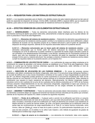 NSR-10 — Capítulo A.3 — Requisitos generales de diseño sismo resistente




A.3.5 — REQUISITOS PARA LOS MATERIALES ESTRUCTURALES
A.3.5.1 — Los requisitos especiales para el diseño y los detalles propios de cada material estructural se dan para el
grado de capacidad de disipación de energía; mínima (DMI), moderada (DMO) o especial (DES), que se requiera del
material y para cada uno de los sistemas estructurales de resistencia sísmica en las tablas A.3-1 a A.3-4.


A.3.6 — EFECTOS SÍSMICOS EN LOS ELEMENTOS ESTRUCTURALES
A.3.6.1 — GENERALIDADES — Todos los elementos estructurales deben diseñarse para los efectos de los
movimientos sísmicos de diseño que actúen sobre ellos, adicionalmente a todas las cargas que los puedan afectar, tal
como lo prescribe el Título B de este Reglamento.

        A.3.6.1.1 — Elementos del sistema de resistencia sísmica — Solamente los elementos que pertenezcan al
        sistema estructural de resistencia sísmica pueden contribuir a la resistencia sísmica de la edificación y deben
        diseñarse de acuerdo con los requisitos propios de su material estructural y para el grado de capacidad de
        disipación de energía requerido, además de los requisitos adicionales dados en la presente sección.

        A.3.6.1.2 — Elementos estructurales que no hacen parte del sistema de resistencia sísmica — Los
        elementos estructurales que no formen parte del sistema estructural de resistencia sísmica, deben
        investigarse con el fin de determinar si pueden mantener su capacidad de resistir cargas verticales cuando se
        ven sometidos a los desplazamientos horizontales y a las derivas, causados por los movimientos sísmicos de
        diseño, pero sólo hay necesidad de que cumplan los requisitos del grado de capacidad de disipación de
        energía mínimo para su material estructural. Sus anclajes y amarres al sistema de resistencia sísmica deben
        cumplir los requisitos dados en la presente sección y en el Capítulo A.8.

A.3.6.2 — COMBINACIÓN DE LOS EFECTOS DE CARGA — Los coeficientes de carga que deben emplearse en la
combinación de cargas de gravedad y de fuerzas sísmicas se establecen en el Título B de este Reglamento. Debe
tenerse en cuenta que las fuerzas sísmicas obtenidas siguiendo éste Reglamento, están definidas al nivel de
resistencia, por lo tanto ya están mayoradas.

A.3.6.3 — DIRECCIÓN DE APLICACIÓN DE LAS FUERZAS SÍSMICAS — En zonas de amenaza sísmica
intermedia o alta deben considerarse los efectos ortogonales, salvo que (1) la estructura tenga diafragmas flexibles o
(2) se trate de edificios de un piso (naves industriales o similares) en los cuales no haya irregularidades en planta del
tipo 5P. Los efectos ortogonales pueden tenerse en cuenta suponiendo la concurrencia simultánea del 100% de las
fuerzas sísmicas en una dirección y el 30% de las fuerzas sísmicas en la dirección perpendicular. Debe utilizarse la
combinación que requiera la mayor resistencia del elemento. Alternativamente, los efectos ortogonales pueden
calcularse como la raíz cuadrada de la suma de los cuadrados de los efectos producidos por el 100% de las fuerzas
sísmicas actuando independientemente en las dos direcciones ortogonales, asignándole el signo que conduzca al
resultado más conservador. La fuerza sísmica debe combinarse con las cargas verticales de acuerdo con los
requisitos del Título B de este Reglamento.

A.3.6.4 — AMARRES Y CONTINUIDAD — Todos los elementos estructurales deben interconectarse. La conexión y
los elementos conectores deben ser capaces de transmitir las fuerzas sísmicas inducidas por las partes que conectan;
además de los requisitos del Capítulo A.8, deben cumplirse los siguientes requisitos:

        A.3.6.4.1 — Partes de la edificación — Cualquier parte o porción de la edificación que forme un conjunto
        indistintamente diferenciado del resto de la estructura, pero que esté estructuralmente vinculado a ésta, debe
        estar vinculada y amarrada al resto de la edificación por medio de elementos de conexión cuya resistencia se
        diseñe teniendo en cuenta las fuerzas axiales, de corte y de flexión transmitidas por la interacción entre las
        partes bajo las combinaciones de carga especificadas en el Título B. La fuerza sísmica involucrada, como
        mínimo, debe ser ( 0.40Aa g ) veces la masa de la parte o porción. Es particularmente importante que, en el
        caso de esta conexión, en el análisis no se utilice nudo maestro u otro método de igualación de grados de
        libertad para el análisis bajo cargas laterales.

        A.3.6.4.2 — Vigas de amarre en la cimentación — Los elementos de cimentación, tales como zapatas,

                                                         A-46
 