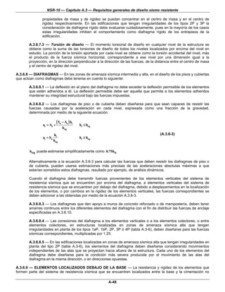 NSR-10 — Capítulo A.3 — Requisitos generales de diseño sismo resistente

               propiedades de masa y de rigidez se puedan concentrar en el centro de masa y en el centro de
               rigidez respectivamente. En las edificaciones que tengan irregularidades de los tipos 2P y 3P la
               consideración de diafragma rígido debe evaluarse cuidadosamente, pues en la mayoría de los casos
               estas irregularidades inhiben el comportamiento como diafragma rígido de los entrepisos de la
               edificación.

       A.3.6.7.3 — Torsión de diseño — El momento torsional de diseño en cualquier nivel de la estructura se
       obtiene como la suma de las torsiones de diseño de todos los niveles localizados por encima del nivel en
       estudio. La porción de la torsión aportada por cada nivel se obtiene como la torsión accidental del nivel, más
       el producto de la fuerza sísmica horizontal, correspondiente a ese nivel por una dimensión igual a la
       proyección, en la dirección perpendicular a la dirección de las fuerzas, de la distancia entre el centro de masa
       y el centro de rigidez del nivel.

A.3.6.8 — DIAFRAGMAS — En las zonas de amenaza sísmica intermedia y alta, en el diseño de los pisos y cubiertas
que actúan como diafragmas debe tenerse en cuenta lo siguiente:

       A.3.6.8.1 — La deflexión en el plano del diafragma no debe exceder la deflexión permisible de los elementos
       que estén adheridos a él. La deflexión permisible debe ser aquella que permita a los elementos adheridos
       mantener su integridad estructural bajo las fuerzas impuestas.

       A.3.6.8.2 — Los diafragmas de piso o de cubierta deben diseñarse para que sean capaces de resistir las
       fuerzas causadas por la aceleración en cada nivel, expresada como una fracción de la gravedad,
       determinada por medio de la siguiente ecuación:


               ai = As +
                           ( Sa − As ) hi   hi ≤ heq
                                heq
                         hi                                                             (A.3.6-3)
               ai = Sa                      hi ≥ heq
                         heq

       heq puede estimarse simplificadamente como 0.75hn

       Alternativamente a la ecuación A.3.6-3 para calcular las fuerzas que deben resistir los diafragmas de piso o
       de cubierta, pueden usarse estimaciones más precisas de las aceleraciones absolutas máximas a que
       estarían sometidos estos diafragmas, resultado por ejemplo, de análisis dinámicos.

       Cuando el diafragma debe transmitir fuerzas provenientes de los elementos verticales del sistema de
       resistencia sísmica que se encuentren por encima del diafragma, a elementos verticales del sistema de
       resistencia sísmica que se encuentren por debajo del diafragma, debido a desplazamientos en la localización
       de los elementos, o por cambios en la rigidez de los elementos verticales, las fuerzas correspondientes se
       deben adicionar a las obtenidas por medio de la ecuación A.3.6-3.

       A.3.6.8.3 — Los diafragmas que den apoyo a muros de concreto reforzado o de mampostería, deben tener
       amarres continuos entre los diferentes elementos del diafragma con el fin de distribuir las fuerzas de anclaje
       especificadas en A.3.6.10.

       A.3.6.8.4 — Las conexiones del diafragma a los elementos verticales o a los elementos colectores, o entre
       elementos colectores, en estructuras localizadas en zonas de amenaza sísmica alta que tengan
       irregularidades en planta de los tipos 1aP, 1bP, 2P, 3P ó 4P (tabla A.3-6), deben diseñarse para las fuerzas
       sísmicas correspondientes, multiplicadas por 1.25.

       A.3.6.8.5 — En las edificaciones localizadas en zonas de amenaza sísmica alta que tengan irregularidades en
       planta del tipo 2P (tabla A.3-6), los elementos del diafragma deben diseñarse considerando movimientos
       independientes de las alas que se proyectan hacia afuera de la estructura. Cada uno de los elementos del
       diafragma debe diseñarse para la condición más severa producida por el movimiento de las alas del
       diafragma en la misma dirección, o en direcciones opuestas.

A.3.6.9 — ELEMENTOS LOCALIZADOS DEBAJO DE LA BASE — La resistencia y rigidez de los elementos que
formen parte del sistema de resistencia sísmica que se encuentren localizados entre la base y la cimentación no

                                                        A-48
 