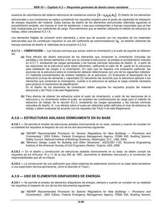 NSR-10 — Capítulo A.3 — Requisitos generales de diseño sismo resistente


                                                                        (               )
ausencia de redundancia del sistema estructural de resistencia sísmica R = φa φp φr R 0 . El diseño de los elementos
estructurales y sus conexiones se realiza cumpliendo los requisitos exigidos para el grado de capacidad de disipación
de energía requerido del material. Estas fuerzas de diseño de los elementos estructurales obtenidas siguiendo el
procedimiento anotado, son fuerzas al nivel de resistencia, o sea que corresponden a fuerzas mayoradas que ya han
sido multiplicadas por sus coeficientes de carga. Para elementos que se diseñan utilizando el método de esfuerzos de
trabajo, debe consultarse A.3.1.8.

Los elementos frágiles de conexión entre elementos y otros que de acuerdo con los requisitos de los materiales
estructurales que los constituyen requieran el uso del coeficiente de sobrerresistencia Ω0 , se diseñan utilizando las
fuerzas sísmicas de diseño E obtenidas de la ecuación A.3.3-2.

A.3.7.2 — CIMENTACIÓN — Las fuerzas sísmicas que actúan sobre la cimentación y el suelo de soporte se obtienen
así:
        (a) Para efectos del diseño estructural de los elementos que componen la cimentación (incluidas las
            pantallas y los demás elementos a los que se conecte la estructura), se emplea el procedimiento indicado
            en A.3.7.1, empleando las cargas apropiadas y las fuerzas sísmicas reducidas de diseño, E , a partir de
            las reacciones de la estructura sobre estos elementos, calificando el valor de R usado en la estructura
            para establecer las cargas a la cimentación. En caso que se requiera una evaluación particular, las
            acciones de la estructura sobre la cimentación deberán determinarse con uno de los siguientes métodos:
            (1) mediante procedimientos de análisis inelástico de la estructura. (2) Evaluando el desempeño de la
            estructura (curvas de demanda y capacidad) (3) calculando las acciones que la estructura aplicará a los
            elementos que componen la cimentación, cuando a la estructura se aplique la carga cortante necesaria
            para producir el mecanismo de plastificación.
            En el diseño de los elementos de cimentación deben seguirse los requisitos propios del material
            estructural y del Título H de este Reglamento.

        (b) Para efectos de obtener los esfuerzos sobre el suelo de cimentación, a partir de las reacciones de la
            estructura y su cimentación sobre el suelo, se emplean las combinaciones de carga para el método de
            esfuerzos de trabajo de la sección B.2.3, empleando las cargas apropiadas y las fuerzas sísmicas
            reducidas de diseño, E . Los efectos sobre el suelo así obtenidos están definidos al nivel de esfuerzos de
            trabajo y deben evaluarse de acuerdo con los requisitos del Título H de este Reglamento.


A.3.8 — ESTRUCTURAS AISLADAS SÍSMICAMENTE EN SU BASE
A.3.8.1 — Se permite el empleo de estructuras aisladas sísmicamente en su base, siempre y cuando se cumplan en
su totalidad los requisitos al respecto de uno de los dos documentos siguientes:

        (a) “NEHRP Recommended Provisions for Seismic Regulations for New Buildings — Provisions and
            Commentary”, 2003 Edition, Federal Emergency Management Agency, FEMA 450, Building Seismic
            Safety Council, National Institute of Buildings Sciences, Washington, D.C., USA, 2004,
        (b) “Minimum Design Loads for Building and Other Structures”, ASCE/SEI 7-05, Structural Engineering
            Institute of the American Society of Civil Engineers, Reston, Virginia, USA, 2006

A.3.8.2 — En el diseño y construcción de estructuras aisladas sísmicamente en su base, se deben cumplir los
requisitos de los Artículos 10 y 11 de la Ley 400 de 1997, asumiendo el diseñador estructural y el constructor las
responsabilidades que allí se indican.

A.3.8.3 — La construcción de una edificación que utilice sistemas de aislamiento sísmico en su base debe someterse
a una supervisión técnica permanente, como la describe el Título I.


A.3.9 — USO DE ELEMENTOS DISIPADORES DE ENERGÍA
A.3.9.1 — Se permite el empleo de elementos disipadores de energía, siempre y cuando se cumplan en su totalidad
los requisitos al respecto de uno de los dos documentos siguientes:

        (a) “NEHRP Recommended Provisions for Seismic Regulations for New Buildings — Provisions and
            Commentary”, 2003 Edition, Federal Emergency Management Agency, FEMA 450, Building Seismic

                                                        A-50
 