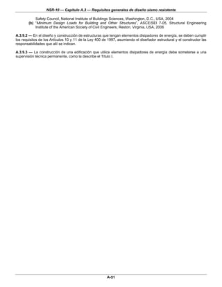 NSR-10 — Capítulo A.3 — Requisitos generales de diseño sismo resistente

            Safety Council, National Institute of Buildings Sciences, Washington, D.C., USA, 2004
        (b) “Minimum Design Loads for Building and Other Structures”, ASCE/SEI 7-05, Structural Engineering
            Institute of the American Society of Civil Engineers, Reston, Virginia, USA, 2006

A.3.9.2 — En el diseño y construcción de estructuras que tengan elementos disipadores de energía, se deben cumplir
los requisitos de los Artículos 10 y 11 de la Ley 400 de 1997, asumiendo el diseñador estructural y el constructor las
responsabilidades que allí se indican.

A.3.9.3 — La construcción de una edificación que utilice elementos disipadores de energía debe someterse a una
supervisión técnica permanente, como la describe el Título I.




                                                        A-51
 