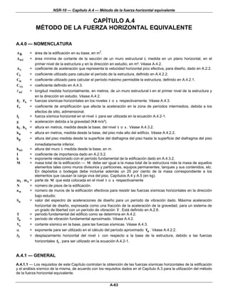 NSR-10 — Capítulo A.4 — Método de la fuerza horizontal equivalente

                             CAPÍTULO A.4
             MÉTODO DE LA FUERZA HORIZONTAL EQUIVALENTE

A.4.0 — NOMENCLATURA

AB      = área de la edificación en su base, en m2.
A wi    = área mínima de cortante de la sección de un muro estructural i, medida en un plano horizontal, en el
          primer nivel de la estructura y en la dirección en estudio, en m². Véase A.4.2.
Av      = coeficiente de aceleración que representa la velocidad horizontal pico efectiva, para diseño, dado en A.2.2.
Ct      = coeficiente utilizado para calcular el período de la estructura, definido en A.4.2.2.
Cu      = coeficiente utilizado para calcular el período máximo permisible la estructura, definido en A.4.2.1.
C vx    = coeficiente definido en A.4.3.
  wi    = longitud medida horizontalmente, en metros, de un muro estructural i en el primer nivel de la estructura y
          en la dirección en estudio. Véase A.4.2.
Fi , Fx = fuerzas sísmicas horizontales en los niveles i o x respectivamente. Véase A.4.3.
Fv      = coeficiente de amplificación que afecta la aceleración en la zona de períodos intermedios, debida a los
          efectos de sitio, adimensional.
fi      = fuerza sísmica horizontal en el nivel i para ser utilizada en la ecuación A.4.2-1.
g       = aceleración debida a la gravedad (9.8 m/s²).
hi , h x = altura en metros, medida desde la base, del nivel i o x . Véase A.4.3.2.
hn      = altura en metros, medida desde la base, del piso más alto del edificio. Véase A.4.2.2.
hp      = altura del piso medida desde la superficie del diafragma del piso hasta la superficie del diafragma del piso
             inmediatamente inferior.
h wi    =    altura del muro i medida desde la base, en m.
I       =    coeficiente de importancia dado en A.2.5.2.
k       =    exponente relacionado con el período fundamental de la edificación dado en A.4.3.2.
M       =    masa total de la edificación — M debe ser igual a la masa total de la estructura más la masa de aquellos
             elementos tales como muros divisorios y particiones, equipos permanentes, tanques y sus contenidos, etc.
             En depósitos o bodegas debe incluirse además un 25 por ciento de la masa correspondiente a los
             elementos que causan la carga viva del piso. Capítulos A.4 y A.5 (en kg).
mi , m x =   parte de M que está colocada en el nivel i o x respectivamente
N        =   número de pisos de la edificación.
nw       =   número de muros de la edificación efectivos para resistir las fuerzas sísmicas horizontales en la dirección
             bajo estudio.
Sa      =    valor del espectro de aceleraciones de diseño para un período de vibración dado. Máxima aceleración
             horizontal de diseño, expresada como una fracción de la aceleración de la gravedad, para un sistema de
             un grado de libertad con un período de vibración T . Está definido en A.2.6.
T       =    período fundamental del edificio como se determina en A.4.2.
Ta      =    período de vibración fundamental aproximado. Véase A.4.2.
Vs      =    cortante sísmico en la base, para las fuerzas sísmicas. Véase A.4.3.
α       =    exponente para ser utilizado en el cálculo del período aproximado Ta . Véase A.4.2.2.
δi      =    desplazamiento horizontal del nivel i con respecto a la base de la estructura, debido a las fuerzas
             horizontales fi , para ser utilizado en la ecuación A.4.2-1.


A.4.1 — GENERAL
A.4.1.1 — Los requisitos de este Capítulo controlan la obtención de las fuerzas sísmicas horizontales de la edificación
y el análisis sísmico de la misma, de acuerdo con los requisitos dados en el Capítulo A.3 para la utilización del método
de la fuerza horizontal equivalente.


                                                          A-63
 