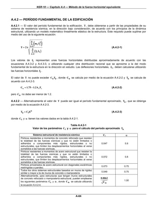 NSR-10 — Capítulo A.4 — Método de la fuerza horizontal equivalente



A.4.2 — PERÍODO FUNDAMENTAL DE LA EDIFICACIÓN
A.4.2.1 — El valor del período fundamental de la edificación, T , debe obtenerse a partir de las propiedades de su
sistema de resistencia sísmica, en la dirección bajo consideración, de acuerdo con los principios de la dinámica
estructural, utilizando un modelo matemático linealmente elástico de la estructura. Este requisito puede suplirse por
medio del uso de la siguiente ecuación:


                         (       )
                  n
                         2
                  ∑ mi δ i
        T = 2 π i =1                                                                     (A.4.2-1)
                     n
                  ∑ ( fi δ i )
                  i =1

Los valores de fi representan unas fuerzas horizontales distribuidas aproximadamente de acuerdo con las
ecuaciones A.4.3-2 y A.4.3-3, o utilizando cualquier otra distribución racional que se aproxime a la del modo
fundamental de la estructura en la dirección en estudio. Las deflexiones horizontales, δ i , deben calcularse utilizando
las fuerzas horizontales fi .

El valor de T no puede exceder Cu Ta , donde Cu se calcula por medio de la ecuación A.4.2-2 y Ta se calcula de
acuerdo con A.4.2-3.

        Cu = 1.75 − 1.2A v Fv                                                            (A.4.2-2)

pero Cu no debe ser menor de 1.2.

A.4.2.2 — Alternativamente el valor de T puede ser igual al período fundamental aproximado, Ta , que se obtenga
por medio de la ecuación A.4.2-3.

        Ta = Ct hα                                                                       (A.4.2-3)

donde Ct y α tienen los valores dados en la tabla A.4.2-1.

                                                    Tabla A.4.2-1
                      Valor de los parámetros Ct y α para el cálculo del período aproximado Ta

                     Sistema estructural de resistencia sísmica                   Ct                  α
        Pórticos resistentes a momentos de concreto reforzado que resisten
        la totalidad de las fuerzas sísmicas y que no están limitados o
        adheridos a componentes más rígidos, estructurales o no                 0.047                0.9
        estructurales, que limiten los desplazamientos horizontales al verse
        sometidos a las fuerzas sísmicas.
        Pórticos resistentes a momentos de acero estructural que resisten la
        totalidad de las fuerzas sísmicas y que no están limitados o
        adheridos a componentes más rígidos, estructurales o no                 0.072                0.8
        estructurales, que limiten los desplazamientos horizontales al verse
        sometidos a las fuerzas sísmicas.
        Pórticos arriostrados de acero estructural con diagonales excéntricas
                                                                                0.073                0.75
        restringidas a pandeo.
        Todos los otros sistemas estructurales basados en muros de rigidez
                                                                                0.049                0.75
        similar o mayor a la de muros de concreto o mampostería
        Alternativamente, para estructuras que tengan muros estructurales
        de concreto reforzado o mampostería estructural, pueden emplearse       0.0062
                                                                                                     1.00
        los siguientes parámetros Ct y α , donde Cw se calcula utilizando        Cw
        la ecuación A.4.2-4.



                                                             A-64
 