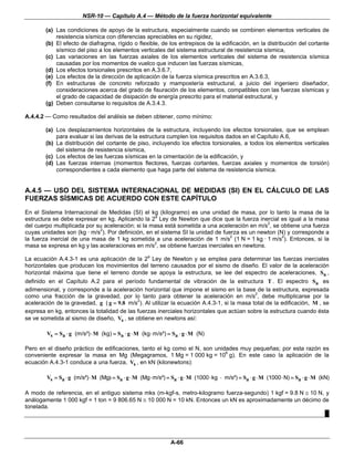 NSR-10 — Capítulo A.4 — Método de la fuerza horizontal equivalente

        (a) Las condiciones de apoyo de la estructura, especialmente cuando se combinen elementos verticales de
            resistencia sísmica con diferencias apreciables en su rigidez,
        (b) El efecto de diafragma, rígido o flexible, de los entrepisos de la edificación, en la distribución del cortante
            sísmico del piso a los elementos verticales del sistema estructural de resistencia sísmica,
        (c) Las variaciones en las fuerzas axiales de los elementos verticales del sistema de resistencia sísmica
            causadas por los momentos de vuelco que inducen las fuerzas sísmicas,
        (d) Los efectos torsionales prescritos en A.3.6.7,
        (e) Los efectos de la dirección de aplicación de la fuerza sísmica prescritos en A.3.6.3,
        (f) En estructuras de concreto reforzado y mampostería estructural, a juicio del ingeniero diseñador,
            consideraciones acerca del grado de fisuración de los elementos, compatibles con las fuerzas sísmicas y
            el grado de capacidad de disipación de energía prescrito para el material estructural, y
        (g) Deben consultarse lo requisitos de A.3.4.3.

A.4.4.2 — Como resultados del análisis se deben obtener, como mínimo:

        (a) Los desplazamientos horizontales de la estructura, incluyendo los efectos torsionales, que se emplean
            para evaluar si las derivas de la estructura cumplen los requisitos dados en el Capítulo A.6,
        (b) La distribución del cortante de piso, incluyendo los efectos torsionales, a todos los elementos verticales
            del sistema de resistencia sísmica,
        (c) Los efectos de las fuerzas sísmicas en la cimentación de la edificación, y
        (d) Las fuerzas internas (momentos flectores, fuerzas cortantes, fuerzas axiales y momentos de torsión)
            correspondientes a cada elemento que haga parte del sistema de resistencia sísmica.


A.4.5 — USO DEL SISTEMA INTERNACIONAL DE MEDIDAS (SI) EN EL CÁLCULO DE LAS
FUERZAS SÍSMICAS DE ACUERDO CON ESTE CAPÍTULO
En el Sistema Internacional de Medidas (SI) el kg (kilogramo) es una unidad de masa, por lo tanto la masa de la
estructura se debe expresar en kg. Aplicando la 2a Ley de Newton que dice que la fuerza inercial es igual a la masa
del cuerpo multiplicada por su aceleración; si la masa está sometida a una aceleración en m/s2, se obtiene una fuerza
cuyas unidades son (kg · m/s2). Por definición, en el sistema SI la unidad de fuerza es un newton (N) y corresponde a
la fuerza inercial de una masa de 1 kg sometida a una aceleración de 1 m/s2 (1 N = 1 kg · 1 m/s2). Entonces, si la
masa se expresa en kg y las aceleraciones en m/s2, se obtiene fuerzas inerciales en newtons.

La ecuación A.4.3-1 es una aplicación de la 2a Ley de Newton y se emplea para determinar las fuerzas inerciales
horizontales que producen los movimientos del terreno causados por el sismo de diseño. El valor de la aceleración
horizontal máxima que tiene el terreno donde se apoya la estructura, se lee del espectro de aceleraciones, Sa ,
definido en el Capítulo A.2 para el período fundamental de vibración de la estructura T . El espectro Sa es
adimensional, y corresponde a la aceleración horizontal que impone el sismo en la base de la estructura, expresada
como una fracción de la gravedad, por lo tanto para obtener la aceleración en m/s2, debe multiplicarse por la
aceleración de la gravedad, g ( g = 9.8 m/s2). Al utilizar la ecuación A.4.3-1, si la masa total de la edificación, M , se
expresa en kg, entonces la totalidad de las fuerzas inerciales horizontales que actúan sobre la estructura cuando ésta
se ve sometida al sismo de diseño, Vs , se obtiene en newtons así:

        Vs = Sa ⋅ g (m/s²) ⋅ M (kg) = Sa ⋅ g ⋅ M (kg ⋅ m/s²) = Sa ⋅ g ⋅ M (N)

Pero en el diseño práctico de edificaciones, tanto el kg como el N, son unidades muy pequeñas; por esta razón es
conveniente expresar la masa en Mg (Megagramos, 1 Mg = 1 000 kg = 106 g). En este caso la aplicación de la
ecuación A.4.3-1 conduce a una fuerza, Vs , en kN (kilonewtons):

        Vs = Sa ⋅ g (m/s²) ⋅ M (Mg) = Sa ⋅ g ⋅ M (Mg ⋅ m/s²) = Sa ⋅ g ⋅ M (1000 ⋅ kg ⋅ m/s²) = Sa ⋅ g ⋅ M (1000 ⋅ N) = Sa ⋅ g ⋅ M (kN)

A modo de referencia, en el antiguo sistema mks (m-kgf-s, metro-kilogramo fuerza-segundo) 1 kgf = 9.8 N ≅ 10 N, y
análogamente 1 000 kgf = 1 ton = 9 806.65 N ≅ 10 000 N = 10 kN. Entonces un kN es aproximadamente un décimo de
tonelada.
                                                                                                               █




                                                               A-66
 