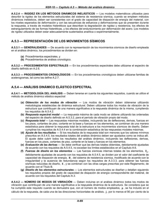NSR-10 — Capítulo A.5 — Método del análisis dinámico

A.5.2.4 — RIGIDEZ EN LOS MÉTODOS DINÁMICOS INELÁSTICOS — Los modelos matemáticos utilizados para
describir la rigidez de los elementos estructurales del sistema de resistencia sísmica, cuando se empleen métodos
dinámicos inelásticos, deben ser consistentes con el grado de capacidad de disipación de energía del material, con
los niveles esperados de deformación y con las secuencias de esfuerzos y deformaciones que se presenten durante
la respuesta, a través de modelos histeréticos que describan la degradación de rigidez y resistencia, los efectos de
estrangulamiento de las formas histeréticas, y los efectos del endurecimiento por deformación del acero. Los modelos
de rigidez utilizados deben estar adecuadamente sustentados analítica o experimentalmente.


A.5.3 — REPRESENTACIÓN DE LOS MOVIMIENTOS SÍSMICOS
A.5.3.1 — GENERALIDADES — De acuerdo con la representación de los movimientos sísmicos de diseño empleada
en el análisis dinámico, los procedimientos se dividen en:

        (a) Procedimientos espectrales, y
        (b) Procedimientos de análisis cronológico.

A.5.3.2 — PROCEDIMIENTOS ESPECTRALES — En los procedimientos espectrales debe utilizarse el espectro de
diseño definido en A.2.6.

A.5.3.3 — PROCEDIMIENTOS CRONOLÓGICOS — En los procedimientos cronológicos deben utilizarse familias de
acelerogramas, tal como las define A.2.7.


A.5.4 — ANÁLISIS DINÁMICO ELÁSTICO ESPECTRAL
A.5.4.1 — METODOLOGÍA DEL ANÁLISIS — Deben tenerse en cuenta los siguientes requisitos, cuando se utilice el
método de análisis dinámico elástico espectral:

        (a) Obtención de los modos de vibración — Los modos de vibración deben obtenerse utilizando
            metodologías establecidas de dinámica estructural. Deben utilizarse todos los modos de vibración de la
            estructura que contribuyan de una manera significativa a la respuesta dinámica de la misma, cumpliendo
            los requisitos de A.5.4.2.
        (b) Respuesta espectral modal — La respuesta máxima de cada modo se obtiene utilizando las ordenadas
            del espectro de diseño definido en A.5.3.2, para el período de vibración propio del modo.
        (c) Respuesta total — Las respuestas máximas modales, incluyendo las de deflexiones, derivas, fuerzas en
            los pisos, cortantes de piso, cortante en la base y fuerzas en los elementos, se combinan de una manera
            estadística para obtener la respuesta total de la estructura a los movimientos sísmicos de diseño. Deben
            cumplirse los requisitos de A.5.4.4 en la combinación estadística de las respuestas modales máximas.
        (d) Ajuste de los resultados — Si los resultados de la respuesta total son menores que los valores mínimos
            prescritos en A.5.4.5, los resultados totales del análisis dinámico deben ser ajustados como se indica allí.
            El ajuste debe cubrir todos los resultados del análisis dinámico, incluyendo las deflexiones, derivas,
            fuerzas en los pisos, cortantes de piso, cortante en la base y fuerzas en los elementos.
        (e) Evaluación de las derivas — Se debe verificar que las derivas totales obtenidas, debidamente ajustadas
            de acuerdo con los requisitos de A.5.4.5, no excedan los límites establecidos en el Capítulo A.6.
        (f) Fuerzas de diseño en los elementos — Las fuerzas sísmicas internas totales de los elementos, Fs ,
            debidamente ajustadas de acuerdo con los requisitos de A.5.4.5, se dividen por el valor del coeficiente de
            capacidad de disipación de energía, R , del sistema de resistencia sísmica, modificado de acuerdo con la
            irregularidad y la ausencia de redundancia según los requisitos de A.3.3.3, para obtener las fuerzas
            sísmicas reducidas de diseño, E , y se combinan con las otras cargas prescritas por este Reglamento, de
            acuerdo con el Título B.
        (g) Diseño de los elementos estructurales — Los elementos estructurales se diseñan y detallan siguiendo
            los requisitos propios del grado de capacidad de disipación de energía correspondiente del material, de
            acuerdo con los requisitos del Capitulo A.3.

A.5.4.2 — NÚMERO DE MODOS DE VIBRACIÓN — Deben incluirse en el análisis dinámico todos los modos de
vibración que contribuyan de una manera significativa a la respuesta dinámica de la estructura. Se considera que se
ha cumplido este requisito cuando se demuestra que, con el número de modos empleados, p , se ha incluido en el
cálculo de la respuesta, de cada una de las direcciones horizontales de análisis, j , por lo menos el 90 por ciento de la


                                                         A-69
 