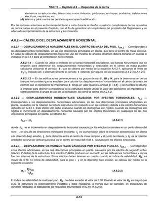 NSR-10 — Capítulo A.6 — Requisitos de la deriva

            elementos no estructurales, tales como muros divisorios, particiones, enchapes, acabados, instalaciones
            eléctricas, mecánicas, etc.
        (d) Alarma y pánico entre las personas que ocupen la edificación.

Por las razones anteriores es fundamental llevar a cabo durante el diseño un estricto cumplimiento de los requisitos
de deriva dados en el presente Capítulo, con el fin de garantizar el cumplimiento del propósito del Reglamento y un
adecuado comportamiento de la estructura y su contenido.


A.6.2 — CÁLCULO DEL DESPLAZAMIENTO HORIZONTAL

A.6.2.1 — DESPLAZAMIENTOS HORIZONTALES EN EL CENTRO DE MASA DEL PISO, δcm,j — Corresponden a
los desplazamientos horizontales, en las dos direcciones principales en planta, que tiene el centro de masa del piso.
En caso de cálculo de desplazamientos haciendo uso del método de análisis dinámico deberá tomarse en cuenta lo
indicado en A.5.4.4 para la combinación de los modos.

        A.6.2.1.1 — Cuando se utilice el método de la fuerza horizontal equivalente, las fuerzas horizontales que se
        empleen para determinar los desplazamientos horizontales y torsionales en el centro de masa pueden
        calcularse utilizando el período, T , que se obtiene por medio de la ecuación A.4.2-1, aplicando el límite de
        Cu Ta indicado allí, o alternativamente el período T obtenido por alguna de las ecuaciones A.4.2-3 o A.4.2-5.

        A.6.2.1.2 — En las edificaciones pertenecientes a los grupos de uso II, III y IV, para la determinación de las
        fuerzas horizontales que se empleen para calcular los desplazamientos horizontales en el centro de masa, se
        permite que el coeficiente de importancia I , tenga un valor igual a la unidad ( I = 1.0 ) , y las fuerzas de diseño
        a emplear para obtener la resistencia de la estructura deben utilizar el valor del coeficiente de importancia I
        correspondiente al grupo de uso de la edificación, tal como se define en A.2.5.2.

A.6.2.2 — DESPLAZAMIENTOS HORIZONTALES CAUSADOS POR EFECTOS TORSIONALES.                                           δ t,j   —
Corresponden a los desplazamientos horizontales adicionales, en las dos direcciones principales ortogonales en
planta, causados por la rotación de toda la estructura con respecto a un eje vertical y debida a los efectos torsionales
definidos en A.3.6.7. Este efecto solo debe evaluarse cuando los diafragmas son rígidos. Cuando los diafragmas son
rígidos el incremento en desplazamiento horizontal causado por los efectos torsionales en cualquiera de las dos
direcciones principales en planta, se obtiene de:

        δ t,j = rjθi                                                                        (A.6.2-1)

donde δ t,j es el incremento en desplazamiento horizontal causado por los efectos torsionales en un punto dentro del
nivel i , en una de las direcciones principales en planta, rj es la proyección sobre la dirección perpendicular en planta
a la dirección bajo estudio, j , de la distancia entre el centro de masa del piso y el punto de interés, y θi es la rotación
alrededor de una eje vertical que pasa por el centro de masa del nivel i , causada por los efectos torsionales.

A.6.2.3 — DESPLAZAMIENTOS HORIZONTALES CAUSADOS POR EFECTOS P-DELTA, δpd,j — Corresponden
a los efectos adicionales, en las dos direcciones principales en planta, causados por los efectos de segundo orden
(efectos P-Delta) de la estructura. Los efectos P-Delta producen un aumento en las deflexiones horizontales y en las
fuerzas internas de la estructura. Estos efectos deben tenerse en cuenta cuando el índice de estabilidad, Qi , es
mayor de 0.10. El índice de estabilidad, para el piso i y en la dirección bajo estudio, se calcula por medio de la
siguiente ecuación:

            PΔ
        Qi = i cm                                                                           (A.6.2-2)
             Vi hpi

El índice de estabilidad de cualquier piso, Qi , no debe exceder el valor de 0.30. Cuando el valor de Qi es mayor que
0.30, la estructura es potencialmente inestable y debe rigidizarse, a menos que se cumplan, en estructuras de
concreto reforzado, la totalidad de los requisitos enumerados en C.10.11.6.2(b).


                                                           A-74
 