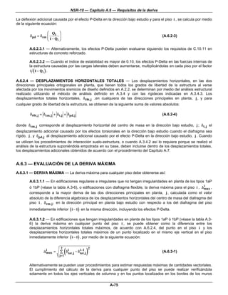 NSR-10 — Capítulo A.6 — Requisitos de la deriva

La deflexión adicional causada por el efecto P-Delta en la dirección bajo estudio y para el piso i , se calcula por medio
de la siguiente ecuación:

                  ⎛ Qi ⎞
        δpd = δcm ⎜        ⎟                                                              (A.6.2-3)
                  ⎝ 1 − Qi ⎠

        A.6.2.3.1 — Alternativamente, los efectos P-Delta pueden evaluarse siguiendo los requisitos de C.10.11 en
        estructuras de concreto reforzado.

        A.6.2.3.2 — Cuando el índice de estabilidad es mayor de 0.10, los efectos P-Delta en las fuerzas internas de
        la estructura causadas por las cargas laterales deben aumentarse, multiplicándolas en cada piso por el factor
         1 ( 1 − Qi ) .

A.6.2.4 — DESPLAZAMIENTOS HORIZONTALES TOTALES — Los desplazamientos horizontales, en las dos
direcciones principales ortogonales en planta, que tienen todos los grados de libertad de la estructura al verse
afectada por los movimientos sísmicos de diseño definidos en A.2.2, se determinan por medio del análisis estructural
realizado utilizando el método de análisis definido en A.3.4 y con las rigideces indicadas en A.3.4.3. Los
desplazamientos totales horizontales, δ t0t,j ,en cualquiera de las direcciones principales en planta, j , y para
cualquier grado de libertad de la estructura, se obtienen de la siguiente suma de valores absolutos:

        δ t0t,j = δ cm,j + δ t,j + δ pd,j                                                 (A.6.2-4)

donde δ cm,j corresponde al desplazamiento horizontal del centro de masa en la dirección bajo estudio, j ; δ t,j el
desplazamiento adicional causado por los efectos torsionales en la dirección bajo estudio cuando el diafragma sea
rígido, j , y δ pd,j al desplazamiento adicional causado por el efecto P-Delta en la dirección bajo estudio, j . Cuando
se utilicen los procedimientos de interacción suelo-estructura, o cuando A.3.4.2 así lo requiera porque se realizó el
análisis de la estructura suponiéndola empotrada en su base, deben incluirse dentro de los desplazamientos totales,
los desplazamientos adicionales obtenidos de acuerdo con el procedimiento del Capítulo A.7.


A.6.3 — EVALUACIÓN DE LA DERIVA MÁXIMA
A.6.3.1 — DERIVA MÁXIMA — La deriva máxima para cualquier piso debe obtenerse así:

        A.6.3.1.1 — En edificaciones regulares e irregulares que no tengan irregularidades en planta de los tipos 1aP
                                                                                                                  i
        ó 1bP (véase la tabla A.3-6), o edificaciones con diafragma flexible, la deriva máxima para el piso i , Δ max ,
        corresponde a la mayor deriva de las dos direcciones principales en planta, j , calculada como el valor
        absoluto de la diferencia algebraica de los desplazamientos horizontales del centro de masa del diafragma del
        piso i , δ cm,j , en la dirección principal en planta bajo estudio con respecto a los del diafragma del piso
        inmediatamente inferior ( i − 1) en la misma dirección, incluyendo los efectos P-Delta.

        A.6.3.1.2 — En edificaciones que tengan irregularidades en planta de los tipos 1aP ó 1bP (véase la tabla A.3-
        6) la deriva máxima en cualquier punto del piso i , se puede obtener como la diferencia entre los
        desplazamientos horizontales totales máximos, de acuerdo con A.6.2.4, del punto en el piso i y los
        desplazamientos horizontales totales máximos de un punto localizado en el mismo eje vertical en el piso
        inmediatamente inferior ( i − 1) , por medio de la siguiente ecuación:



                                 (                 )
                              2                        2
                   i
                 Δ max =         i         i −1
                             ∑ δ tot,j − δ tot,j                                          (A.6.3-1)
                             j=1

        Alternativamente se pueden usar procedimientos para estimar respuestas máximas de cantidades vectoriales.
        El cumplimiento del cálculo de la deriva para cualquier punto del piso se puede realizar verificándola
        solamente en todos los ejes verticales de columna y en los puntos localizados en los bordes de los muros


                                                           A-75
 