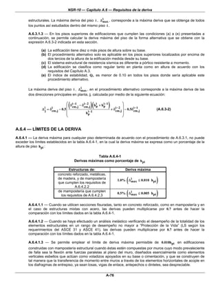 NSR-10 — Capítulo A.6 — Requisitos de la deriva

                                                       i
        estructurales. La máxima deriva del piso i , Δ max , corresponde a la máxima deriva que se obtenga de todos
        los puntos así estudiados dentro del mismo piso i .

        A.6.3.1.3 — En los pisos superiores de edificaciones que cumplen las condiciones (a) a (e) presentadas a
        continuación, se permite calcular la deriva máxima del piso de la forma alternativa que se obtiene con la
        expresión A.6.3-2 indicada en esta sección.

                (a) La edificación tiene diez o más pisos de altura sobre su base.
                (b) El procedimiento alternativo solo es aplicable en los pisos superiores localizados por encima de
                    dos tercios de la altura de la edificación medida desde su base.
                (c) El sistema estructural de resistencia sísmica es diferente a pórtico resistente a momento.
                (d) La edificación se clasifica como regular tanto en planta como en altura de acuerdo con los
                    requisitos del Capítulo A.3.
                (e) El índice de estabilidad, Qi, es menor de 0.10 en todos los pisos donde sería aplicable este
                    procedimiento alternativo.

                                         i
        La máxima deriva del piso i , Δ max , en el procedimiento alternativo corresponde a la máxima deriva de las
        dos direcciones principales en planta, j, calculada por medio de la siguiente ecuación:


                                   ⎜
                Δ ij = δcm,j − 0.5 ⎜
                        i              (
                                  ⎛ δ i −1 − δ i − 2
                                      cm,j     cm,j    )( hp + hp−1 ) + δi−2 ⎞⎟ − 0.5δi−1
                                                           i    i
                                                                                                   (A.6.3-2)
                                                                         cm,j ⎟
                                                 hp−1
                                                  i                                   cm,j
                                  ⎜                                           ⎟
                                  ⎝                                           ⎠


A.6.4 — LÍMITES DE LA DERIVA
A.6.4.1 — La deriva máxima para cualquier piso determinada de acuerdo con el procedimiento de A.6.3.1, no puede
exceder los límites establecidos en la tabla A.6.4-1, en la cual la deriva máxima se expresa como un porcentaje de la
altura de piso hpi :

                                                        Tabla A.6.4-1
                                           Derivas máximas como porcentaje de hpi

                                   Estructuras de:                                Deriva máxima
                            concreto reforzado, metálicas,
                            de madera, y de mampostería
                            que cumplen los requisitos de
                                                                                 i
                                                                                  (
                                                                          1.0% Δ max ≤ 0.010 hpi   )
                                       A.6.4.2.2
                            de mampostería que cumplen
                              los requisitos de A.6.4.2.3
                                                                                 i
                                                                                  (
                                                                          0.5% Δ max ≤ 0.005 hpi   )
        A.6.4.1.1 — Cuando se utilicen secciones fisuradas, tanto en concreto reforzado, como en mampostería y en
        el caso de estructuras mixtas con acero, las derivas pueden multiplicarse por 0.7 antes de hacer la
        comparación con los límites dados en la tabla A.6.4-1.

        A.6.4.1.2 — Cuando se haya efectuado un análisis inelástico verificando el desempeño de la totalidad de los
        elementos estructurales en un rango de desempeño no mayor a “Protección de la Vida” (LS según los
        requerimientos del ASCE 31 y ASCE 41), las derivas pueden multiplicarse por 0.7 antes de hacer la
        comparación con los límites dados en la tabla A.6.4-1.

        A.6.4.1.3 — Se permite emplear el límite de deriva máxima permisible de 0.010hpi en edificaciones
        construidas con mampostería estructural cuando éstas estén compuestas por muros cuyo modo prevaleciente
        de falla sea la flexión ante fuerzas paralelas al plano del muro, diseñados esencialmente como elementos
        verticales esbeltos que actúan como voladizos apoyados en su base o cimentación, y que se construyen de
        tal manera que la transferencia de momento entre muros a través de los elementos horizontales de acople en
        los diafragmas de entrepiso, ya sean losas, vigas de enlace, antepechos o dinteles, sea despreciable.

                                                                  A-76
 